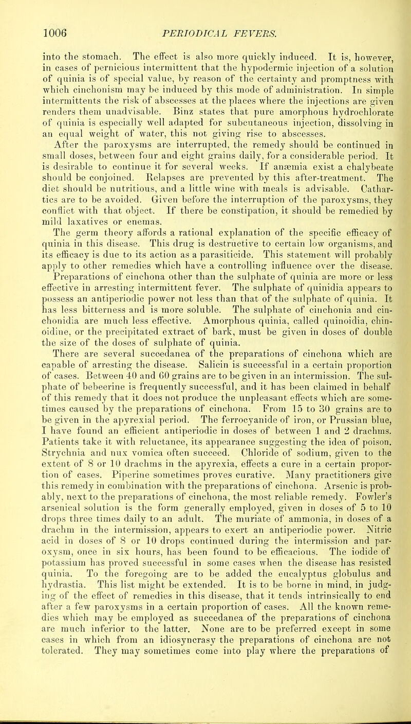 into the stomach. The effect is also more quickly induced. It is, however, in cases of pernicious intermittent that the hypodermic injection of a solution of quinia is of special value, by reason of the certainty and promptness with which cinchonism may be induced by this mode of administration. In simple intermittents the risk of abscesses at the places where the injections are given renders them unadvisable. Binz states that pure amorphous hydrochlorate of quinia is especially well adapted for subcutaneous injection, dissolving in an equal weight of water, this not giving rise to abscesses. After the paroxysms are interrupted, the remedy should be continued in small doses, between four and eight grains daily, for a considerable period. It is desirable to continue it for several weeks. If ansemia exist a chalybeate should be conjoined. Relapses are prevented by this after-treatment. The diet should be nutritious, and a little wine with meals is advisable. Cathar- tics are to be avoided. Given before the interruption of the paroxysms, they conflict with that object. If there be constipation, it should be remedied by mild laxatives or enemas. The germ theory affords a rational explanation of the specific efficacy of quinia in this disease. This drug is destructive to certain low organisms, and its efficacy is due to its action as a parasiticide. This statement will probably apply to other remedies which have a controlling influence over the disease. Preparations of cinchona other than the sulphate of quinia are more or less effective in arresting intermittent fever. The sulphate of quinidia appears to possess an antiperiodic power not less than that of the sulphate of quinia. It has less bitterness and is more soluble. The sulphate of cinchonia and cin- chonidia are much less effective. Amorphous quinia, called quinoidia, chin- oidine, or the precipitated extract of bark, must be given in doses of double the size of the doses of sulphate of quinia. There are several sucoedanea of the preparations of cinchona which are capable of arresting the disease. Salicin is successful in a certain proportion of cases. Between 40 and GO grains are to be given in an intermission. The sul- phate of bebeerine is frequently successful, and it has been claimed in behalf of this remedy that it does not produce the unpleasant effects which are some- times caused by the preparations of cinchona. From 15 to 30 grains are to be given in the apyrexial period. The ferrocyanide of iron, or Prussian blue, I have found an efficient antiperiodic in doses of between 1 and 2 drachms. Patients take it with reluctance, its appearance suggesting the idea of poison. Strychnia and nux vomica often succeed. Chloride of sodium, given to the extent of 8 or 10 drachms in the apyrexia, effects a cure in a certain propor- tion of cases. Piperine sometimes proves curative. Many practitioners give this remedy in combination with the preparations of cinchona. Arsenic is prob- ably, next to the preparations of cinchona, the most reliable remedy. Fowler's arsenical solution is the form generally employed, given in doses of 5 to 10 drops three times daily to an adult. The muriate of ammonia, in doses of a drachm in the intermission, appears to exert an antiperiodic power. Nitric acid in doses of 8 or 10 drops continued during the intermission and par- oxysm, once in six hours, has been found to be efficacious. The iodide of potassium has proved successful in some cases when the disease has resisted quinia. To the foregoing are to be added the eucalyptus globulus and hydrastia. This list might be extended. It is to be borne in mind, in judg- ing of the effect of remedies in this disease, that it tends intrinsically to end after a few paroxysms in a certain proportion of cases. All the known reme- dies which may be employed as succedanea of the preparations of cinchona are much inferior to the latter. None are to be preferred except in some cases in which from an idiosyncrasy the preparations of cinchona are not tolerated. They may sometimes come into play where the preparations of