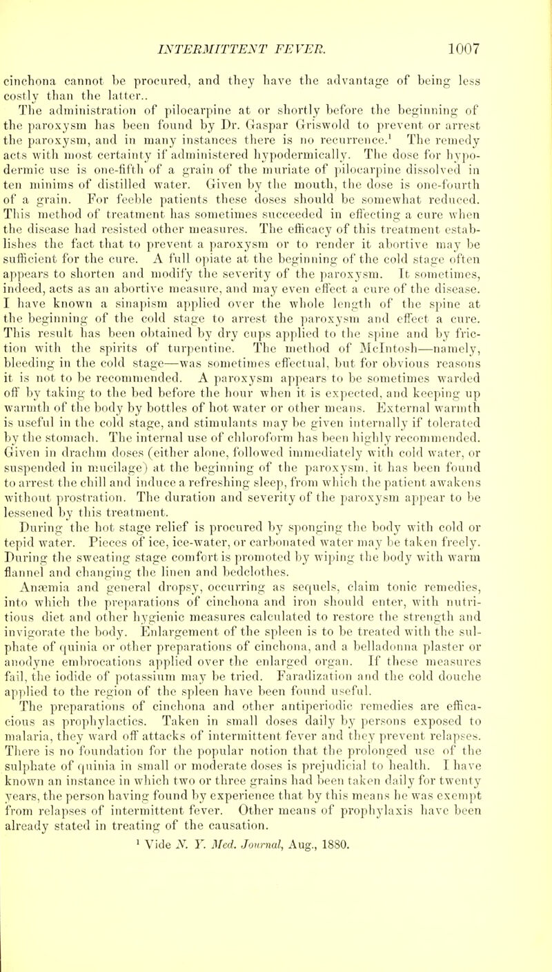 cinchona cannot be procured, and they have the advantage of being less costly than the latter.. The administration of pilocarpine at or shortly before the beginning of the paroxysm has been found by Dr. Gaspar Griswold to prevent or arrest the paroxysm, and in many instances there is no recurrence.1 The remedy acts with most certainty if administered hypodermically. The dose for hypo- dermic use is one-fifth of a grain of the muriate of pilocarpine dissolved in ten minims of distilled water. Given by the mouth, the dose is one-fourth of a grain. For feeble patients these doses should be somewhat reduced. This method of treatment has sometimes succeeded in effecting a cure when the disease had resisted other measures. The efficacy of this treatment estab- lishes the fact that to prevent a paroxysm or to render it abortive may be sufficient for the cure. A full opiate at the beginning of the cold stage often appears to shorten and modify the severity of the paroxysm. It sometimes, indeed, acts as an abortive measure, and may even effect a cure of the disease. I have known a sinapism applied over the whole length of the spine at the beginning of the cold stage to arrest the paroxysm and effect a cure. This result has been obtained by dry cups applied to the spine and by fric- tion with the spirits of turpentine. The method of Mcintosh—namely, bleeding in the cold stage—was sometimes effectual, but for obvious reasons it is not to be recommended. A paroxysm appears to be sometimes warded off by taking to the bed before the hour when it is expected, and keeping up warmth of the body by bottles of hot water or other means. External warmth is useful in the cold stage, and stimulants may be given internally if tolerated by the stomach. The internal use of chloroform has been highly recommended. Given in drachm doses (either alone, followed immediately with cold water, or suspended in mucilage) at the beginning of the paroxysm, it has been found to arrest the chill and induce a refreshing sleep, from which the patient awakens without prostration. The duration and severity of the paroxysm appear to be lessened by this treatment. During the hot stage relief is procured by sponging the body with cold or tepid water. Pieces of ice, ice-water, or carbonated water may be taken freely. During the sweating stage comfort is promoted by wiping the body with warm flannel and changing the linen and bedclothes. Ana?mia and general dropsy, occurring as sequels, claim tonic remedies, into which the preparations of cinchona and iron should enter, with nutri- tious diet and other hygienic measures calculated to restore the strength and invigorate the body. Enlargement of the spleen is to be treated with the sul- phate of quinia or other preparations of cinchona, and a belladonna plaster or anodyne embrocations applied over the enlarged organ. If these measures fail, the iodide of potassium may be tried. Faradization and the cold douche applied to the region of the spleen have been found useful. The preparations of cinchona and other antiperiodie remedies are effica- cious as prophylactics. Taken in small doses daily by persons exposed to malaria, they ward off attacks of intermittent fever and they prevent relapses. There is no foundation for the popular notion that the prolonged use of the sulphate of quinia in small or moderate doses is prejudicial to health. I have known an instance in which two or three grains had been taken daily for twenty years, the person having found by experience that by this means he was exempt from relapses of intermittent fever. Other means of prophylaxis have been already stated in treating of the causation. 1 Vide N. Y. Med. Journal, Aug., 1880.