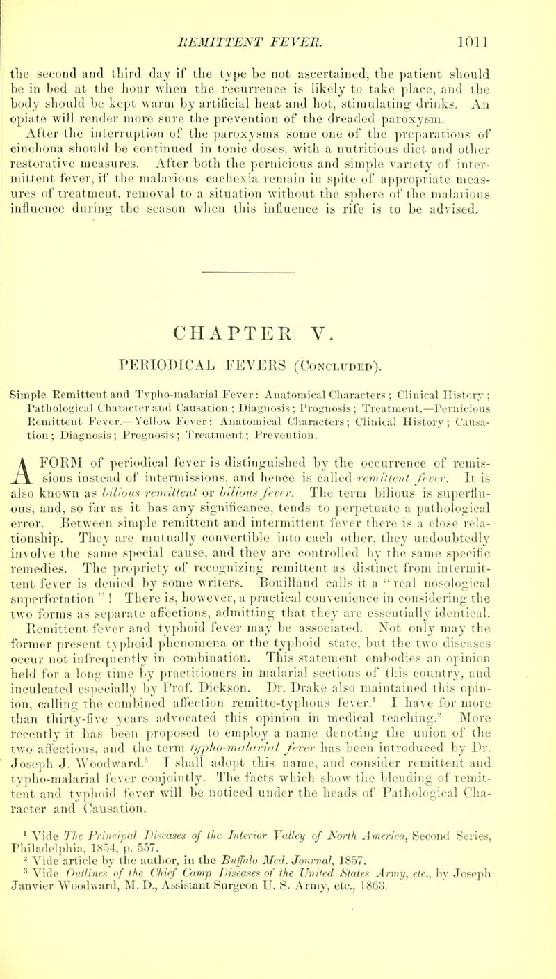 the second and third day if the type be not ascertained, the patient should be in bed at the hour when the recurrence is likely to take place, and the body should be kept warm by artificial heat and hot, stimulating drinks. An opiate will render more sure the prevention of the dreaded paroxysm. After the interruption of the paroxysms some one of the preparations of cinchona should be continued in tonic doses, with a nutritious diet and other restorative measures. After both the pernicious and simple variety of inter- mittent fever, if the malarious cachexia remain in spite of appropriate meas- ures of treatment, removal to a situation without the sphere of the malarious influence during the season when this influence is rife is to be advised. CHAPTER V. PERIODICAL FEVERS (Concluded). Simple Remittent and Typho-malarial Fever: Anatomical Characters ; Clinical History ; Pathological Character and Causation ; Diagnosis; Prognosis; Treatment.—Pernicious Remittent Fever.—Yellow Fever: Anatomical Characters; Clinical History ; Causa- tion ; Diagnosis; Prognosis; Treatment; Prevention. AFORM of periodical fever is distinguished by the occurrence of remis- sions instead of intermissions, and hence is called rem it tent fever. It is also known as bilious rem ittent or bilious fever. The term bilious is superflu- ous, and, so far as it has any significance, tends to perpetuate a pathological error. Retween simple remittent and intermittent fever there is a close rela- tionship. They are mutually convertible into each other, the}' undoubtedly involve the same special cause, and they are controlled by the same specific remedies. The propriety of recognizing remittent as distinct from intermit- tent fever is denied by some writers. Rouillaud calls it a  real nosological superfoetation  ! There is, however, a practical convenience in considering the two forms as separate affections, admitting that they are essentially identical. Remittent fever and typhoid fever may be associated. Not only may the former present typhoid phenomena or the typhoid state, but the two diseases occur not infrequently in combination. This statement embodies an opinion held for a long time by practitioners in malarial sections of this country, and inculcated especially by Prof. Dickson. Dr. Drake also maintained this opin- ion, calling the combined affection remitto-typhous fever.1 I have for more than thirty-five years advocated this opinion in medical teaching.2 More recently it has been proposed to employ a name denoting the union of the two affections, and the term typho-malarial fever has been introduced by Dr. Joseph J. Woodward.3 I shall adopt this name, and consider remittent and typho-malarial fever conjointly. The facts which show the blending of remit- tent and typhoid fever will be noticed under the heads of Pathological Cha- racter and Causation. 1 Vide The Principal Diseases of the Interior Valley of North America, Second Series, Philadelphia, 1854, p. 557. 2 Vide article by the author, in the Buffalo Med. Journal, 1857. 3 Vide Outlines of the Chief Camp Diseases of the United States Army, etc., by Joseph Janvier Woodward, M. D., Assistant Surgeon U. S. Army, etc., I860.