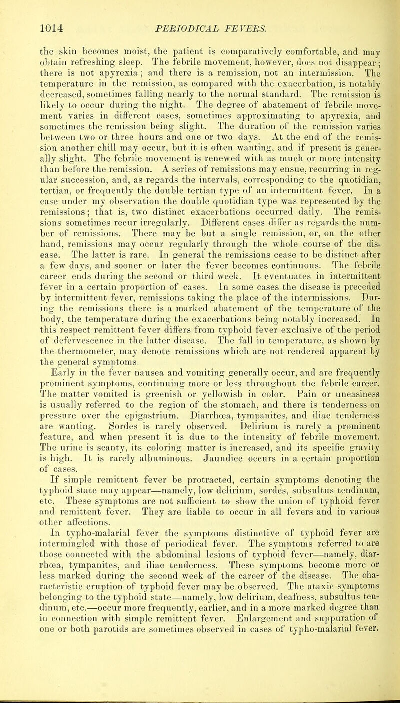 the skin becomes moist, the patient is comparatively comfortable, and may obtain refreshing sleep. The febrile movement, however, does not disappear; there is not apyrexia; and there is a remission, not an intermission. The temperature in the remission, as compared with the exacerbation, is notably decreased, sometimes falling nearly to the normal standard. The remission is likely to occur during the night. The degree of abatement of febrile move- ment varies in different cases, sometimes approximating to apyrexia, and sometimes the remission being slight. The duration of the remission varies between two or three hours and one or two days. At the end of the remis- sion another chill may occur, but it is often wanting, and if present is gener- ally slight. The febrile movement is renewed with as much or more intensity than before the remission. A series of remissions may ensue, recurring in reg- ular succession, and, as regards the intervals, corresponding to the quotidian, tertian, or frequently the double tertian type of an intermittent fever. In a case under my observation the double quotidian type was represented by the remissions; that is, two distinct exacerbations occurred daily. The remis- sions sometimes recur irregularly. Different cases differ as regards the num- ber of remissions. There may be but a single remission, or, on the other hand, remissions may occur regularly through the whole course of the dis- ease. The latter is rare. In general the remissions cease to be distinct after a few days, and sooner or later the fever becomes continuous. The febrile career ends during the second or third week. It eventuates in intermittent fever in a certain proportion of cases. In some cases the disease is preceded by intermittent fever, remissions taking the place of the intermissions. Dur- ing the remissions there is a marked abatement of the temperature of the body, the temperature during the exacerbations being notably increased. In this respect remittent fever differs from typhoid fever exclusive of the period of defervescence in the latter disease. The fall in temperature, as shown by the thermometer, may denote remissions which are not rendered apparent by the general symptoms. Early in the fever nausea and vomiting generally occur, and are frequently prominent symptoms, continuing more or less throughout the febrile career. The matter vomited is greenish or yellowish in color. Pain or uneasiness is usually referred to the region of the stomach, and there is tenderness on pressure over the epigastrium. Diarrhoea, tympanites, and iliac tenderness are wanting. Sordes is rarely observed. Delirium is rarely a prominent feature, and when present it is due to the intensity of febrile movement. The urine is scanty, its coloring matter is increased, and its specific gravity is high. It is rarely albuminous. Jaundice occurs in a certain proportion of cases. If simple remittent fever be protracted, certain symptoms denoting the typhoid state may appear—namely, low delirium, sordes, subsultus tendinum, etc. These symptoms are not sufficient to show the union of typhoid fever and remittent fever. They are liable to occur in all fevers and in various other affections. In typho-malarial fever the symptoms distinctive of typhoid fever are intermingled with those of periodical fever. The symptoms referred to are those connected with the abdominal lesions of typhoid fever—namely, diar- rhcea, tympanites, and iliac tenderness. These symptoms become more or less marked during the second week of the career of the disease. The cha- racteristic eruption of typhoid fever may be observed. The ataxic symptoms belonging to the typhoid state—namely, low delirium, deafness, subsultus ten- dinum, etc.—occur more frequently, earlier, and in a more marked degree than in connection with simple remittent fever. Enlargement and suppuration of one or both parotids are sometimes observed in cases of typho-malarial fever.