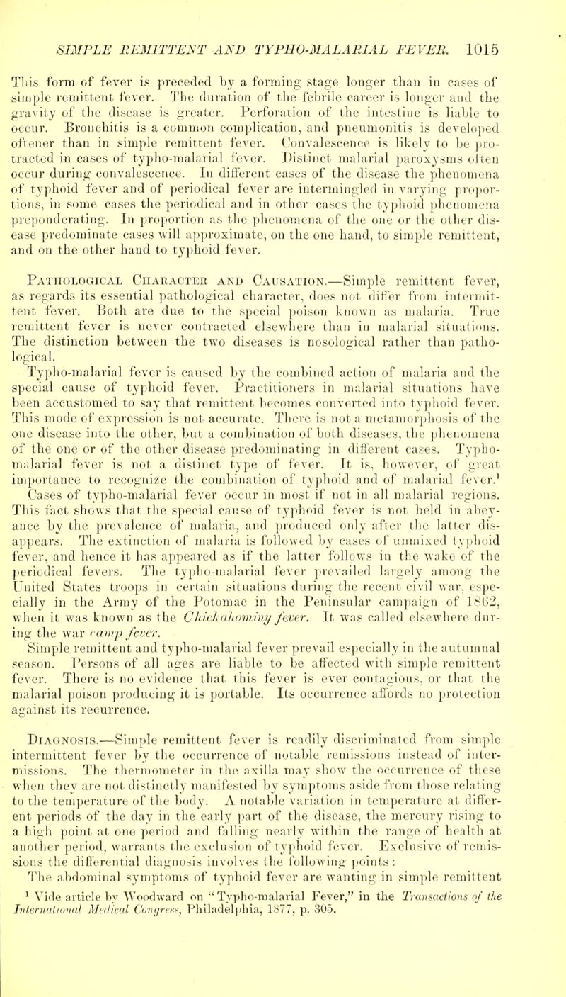 This form of fever is preceded by a forming stage longer than in cases of simple remittent fever. The duration of the febrile career is longer and the gravity of the disease is greater. Perforation of the intestine is liable to occur. Bronchitis is a common complication, and pneumonitis is developed oftener than in simple remittent fever. Convalescence is likely to be pro- tracted in cases of typho-malarial fever. Distinct malarial paroxysms often occur during convalescence. In different cases of the disease the phenomena of typhoid fever and of periodical fever are intermingled in varying propor- tions, in some cases the periodical and in other cases the typhoid phenomena preponderating. In proportion as the phenomena of the one or the other dis- ease predominate cases will approximate, on the one hand, to simple remittent, and on the other hand to typhoid fever. Pathological Character and Causation.—Simple remittent fever, as regards its essential pathological character, does not differ from intermit- tent fever. Both are due to the special poison known as malaria. True remittent fever is never contracted elsewhere than in malarial situations. The distinction between the two diseases is nosological rather than patho- logical. Typho-malarial fever is caused by the combined action of malaria and the special cause of typhoid fever. Practitioners in malarial situations have been accustomed to say that remittent becomes converted into typhoid fever. This mode of expression is not accurate. There is not a metamorphosis of the one disease into the other, but a combination of both diseases, the phenomena of the one or of the other disease predominating in different cases. Typho- malarial fever is not a distinct type of fever. It is, however, of great importance to recognize the combination of typhoid and of malarial fever.' Cases of typho-malarial fever occur in most if not in all malarial regions. This fact shows that the special cause of typhoid fever is not held in abey- ance by the prevalence of malaria, and produced only after the latter dis- appears. The extinction of malaria is followed by cases of unmixed typhoid fever, and hence it has appeared as if the latter follows in the wake of the periodical fevers. The typho-malarial fever prevailed largely among the United States troops in certain situations during the recent civil war, espe- cially in the Army of the Potomac in the Peninsular campaign of 1802, when it was known as the Chickahominy fever. It was called elsewhere dur- ing the war < amp fever. Simple remittent and typho-malarial fever prevail especially in the autumnal season. Persons of all ages are liable to be affected with simple remittent fever. There is no evidence that this fever is ever contagious, or that the malarial poison producing it is portable. Its occurrence affords no protection against its recurrence. Diagnosis.—Simple remittent fever is readily discriminated from simple intermittent fever by the occurrence of notable remissions instead of inter- missions. The thermometer in the axilla may show the occurrence of these when they are not distinctly manifested by symptoms aside from those relating to the temperature of the body. A notable variation in temperature at differ- ent periods of the day in the early part of the disease, the mercury rising to a high point at one period and falling nearly within the range of health at another period, warrants the exclusion of typhoid fever. Exclusive of remis- sions the differential diagnosis involves the following points: The abdominal symptoms of typhoid fever are wanting in simple remittent 1 Vide article by Woodward on Typho-malarial Fever, in the Transactions of the International Medical Congress, Philadelphia, 1877, p. 300.