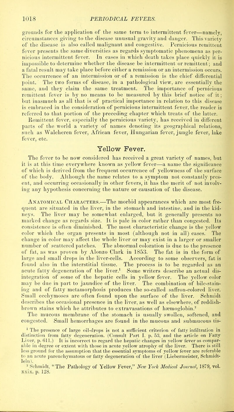 grounds for the application of the same term to intermittent fever—namelv, circumstances giving to the disease unusual gravity and danger. This variety of the disease is also called malignant and congestive. Pernicious remittent fever presents the same diversities as regards symptomatic phenomena as per- nicious intermittent fever. In cases in which death takes place quickly it is impossible to determine whether the disease be intermittent or remittent; and a fatal result may take place before either a remission or an intermission occurs. The occurrence of an intermission or of a remission is the chief differential point. The two forms of disease, in a pathological view, are essentially the same, and they claim the same treatment. The importance of pernicious remittent fever is by no means to be measured by this brief notice of it; but inasmuch as all that is of practical importance in relation to this disease is embraced in the consideration of pernicious intermittent fever, the reader is referred to that portion of the preceding chapter which treats of the latter. Remittent fever, especially the pernicious variety, has received in different parts of the world a variety of names denoting its geographical relations, such as Walcheren fever, African fever, Hungarian fever, jungle fever, lake fever, etc. Yellow Fever. The fever to be now considered has received a great variety of names, but it is at this time everywhere known as yellow fever—a name the significance of which is derived from the frequent occurrence of yellowness of the surface of the body. Although the name relates to a symptom not constantly pres- ent, and occurring occasionally in other fevers, it has the merit of not involv- ing any hypothesis concerning the nature or causation of the disease. Anatomical Characters.—The morbid appearances which are most fre- quent are situated in the liver, in the stomach and intestine, and in the kid- neys. The liver may be somewhat enlarged, but it generally presents no marked change as regards size. It is pale in color rather than congested. Its consistence is often diminished. The most characteristic change is the yellow color which the organ presents in most (although not in all) cases. The change in color may affect the whole liver or may exist in a larger or smaller number of scattered patches. The abnormal coloration is due to the presence of fat, as was proven by Alonzo Clark in 1853. The fat is in the form of large and small drops in the liver-cells. According to some observers, fat is found also in the interstitial tissue. The process is to be regarded as an acute fatty degeneration of the liver.1 Some writers describe an actual dis- integration of some of the hepatic cells in yellow fever. The yellow color may be due in part to jaundice of the liver. The combination of bile-stain- ing and of fatty metamorphosis produces the so-called saffron-colored liver. Small ecchymoses are often found upon the surface of the liver. Schmidt describes the occasional presence in the liver, as well as elsewhere, of reddish- brown stains which he attributes to extravasations of haemoglobin.2 The mucous membrane of the stomach is usually swollen, softened, and congested. Small hemorrhages are found in the mucous and submucous tis- 1 The presence of large oil-drops is not a sufficient criterion of fatty infiltration in distinction from fatty degeneration. (Consult Part I. p. 53, and the article on Fatty Liver, p. 611.) It is incorrect to regard the hepatic changes in yellow fever as compar- able in degree or extent with those in acute yellow atrophy of the liver. There is still less ground for the assumption that the essential symptoms of yellow fever are referable to an acute parenchymatous or fatty degeneration of the liver (Liebermeister, Schmidt- lein). a Schmidt, The Pathology of Yellow Fever, New York Medical Journal, 1879, vol. xxix. p. 128.