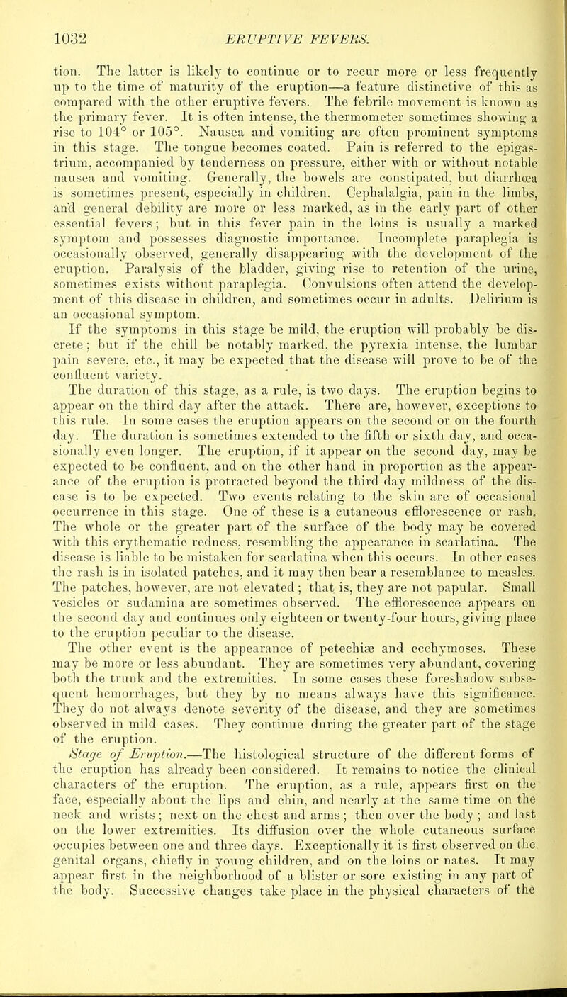 tion. The latter is likely to continue or to recur more or less frequently up to the time of maturity of the eruption—a feature distinctive of this as compared with the other eruptive fevers. The febrile movement is known as the primary fever. It is often intense, the thermometer sometimes showing a rise to 10-±° or 105°. Nausea and vomiting are often prominent symptoms in this stage. The tongue becomes coated. Pain is referred to the epigas- trium, accompanied by tenderness on pressure, either with or without notable nausea and vomiting. Generally, the bowels are constipated, but diarrhoea is sometimes present, especially in children. Cephalalgia, pain in the limbs, and general debility are more or less marked, as in the early part of other essential fevers; but in this fever pain in the loins is usually a marked symptom and possesses diagnostic importance. Incomplete paraplegia is occasionally observed, generally disappearing with the development of the eruption. Paralysis of the bladder, giving rise to retention of the urine, sometimes exists without paraplegia. Convulsions often attend the develop- ment of this disease in children, and sometimes occur in adults. Delirium is an occasional symptom. If the symptoms in this stage be mild, the eruption will probably be dis- crete ; but if the chill be notably marked, the pyrexia intense, the lumbar pain severe, etc., it may be expected that the disease will prove to be of the confluent variety. The duration of this stage, as a rule, is two days. The eruption begins to appear on the third day after the attack. There are, however, exceptions to this rule. In some cases the eruption appears on the second or on the fourth day. The duration is sometimes extended to the fifth or sixth day, and occa- sionally even longer. The eruption, if it appear on the second day, may be expected to be confluent, and on the other hand in proportion as the appear- ance of the eruption is protracted beyond the third day mildness of the dis- ease is to be expected. Two events relating to the skin are of occasional occurrence in this stage. One of these is a cutaneous efflorescence or rash. The whole or the greater part of the surface of the body may be covered with this erythematic redness, resembling the appearance in scarlatina. The disease is liable to be mistaken for scarlatina when this occurs. In other cases the rash is in isolated patches, and it may then bear a resemblance to measles. The patches, however, are not elevated ; that is, they are not papular. Small vesicles or sudamina are sometimes observed. The efflorescence appears on the second day and continues only eighteen or twenty-four hours, giving place to the eruption peculiar to the disease. The other event is the appearance of petechite and ecchymoses. These may be more or less abundant. They are sometimes very abundant, covering both the trunk and the extremities. In some cases these foreshadow subse- quent hemorrhages, but they by no means always have this significance. They do not always denote severity of the disease, and they are sometimes observed in mild cases. They continue during the greater part of the stage of the eruption. Stage of Eruption.—The histological structure of the different forms of the eruption has already been considered. It remains to notice the clinical characters of the eruption. The eruption, as a rule, appears first on the face, especially about the lips and chin, and nearly at the same time on the neck and wrists ; next on the chest and arms ; then over the body ; and last on the lower extremities. Its diffusion over the whole cutaneous surface occupies between one and three days. Exceptionally it is first observed on the genital organs, chiefly in young children, and on the loins or nates. It may appear first in the neighborhood of a blister or sore existing in any part of the body. Successive changes take place in the physical characters of the