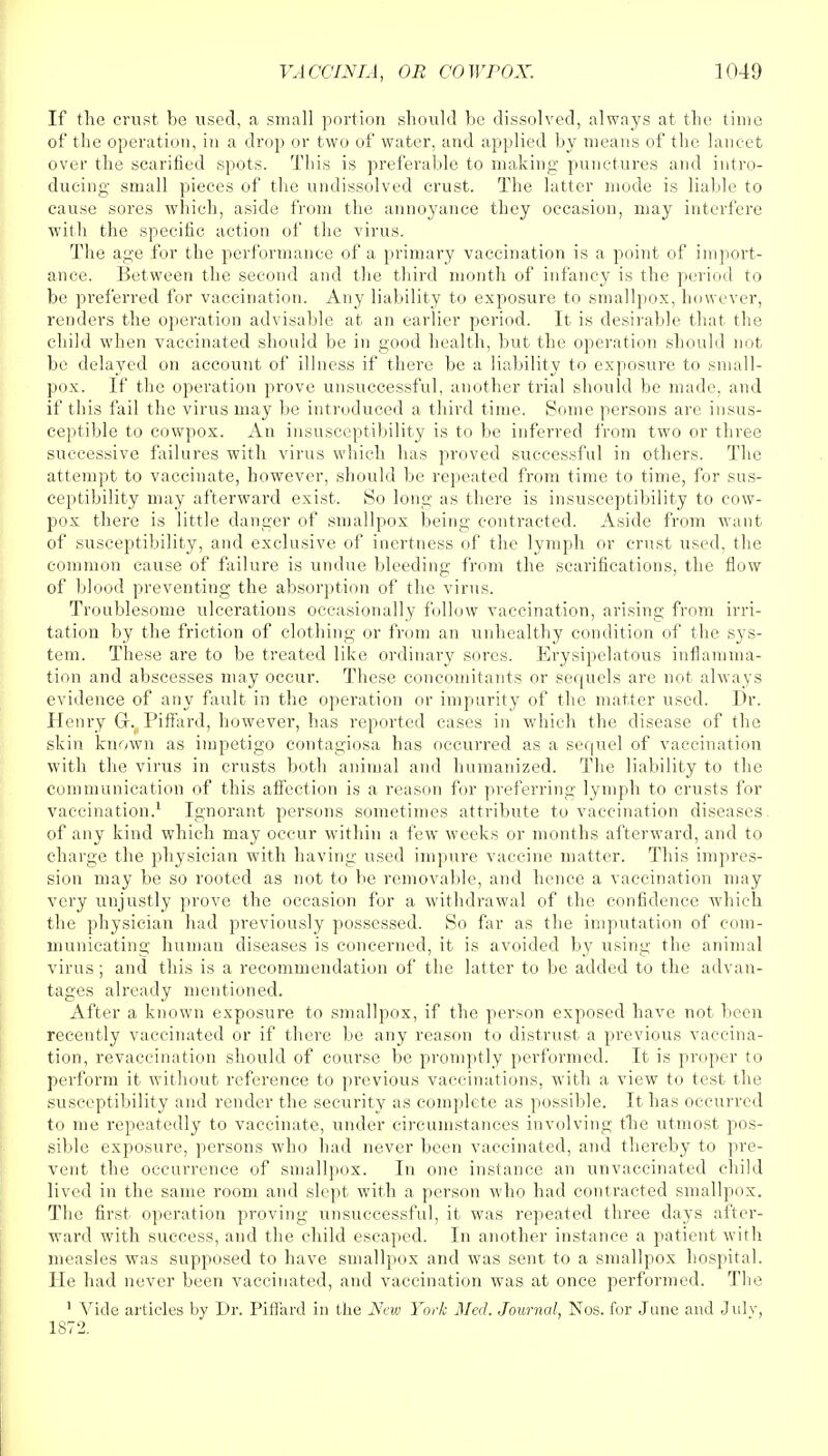 If the crust be used, a small portion should be dissolved, always at the time of the operation, in a drop or two of water, and applied by means of the lancet over the scarified spots. This is preferable to making punctures and intro- ducing small pieces of the undissolved crust. The latter mode is liable to cause sores which, aside from the annoyance they occasion, may interfere with the specific action of the virus. The age for the performance of a primary vaccination is a point of import- ance. Between the second and the third month of infancy is the period to be preferred for vaccination. Any liability to exposure to smallpox, however, renders the operation advisable at an earlier period. It is desirable that the child when vaccinated should be in good health, but the operation should not be delayed on account of illness if there be a liability to exposure to small- pox. If the operation prove unsuccessful, another trial should be made, and if this fail the virus may be introduced a third time. Some persons are insus- ceptible to cowpox. An insusceptibility is to be inferred from two or three successive failures with virus which has proved successful in others. The attempt to vaccinate, however, should be repeated from time to time, for sus- ceptibility may afterward exist. So long as there is insusceptibility to cow- pox there is little danger of smallpox being contracted. Aside from want of susceptibility, and exclusive of inertness of the lymph or crust used, the common cause of failure is undue bleeding from the scarifications, the flow of blood preventing the absorption of the virus. Troublesome ulcerations occasionally follow vaccination, arising from irri- tation by the friction of clothing or from an unhealthy condition of the sys- tem. These are to be treated like ordinary sores. Erysipelatous inflamma- tion and abscesses may occur. These concomitants or sequels are not always evidence of any fault in the operation or impurity of the matter used. Dr. Henry G. Piflard, however, has reported cases in which the disease of the skin known as impetigo contagiosa has occurred as a sequel of vaccination with the virus in crusts both animal and humanized. The liability to the communication of this affection is a reason for preferring lymph to crusts for vaccination.1 Ignorant persons sometimes attribute to vaccination diseases, of any kind which may occur within a few weeks or months afterward, and to charge the physician with having used impure vaccine matter. This impres- sion may be so rooted as not to be removable, and hence a vaccination may very unjustly prove the occasion for a withdrawal of the confidence which the physician had previously possessed. So far as the imputation of com- municating human diseases is concerned, it is avoided by using the animal virus; and this is a recommendation of the latter to be added to the advan- tages already mentioned. After a known exposure to smallpox, if the person exposed have not been recently vaccinated or if there be any reason to distrust a previous vaccina- tion, revaccination should of course be promptly performed. It is proper to perform it without reference to previous vaccinations, with a view to test the susceptibility and render the security as complete as possible. It has occurred to me repeatedly to vaccinate, under circumstances involving the utmost pos- sible exposure, persons who had never been vaccinated, and thereby to pre- vent the occurrence of smallpox. In one instance an unvaccinated child lived in the same room and slept with a person who had contracted smallpox. The first operation proving unsuccessful, it was repeated three days after- ward with success, and the child escaped. In another instance a patient with measles was supposed to have smallpox and was sent to a smallpox hospital. He had never been vaccinated, and vaccination was at once performed. The 1 Vide articles by Dr. Piffard in the Nno York Med. Journal, Nos. for Jane and Julv, 1872.