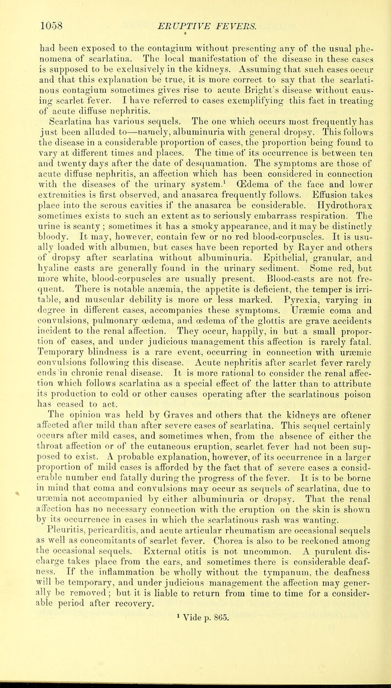 had been exposed to the contagium without presenting any of the usual phe- nomena of scarlatina. The local manifestation of the disease in these cases is supposed to be exclusively in the kidneys. Assuming that such cases occur and that this explanation be true, it is more correct to say that the scarlati- nous contagium sometimes gives rise to acute Bright's disease without caus- ing scarlet fever. I have referred to cases exemplifying this fact in treating of acute diffuse nephritis. Scarlatina has various sequels. The one which occurs most frequently has just been alluded to—namely, albuminuria with general dropsy. This follows the disease in a considerable proportion of cases, the proportion being found to vary at different times and places. The time of its occurrence is between ten and twenty days after the date of desquamation. The symptoms are those of acute diffuse nephritis, an affection which has been considered in connection with the diseases of the urinary system.1 (Edema of the face and lower extremities is first observed, and anasarca frequently follows. Effusion takes place into the serous cavities if the anasarca be considerable. Hydrothorax sometimes exists to such an extent as to seriously embarrass respiration. The urine is scanty ; sometimes it has a smoky appearance, and it may be distinctly bloody. It may, however, contain few or no red blood-corpuscles. It is usu- ally loaded with albumen, but cases have been reported by Rayer and others of dropsy after scarlatina without albuminuria. Epithelial, granular, and hyaline casts are generally found in the urinary sediment. Some red, but more white, blood-corpuscles are usually present. Blood-casts are not fre- quent. There is notable anaemia, the appetite is deficient, the temper is irri- table, and muscular debility is more or less marked. Pyrexia, varying in degree in different cases, accompanies these symptoms. Uraemic coma and convulsions, pulmonary oedema, and oedema of the glottis are grave accidents incident to the renal affection. They occur, happily, in but a small propor- tion of cases, and under judicious management this affection is rarely fatal. Temporary blindness is a rare event, occurring in connection with uramiic convulsions following this disease. Acute nephritis after scarlet fever rarely ends in chronic renal disease. It is more rational to consider the renal affec- tion which follows scarlatina as a special effect of the latter than to attribute its production to cold or other causes operating after the scarlatinous poison has ceased to act. The opinion was held by Graves and others that the kidneys are oftener affected after mild than after severe cases of scarlatina. This sequel certainly occurs after mild cases, and sometimes when, from the absence of either the throat affection or of the cutaneous eruption, scarlet fever had not been sup- posed to exist. A. probable explanation, however, of its occurrence in a larger proportion of mild cases is afforded by the fact that of severe cases a consid- erable number end fatally during the progress of the fever. It is to be borne in mind that coma and convulsions may occur as sequels of scarlatina, due to ursemia not accompanied by either albuminuria or dropsy. That the renal affection has no necessary connection with the eruption on the skin is shown by its occurrence in cases in which the scarlatinous rash was wanting. Pleuritis, pericarditis, and acute articular rheumatism are occasional sequels as well as concomitants of scarlet fever. Chorea is also to be reckoned among the occasional sequels. External otitis is not uncommon. A purulent dis- charge takes place from the ears, and sometimes there is considerable deaf- ness. If the inflammation be wholly without the tympanum, the deafness will be temporary, and under judicious management the affection may gener- ally be removed; but it is liable to return from time to time for a consider- able period after recovery. 1 Vide p. 865.