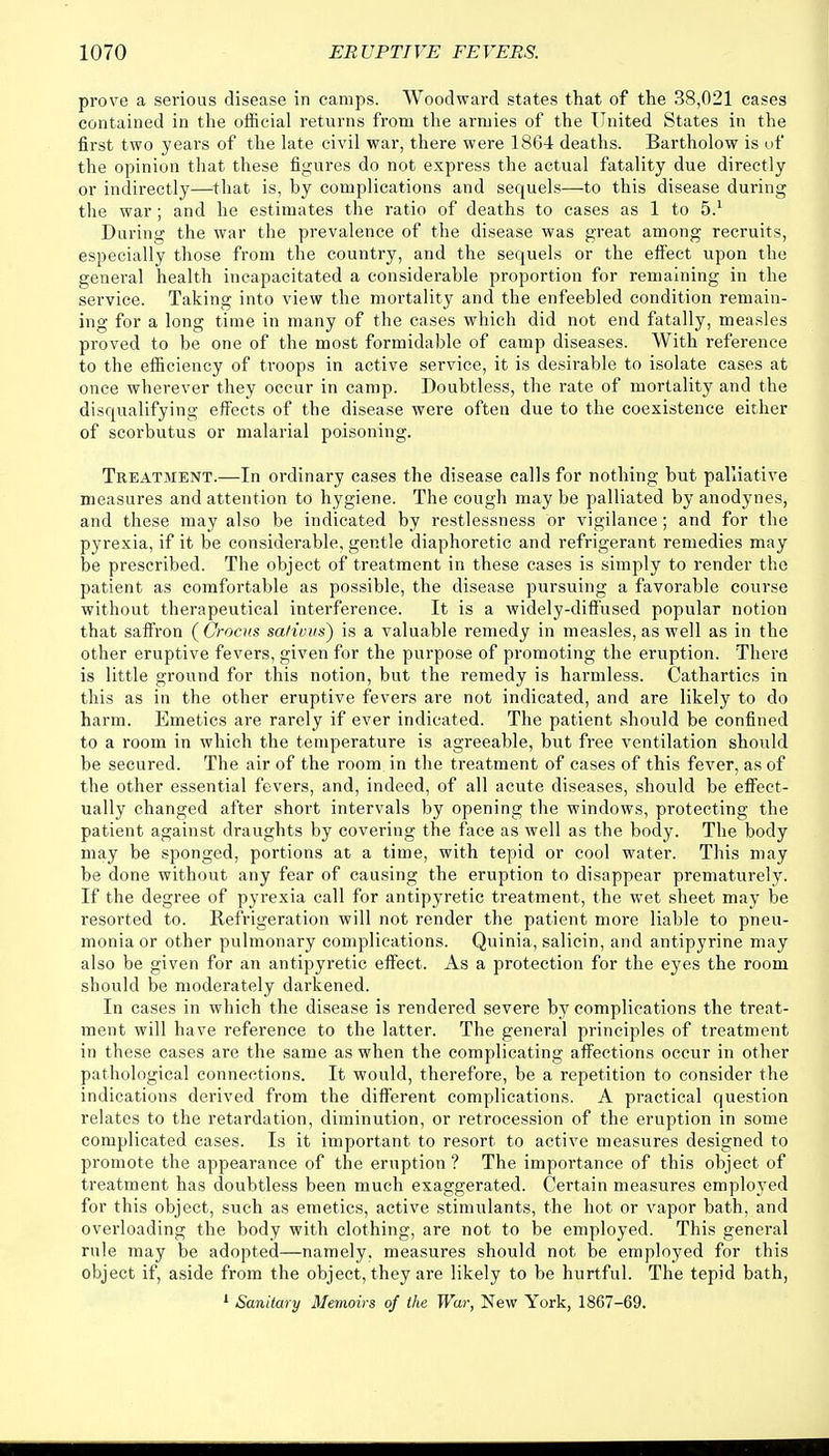 prove a serious disease in camps. Woodward states that of the 38,021 cases contained in the official returns from the armies of the United States in the first two years of the late civil war, there were 1864 deaths. Bartholow is of the opinion that these figures do not express the actual fatality due directly or indirectly—that is, by complications and sequels—to this disease during the war; and he estimates the ratio of deaths to cases as 1 to 5.1 During the war the prevalence of the disease was great among recruits, especially those from the country, and the sequels or the effect upon the general health incapacitated a considerable proportion for remaining in the service. Taking into view the mortality and the enfeebled condition remain- ing for a long time in many of the cases which did not end fatally, measles proved to be one of the most formidable of camp diseases. With reference to the efficiency of troops in active service, it is desirable to isolate cases at once wherever they occur in camp. Doubtless, the rate of mortality and the disqualifying effects of the disease were often due to the coexistence either of scorbutus or malarial poisoning. Treatment.—In ordinary cases the disease calls for nothing but palliative measures and attention to hygiene. The cough maybe palliated by anodynes, and these may also be indicated by restlessness or vigilance; and for the pyrexia, if it be considerable, gentle diaphoretic and refrigerant remedies may be prescribed. The object of treatment in these cases is simply to render the patient as comfortable as possible, the disease pursuing a favorable course without therapeutical interference. It is a widely-diffused popular notion that saffron (Crocus sa/iuus~) is a valuable remedy in measles, as well as in the other eruptive fevers, given for the purpose of promoting the eruption. There is little ground for this notion, but the remedy is harmless. Cathartics in this as in the other eruptive fevers are not indicated, and are likely to do harm. Emetics are rarely if ever indicated. The patient should be confined to a room in which the temperature is agreeable, but free ventilation should be secured. The air of the room in the treatment of cases of this fever, as of the other essential fevers, and, indeed, of all acute diseases, should be effect- ually changed after short intervals by opening the windows, protecting the patient against draughts by covering the face as well as the body. The body may be sponged, portions at a time, with tepid or cool water. This may be done without any fear of causing the eruption to disappear prematurely. If the degree of pyrexia call for antipyretic treatment, the wet sheet may be resorted to. Refrigeration will not render the patient more liable to pneu- monia or other pulmonary complications. Quinia, salicin, and antipyrine may also be given for an antipyretic effect. As a protection for the eyes the room should be moderately darkened. In cases in which the disease is rendered severe by complications the treat- ment will have reference to the latter. The general principles of treatment in these cases are the same as when the complicating affections occur in other pathological connections. It would, therefore, be a repetition to consider the indications derived from the different complications. A practical question relates to the retardation, diminution, or retrocession of the eruption in some complicated cases. Is it important to resort to active measures designed to promote the appearance of the eruption ? The importance of this object of treatment has doubtless been much exaggerated. Certain measures employed for this object, such as emetics, active stimulants, the hot or vapor bath, and overloading the body with clothing, are not to be employed. This general rule may be adopted—namely, measures should not be employed for this object if, aside from the object, they are likely to be hurtful. The tepid bath, 1 Sanitary Memoirs of the War, New York, 1867-69.