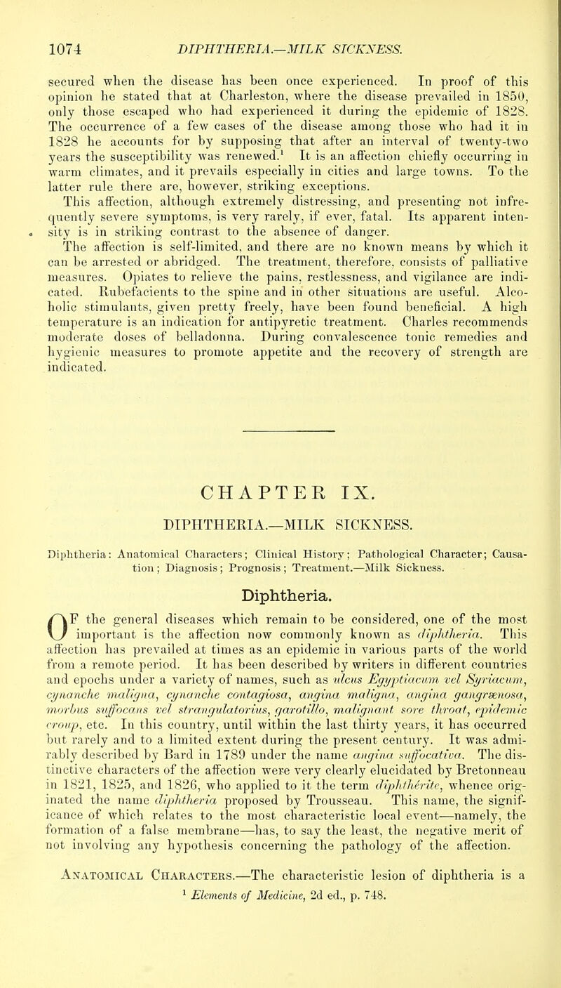 secured when the disease has been once experienced. In proof of this opinion he stated that at Charleston, where the disease prevailed in 1850, only those escaped who had experienced it during the epidemic of 1828. The occurrence of a few cases of the disease among those who had it in 1828 he accounts for by supposing that after an interval of twenty-two years the susceptibility was renewed.1 It is an affection chiefly occurring in warm climates, and it prevails especially in cities and large towns. To the latter rule there are, however, striking exceptions. This affection, although extremely distressing, and presenting not infre- quently severe symptoms, is very rarely, if ever, fatal. Its apparent inten- sity is in striking contrast to the absence of danger. The affection is self-limited, and there are no known means by which it can be arrested or abridged. The treatment, therefore, consists of palliative measures. Opiates to relieve the pains, restlessness, and vigilance are indi- cated. Rubefacients to the spine and in other situations are useful. Alco- holic stimulants, given pretty freely, have been found beneficial. A high temperature is an indication for antipyretic treatment. Charles recommends moderate doses of belladonna. During convalescence tonic remedies and hygienic measures to promote appetite and the recovery of strength are indicated. CHAPTEE IX. DIPHTHERIA.—MILK SICKNESS. Diphtheria: Anatomical Characters; Clinical History; Pathological Character; Causa- tion ; Diagnosis ; Prognosis ; Treatment.—Milk Sickness. Diphtheria. OF the general diseases which remain to be considered, one of the most important is the affection now commonly known as diphtheria. This affection has prevailed at times as an epidemic in various parts of the world from a remote period. It has been described by writers in different countries and epochs under a variety of names, such as ulcus Egyptiacum vel Syriacum, cynanche maligna, cynanche contagiosa, angina maligna, angina gangrenosa, morbus suffocans vel strangulatorius, f/arotillo, malignant sore throat, epidemic croup, etc. In this country, until within the last thirty years, it has occurred but rarely and to a limited extent during the present century. It was admi- rably described by Rard in 1789 under the name angina xuffocatica. The dis- tinctive characters of the affection were very clearly elucidated by Rretonneau in 1821, 1825, and 1826, who applied to it the term diphtherite, whence orig- inated the name diphtheria proposed by Trousseau. This name, the signif- icance of which relates to the most characteristic local event—namely, the formation of a false membrane—has, to say the least, the negative merit of not involving any hypothesis concerning the pathology of the affection. Anatomical Characters.—The characteristic lesion of diphtheria is a 1 Elements of Medicine, 2d ed., p. 748.