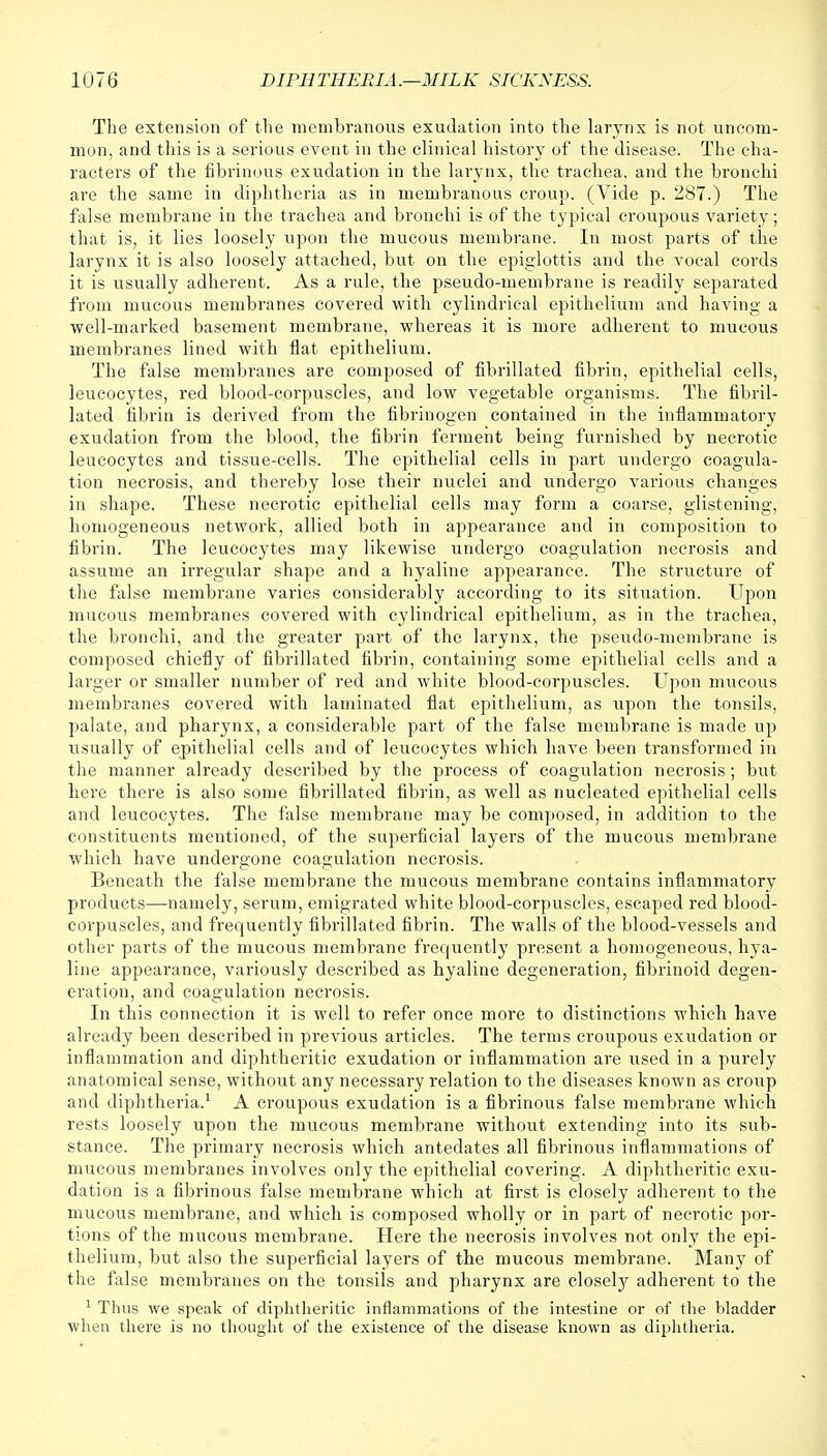 The extension of the membranous exudation into the larynx is not uncom- mon, and this is a serious event in the clinical history of the disease. The cha- racters of the fibrinous exudation in the larynx, the trachea, and the bronchi are the same in diphtheria as in membranous croup. (Vide p. 287.) The false membrane in the trachea and bronchi is of the typical croupous variety; that is, it lies loosely upon the mucous membrane. In most parts of the larynx it is also loosely attached, but on the epiglottis and the vocal cords it is usually adherent. As a rule, the pseudo-membrane is readily separated from mucous membranes covered with cylindrical epithelium and having a well-marked basement membrane, whereas it is more adherent to mucous membranes lined with flat epithelium. The false membranes are composed of fibrillated fibrin, epithelial cells, leucocytes, red blood-corpuscles, and low vegetable organisms. The fibril- lated fibrin is derived from the fibrinogen contained in the inflammatory exudation from the blood, the fibrin ferment being furnished by necrotic leucocytes and tissue-cells. The epithelial cells in part undergo coagula- tion necrosis, and thereby lose their nuclei and undergo various changes in shape. These necrotic epithelial cells may form a coarse, glistening, homogeneous network, allied both in appearance and in composition to fibrin. The leucocytes may likewise undergo coagulation necrosis and assume an irregular shape and a hyaline appearance. The structure of the false membrane varies considerably according to its situation. Upon mucous membranes covered with cylindrical epithelium, as in the trachea, the bronchi, and the greater part of the larynx, the pseudo-membrane is composed chiefly of fibrillated fibrin, containing some epithelial cells and a larger or smaller number of red and white blood-corpuscles. Upon mucous membranes covered with laminated flat epithelium, as upon the tonsils, palate, and pharynx, a considerable part of the false membrane is made up usually of epithelial cells and of leucocytes which have been transformed in the manner already described by the process of coagulation necrosis; but here there is also some fibrillated fibrin, as well as nucleated epithelial cells and leucocytes. The false membrane may be composed, in addition to the constituents mentioned, of the superficial layers of the mucous membrane which have undergone coagulation necrosis. Beneath the false membrane the mucous membrane contains inflammatory products—namely, serum, emigrated white blood-corpuscles, escaped red blood- corpuscles, and frequently fibrillated fibrin. The walls of the blood-vessels and other parts of the mucous membrane frequently present a homogeneous, hya- line appearance, variously described as hyaline degeneration, fibrinoid degen- eration, and coagulation necrosis. In this connection it is well to refer once more to distinctions which have already been described in previous articles. The terms croupous exudation or inflammation and diphtheritic exudation or inflammation are used in a purely anatomical sense, without any necessary relation to the diseases known as croup and diphtheria.1 A croupous exudation is a fibrinous false membrane which rests loosely upon the mucous membrane without extending into its sub- stance. The primary necrosis which antedates all fibrinous inflammations of mucous membranes involves only the epithelial covering. A diphtheritic exu- dation is a fibrinous false membrane which at first is closely adherent to the mucous membrane, and which is composed wholly or in part of necrotic por- tions of the mucous membrane. Here the necrosis involves not only the epi- thelium, but also the superficial layers of the mucous membrane. Many of the false membranes on the tonsils and pharynx are closely adherent to the 1 Tims we speak of diphtheritic inflammations of the intestine or of the bladder when there is no thought of the existence of the disease known as diphtheria.