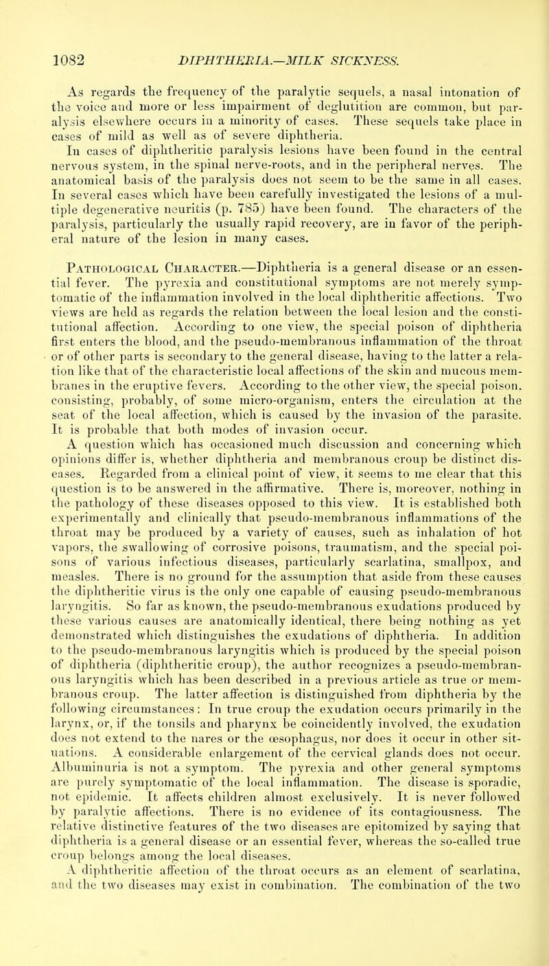 As regards the frequency of the paralytic sequels, a nasal intonation of the voice and more or less impairment of deglutition are common, but par- alysis elsewhere occurs in a minority of cases. These sequels take place in cases of mild as well as of severe diphtheria. In cases of diphtheritic paralysis lesions have been found in the central nervous system, in the spinal nerve-roots, and in the peripheral nerves. The anatomical basis of the paralysis does not seem to be the same in all cases. In several cases which have been carefully investigated the lesions of a mul- tiple degenerative neuritis (p. 785) have been found. The characters of the paralysis, particularly the usually rapid recovery, are in favor of the periph- eral nature of the lesion in many cases. Pathological Character.—Diphtheria is a general disease or an essen- tial fever. The pyrexia and constitutional symptoms are not merely symp- tomatic of the inflammation involved in the local diphtheritic affections. Two views are held as regards the relation between the local lesion and the consti- tutional affection. According to one view, the special poison of diphtheria first enters the blood, and the pseudo-membranous inflammation of the throat or of other parts is secondary to the general disease, having to the latter a rela- tion like that of the characteristic local affections of the skin and mucous mem- branes in the eruptive fevers. According to the other view, the special poison, consisting, probably, of some micro-organism, enters the circulation at the seat of the local affection, which is caused by the invasion of the parasite. It is probable that both modes of invasion occur. A question which has occasioned much discussion and concerning which opinions differ is, whether diphtheria and membranous croup be distinct dis- eases. Regarded from a clinical point of view, it seems to me clear that this question is to be answered in the affirmative. There is, moreover, nothing in the pathology of these diseases opposed to this view. It is established both experimentally and clinically that pseudo-membranous inflammations of the throat may be produced by a variety of causes, such as inhalation of hot vapors, the swallowing of corrosive poisons, traumatism, and the special poi- sons of various infectious diseases, particularly scarlatina, smallpox, and measles. There is no ground for the assumption that aside from these causes the diphtheritic virus is the only one capable of causing pseudo-membranous laryngitis. So far as known, the pseudo-membranous exudations produced by these various causes are anatomically identical, there being nothing as yet demonstrated which distinguishes the exudations of diphtheria. In addition to the pseudo-membranous laryngitis which is produced by the special poison of diphtheria (diphtheritic croup), the author recognizes a pseudo-membran- ous laryngitis which has been described in a previous article as true or mem- branous croup. The latter affection is distinguished from diphtheria by the following circumstances: In true croup the exudation occurs primarily in the larynx, or, if the tonsils and pharynx be coincidently involved, the exudation does not extend to the nares or the oesophagus, nor does it occur in other sit- uations. A considerable enlargement of the cervical glands does not occur. Albuminuria is not a symptom. The pyrexia and other general symptoms are purely symptomatic of the local inflammation. The disease is sporadic, not epidemic. It affects children almost exclusively. It is never followed by paralytic affections. There is no evidence of its contagiousness. The relative distinctive features of the two diseases are epitomized by saying that diphtheria is a general disease or an essential fever, whereas the so-called true croup belongs among the local diseases. A diphtheritic affection of the throat occurs as an element of scarlatina, and the two diseases may exist in combination. The combination of the two