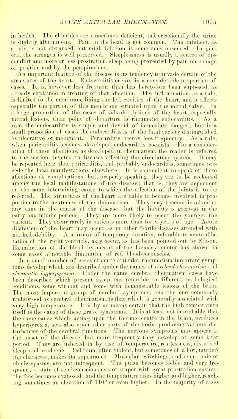 in health. The chlorides are sometimes deficient, and occasionally the urine is slightly albuminous. Pain in the head is not common. The intellect, as a rule, is not disturbed, but mild delirium is sometimes observed. In gen- eral the strength is well preserved. Sleeplessness is usually a source of dis- comfort and more or less prostration, sleep being prevented by pain on change of position and by the perspirations. An important feature of the disease is its tendency to invade certain of the structures of the heart. Endocarditis occurs in a considerable proportion of cases. It is, however, less frequent than has heretofore been supposed, as already explained in treating of that affection. The inflammation, as a rule, is limited to the membrane lining the left cavities of the heart, and it affects especially the portion of this membrane situated upon the mitral valve. In a large proportion of the cases of valvular lesions of the heart, especially mitral lesions, their point of departure is rheumatic endocarditis. As a rule, the endocarditis is simple and devoid of immediate danger; but in a small proportion of cases the endocarditis is of the fatal variety distinguished as ulcerative or malignant. Pericarditis occurs less frequently. As a rule, when pericarditis becomes developed endocarditis coexists. For a consider- ation of these affections, as developed in rheumatism, the reader is referred to the section devoted to diseases affecting the circulatory system. It may be repeated here that pericarditis, and probably endocarditis, sometimes pre- cede the local manifestations elsewhere. It is convenient to speak of these affections as complications, but, properly speaking, they are to be reckoned among the local manifestations of the disease; that is, they are dependent on the same determining cause to which the affection of the joints is to be referred. The structures of the heart are liable to become involved in pro- portion to the acuteness of the rheumatism. They may become involved at any time in the course of the disease ; but the liability is greatest in the early and middle periods. They are more likely to occur the younger the patient. They occur rarely in patients more than forty years of age. Acute dilatation of the heart may occur as in other febrile diseases attended with marked debility. A murmur of temporary duration, referable to acute dila- tation of the right ventricle, may occur, as has been pointed out by Sibson. Examination of the blood by means of the hemacytometer has shown in some cases a notable diminution of red blood-corpuscles. In a small number of cases of acute articular rheumatism important symp- toms develop which are described under the names of cerebral rheumatism and rheumatic hyperpyrexia. Under the name cerebral rheumatism cases have been described which present symptoms referable to different pathological conditions, some without and some with demonstrable lesions of the brain. The most important group of cerebral symptoms, and the one commonly understood as cerebral rheumatism, is that which is generally associated with very high temperature. It is by no means certain that the high temperature itself is the cause of these grave symptoms. It is at least not improbable that the same cause which, acting upon the thermic centre in the brain, produces hyperpyrexia, acts also upon other parts of the brain, producing various dis- turbances of the cerebral functions. The nervous symptoms may appear at the onset of the disease, but more frequently they develop at some later period. They are ushered in by rise of temperature, restlessness, disturbed sleep, and headache. Delirium, often violent, but sometimes of a low, mutter- ing character, makes its appearance. Muscular twitchings, and even tonic or clonic spasms, are not infrequent. The pulse becomes feeble and very fre- quent : a state of semi-consciousness or stupor with great prostration ensues; the face becomes cyanosed; and the temperature rises higher and higher, reach- ing sometimes an elevation of 110° or even higher. In the majority of cases