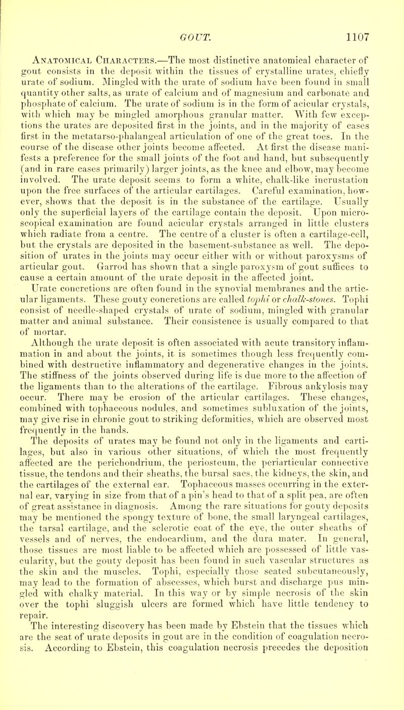 Anatomical Characters.—The most distinctive anatomical character of gout consists in the deposit within the tissues of crystalline urates, chiefly urate of sodium. Mingled with the urate of sodium have been found in small quantity other salts, as urate of calcium and of magnesium and carbonate and phosphate of calcium. The urate of sodium is in the form of acicular crystals, with which may be mingled amorphous granular matter. With few excep- tions the urates are deposited first in the joints, and in the majority of cases first in the metatarso-phalangeal articulation of one of the great toes. In the course of the disease other joints become affected. At first the disease mani- fests a preference for the small joints of the foot and hand, but subsequently (and in rare cases primarily) larger joints, as the knee and elbow, may become involved. The urate deposit seems to form a white, chalk-like incrustation upon the free surfaces of the articular cartilages. Careful examination, how- ever, shows that the deposit is in the substance of the cartilage. Usually only the superficial layers of the cartilage contain the deposit. Upon micro- scopical examination are found acicular crystals arranged in little clusters which radiate from a centre. The centre of a cluster is often a cartilage-cell, but the crystals are deposited in the basement-substance as well. The depo- sition of urates in the joints may occur either with or without paroxysms of articular gout. Garrod has shown that a single paroxysm of gout suffices to cause a certain amount of the urate deposit in the affected joint. Urate concretions are often found in the synovial membranes and the artic- ular ligaments. These gouty concretions are called tophi or chalk-stones. Tophi consist of needle-shaped crystals of urate of sodium, mingled with granular matter and animal substance. Their consistence is usually compared to that of mortar. Although the urate deposit is often associated with acute transitory inflam- mation in and about the joints, it is sometimes though less frequently com- bined with destructive inflammatory and degenerative changes in the joints. The stiffness of the joints observed during life is due more to the affection of the ligaments than to the alterations of the cartilage. Fibrous ankylosis may occur. There may be erosion of the articular cartilages. These changes, combined with tophaceous nodules, and sometimes subluxation of the joints, may give rise in chronic gout to striking deformities, which are observed most frequently in the hands. The deposits of urates may be found not only in the ligaments and carti- lages, but also in various other situations, of which the most frequently affected are the perichondrium, the periosteum, the periarticular connective tissue, the tendons and their sheaths, the bursal sacs, the kidneys, the skin, and the cartilages of the external ear. Tophaceous masses occurring in the exter- nal ear, varying in size from that of a pin's head to that of a split pea, are often of great assistance in diagnosis. Among the rare situations for gouty deposits may be mentioned the spongy texture of bone, the small laryngeal cartilages, the tarsal cartilage, and the sclerotic coat of the eye, the outer sheaths of vessels and of nerves, the endocardium, and the dura mater. In general, those tissues are most liable to be affected which are possessed of little vas- cularity, but the gouty deposit has been found in such vascular structures as the skin and the muscles. Tophi, especially those seated subcutaneously, may lead to the formation of abscesses, which burst and discharge pus min- gled with chalky material. In this way or by simple necrosis of the skin over the tophi sluggish ulcers are formed which have little tendency to repair. The interesting discovery has been made by Ebstein that the tissues which are the seat of urate deposits in gout are in the condition of coagulation necro- sis. According to Ebstein, this coagulation necrosis precedes the deposition