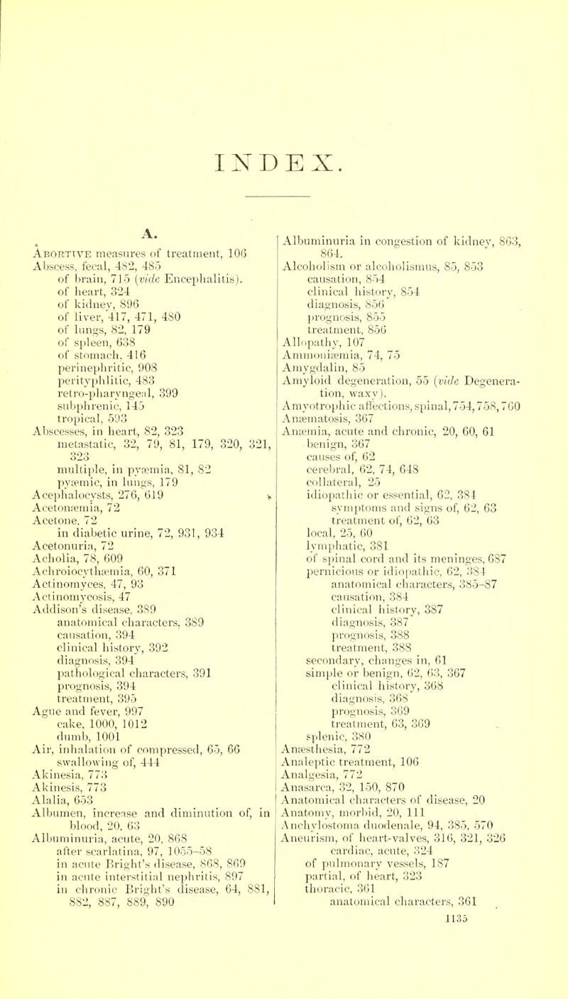 INDEX. A. Abortive measures of treatment, 106 Abscess, fecal, 482, 485 of brain, 715 {vide Encephalitis). of heart, 324 of kidney, 896 of liver, 417, 471, 4S0 of lungs, 82, 179 of spleen, 638 of stomach. 416 perinephritic, 908 perityphlitic, 483 retropharyngeal, 399 subphrenic, 145 tropical, 593 Abscesses, in heart, 82, 323 metastatic, 32, 79, 81, 179, 320, 321, 323 multiple, in pyaemia, 81, 82 pysemic, in lungs, 179 Acephalocysts, 276, 619 v Acetonemia, 72 Acetone, 72 in diabetic urine, 72, 931, 934 Acetonuria, 72 Acholia, 78, 609 Achroioeytha?mia, 60, 371 Actinomyces, 47, 93 Actinomycosis, 47 Addison's disease, 389 anatomical characters, 389 causation, 394 clinical history, 392 diagnosis, 394 pathological characters, 391 prognosis, 394 treatment, 395 Ague and fever, 997 cake, 1000, 1012 dumb, 1001 Air, inhalation of compressed, 65, 60 swallowing of, 444 Akinesia, 773 Akinesis, 773 Alalia, 653 Albumen, increase and diminution of, in blood, 20. 63 Albuminuria, acute, 20, 868 after scarlatina, 97, 1055-58 in acute Bright's disease, 868, 869 in acute interstitial nephritis, 897 in chronic Bright's disease, 64, 881, 882, 887, 889, 890 Albuminuria in congestion of kidney, 863, 864. Alcoholism or alcoholismus, 85, 853 causation, 854 clinical history, 854 diagnosis, 856 prognosis, 855 treatment, 856 Allopathy, 107 Ammonisemia, 74, 75 Amygdalin, 85 Amyloid degeneration, 55 (vide Degenera- tion, waxy). Amyotrophic affections, spinal, 754,758,760 Anamiatosis, 367 Anaemia, acute and chronic, 20, 60, 61 benign, 367 causes of, 62 cerebral, 62, 74, 648 collateral, 25 idiopathic or essential, 62, 381 symptoms and signs of, 62, 63 treatment of, 62, 63 local, 25, 60 lymphatic, 381 of spinal cord and its meninges, 6S7 pernicious or idiopathic, 62, 384 anatomical characters, 385-87 causation, 384 clinical history, 387 diagnosis, 387 prognosis, 388 treatment, 388 secondary, changes in, 61 simple or benign, 62, 63, 367 clinical history, 368 diagnosis, 368 prognosis, 369 treatment, 63, 369 splenic, 380 Anaesthesia, 772 Analeptic treatment, 106 Analgesia, 772 Anasarca, 32, 150, 870 Anatomical characters of disease, 20 Anatomy, morbid, 20, 111 Anchylostoma duodenale, 94, 385, 570 Aneurism, of heart-valves, 316, 321, 326 cardiac, acute, 324 of pulmonary vessels, 1S7 partial, of heart, 323 thoracic, 361 anatomical characters, 361