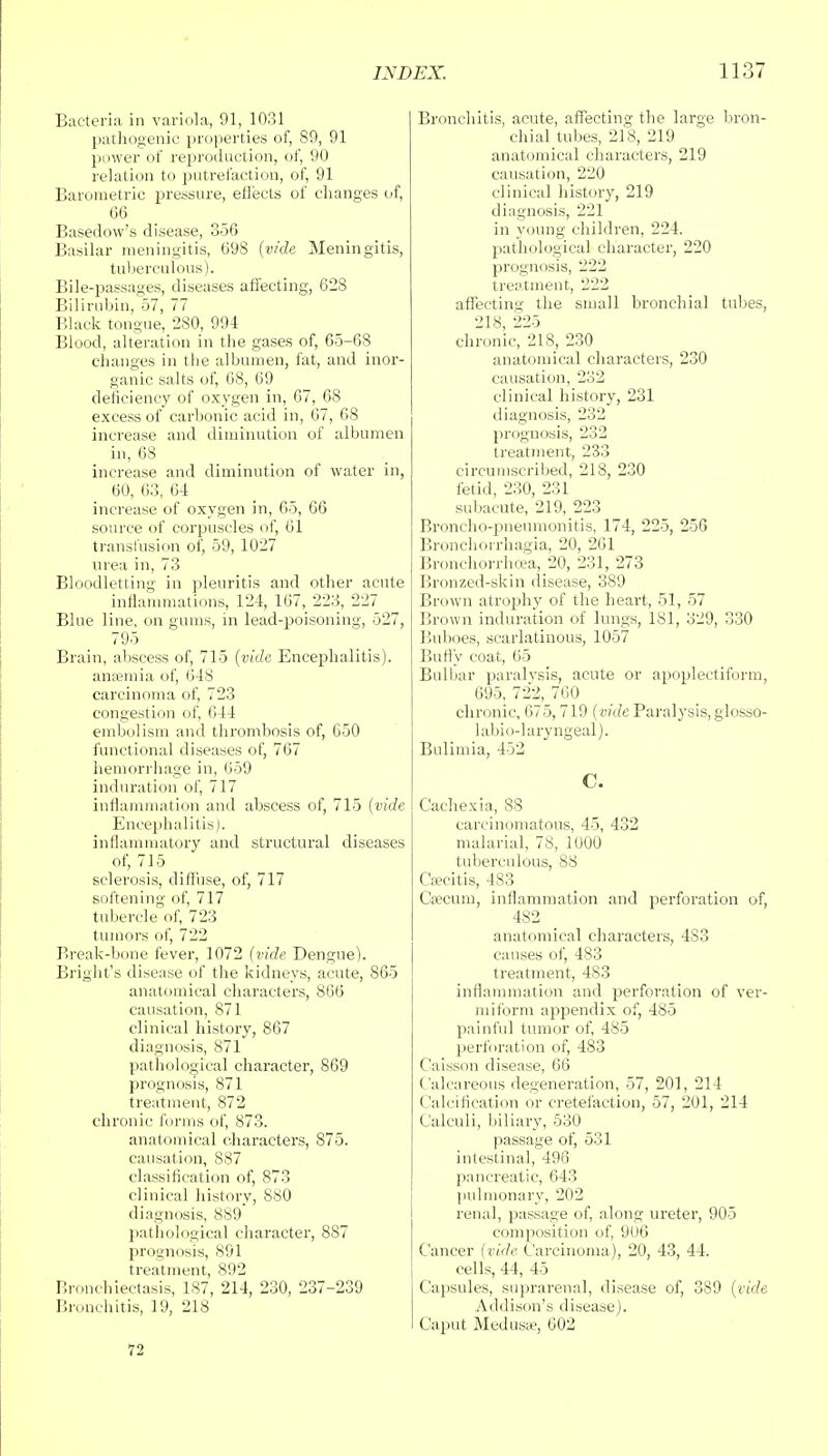 Bacteria in variola, 91, 1031 pathogenic properties of, 89, 91 power of reproduction, of, 90 relation to putrefaction, of, 91 Barometric pressure, eflects of changes of, 66 Basedow's disease, 356 Basilar meningitis, 698 (vide Meningitis, tuberculous). Bile-passages, diseases affecting, 628 Bilirubin, 57, 77 Black tongue, 280, 994 Blood, alteration in the gases of, 65-68 changes in the albumen, fat, and inor- ganic salts of, 68, 69 deficiency of oxygen in, 67, 68 excess of carbonic acid in, 67, 68 increase and diminution of albumen in, 68 increase and diminution of water in, 60, 63, 6-4 increase of oxygen in, 65, 66 source of corpuscles of, 61 transfusion of, 59, 1027 urea in, 73 Bloodletting in pleuritis and other acute inflammations, 124, 167, 223, 227 Blue line, on gums, in lead-poisoning, 527, 795 Brain, abscess of, 715 (vide Encephalitis), anaemia of, 648 carcinoma of, 723 congestion of, 644 embolism and thrombosis of, 650 functional diseases of, 767 hemorrhage in, 659 induration of, 717 inflammation and abscess of, 715 (vide Encephalitis), inflammatory and structural diseases of, 715 sclerosis, diffuse, of, 717 softening of, 717 tubercle of, 723 tumors of, 722 Break-bone fever, 1072 (vide Dengue). Bright's disease of the kidneys, acute, 865 anatomical characters, 866 causation, 871 clinical history, 867 diagnosis, 871 pathological character, 869 prognosis, 871 treatment, 872 chronic forms of, 873. anatomical characters, 875. causation, 887 classification of, 873 clinical history, S80 diagnosis, 889 pathological character, 887 prognosis, 891 treatment, 892 Bronchiectasis, 187, 214, 230, 237-239 Bronchitis, 19, 218 Bronchitis, acute, affecting the large bron- chial tubes, 218, 219 anatomical characters, 219 causation, 220 clinical history, 219 diagnosis, 221 in young children, 224. pathological character, 220 prognosis, 222 treatment, 222 affecting the small bronchial tubes, 218, 225 chronic, 218, 230 anatomical characters, 230 causation, 232 clinical history, 231 diagnosis, 232 prognosis, 232 treatment, 233 circumscribed, 218, 230 fetid, 230, 231 subacute, 219, 223 Broncho-pneumonitis, 174, 225, 256 Bronchorrhagia, 20, 261 Bronchorrhcea, 20, 231, 273 Bronzed-skin disease, 389 Brown atrophy of the heart, 51, 57 Brown induration of lungs, 181, 329, 330 Buboes, scarlatinous, 1057 Bully coat, 65 Bulbar paralysis, acute or apoplectiform, 695, 722, 760 chronic, 675, 719 (vide Paralysis, glosso- labio-laryngeal). Bulimia, 452 C. Cachexia, 88 carcinomatous, 45, 432 malarial, 78, 1000 tuberculous, 88 Coecitis, 483 Crecurn, inflammation and perforation of, 482 anatomical characters, 4S3 causes of, 483 treatment, 4S3 inflammation and perforation of ver- miform appendix of, 485 painful tumor of, 485 perforation of, 483 Caisson disease, 66 Calcareous degeneration, 57, 201, 214 Calcification or cretefaction, 57, 201, 214 Calculi, biliary, 530 passage of, 531 intestinal, 496 pancreatic, 643 pulmonary, 202 renal, passage of, along ureter, 905 composition of, 906 Cancer (vide Carcinoma), 20, 43, 44. cells, 44, 45 Capsules, suprarenal, disease of, 389 (vide Addison's disease). Caput Medusa?, 002 72