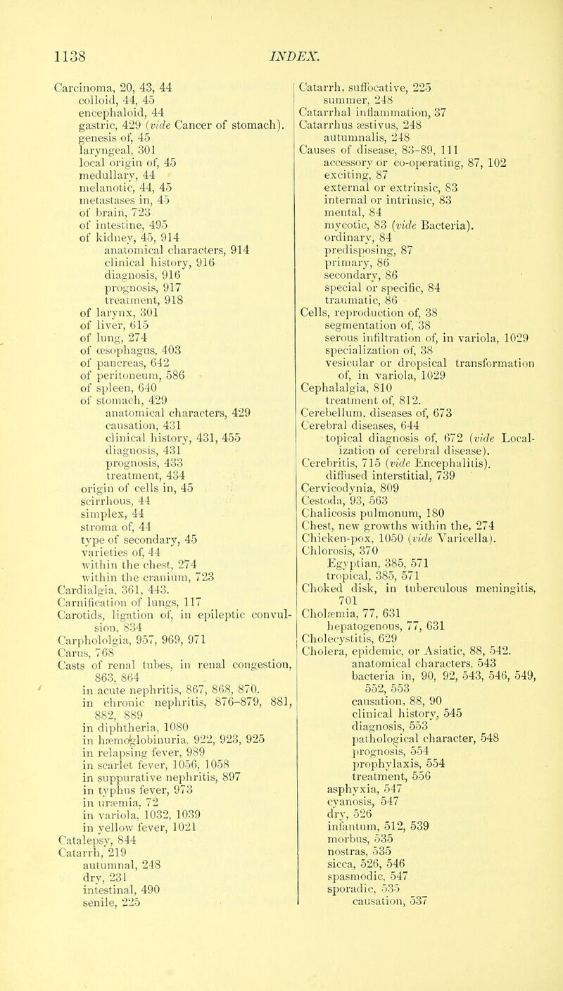 Carcinoma, 20, 43, 44 colloid, 44, 45 encephaloid, 44 gastric, 429 (vide Cancer of stomach). genesis of, 45 laryngeal, 301 local origin of, 45 medullary, 44 melanotic, 44, 45 metastases in, 45 of brain, 723 of intestine, 495 of kidney, 45, 914 anatomical characters, 914 clinical history, 916 diagnosis, 916 prognosis, 917 treatment, 918 of larynx, 301 of liver, 615 of lung, 274 of oesophagus, 403 of pancreas, 642 of peritoneum, 586 of spleen, 640 of stomach, 429 anatomical characters, 429 causation, 431 clinical history, 431, 455 diagnosis, 431 prognosis, 433 treatment, 434 origin of cells in, 45 scirrhous, 44 simplex, 44 stroma of, 44 type of secondary, 45 varieties of, 44 within the chest, 274 within the cranium, 723 Cardialgia, 361, 443. Carnification of lungs, 117 Carotids, ligation of, in epileptic convul- sion, 834 Carphololgia, 957, 969, 971 Cams, 768 Casts of renal tubes, in renal congestion, 863, 864 in acute nephritis, 867, 868, 870. in chronic nephritis, 876-879, 881, 882, 889 in diphtheria, 1080 in hemoglobinuria. 922, 923, 925 in relapsing fever, 989 in scarlet fever, 1056,_ 1058 in suppurative nephritis, 897 in typhus fever, 973 in uraemia. 72 in variola,'1032, 1039 in yellow fever, 1021 Catalepsy, 844 Catarrh, 219 autumnal, 248 dry, 231 intestinal, 490 senile, 225 Catarrh, suffocative, 225 summer, 248 Catarrhal inflammation, 37 Catarrhus aestivus, 248 autumnalis, 248 Causes of disease, 83-89, 111 accessory or co-operating, 87, 102 exciting, 87 external or extrinsic, 83 internal or intrinsic, 83 mental, 84 mycotic, 83 (vide Bacteria). ordinary, 84 predisposing, 87 primary, 86 secondary, 86 special or specific, 84 traumatic, 86 Cells, reproduction of, 38 segmentation of, 38 serous infiltration of, in variola, 1029 specialization of, 38 vesicular or dropsical transformation of, in variola, 1029 Cephalalgia, 810 treatment of, 812. Cerebellum, diseases of, 673 Cerebral diseases, 644 topical diagnosis of, 672 (vide Local- ization of cerebral disease). Cerebritis, 715 (vide Encephalitis). diffused interstitial, 739 Cervicodynia, 809 Cestoda, 93, 563 Chalicosis pulmonum, 180 Chest, new growths within the, 274 Chicken-pox, 1050 (vide Varicella). Chlorosis, 370 Egyptian, 385, 571 tropical, 385, 571 Choked disk, in tuberculous meningitis, 701 Cholfemia, 77, 631 hepatogenous, 77, 631 Cholecystitis, 629 Cholera, epidemic, or Asiatic, 88, 542. anatomical characters, 543 bacteria in, 90, 92, 543, 546, 549, 552, 553 causation, 88, 90 clinical history, 545 diagnosis, 553 pathological character, 548 prognosis, 554 prophylaxis, 554 treatment, 556 asphyxia, 547 cyanosis, 547 dry, 526 infantum, 512, 539 morbus, 535 nostras, 535 sicca, 526, 546 spasmodic, 547 sporadic, 535 causation, 537