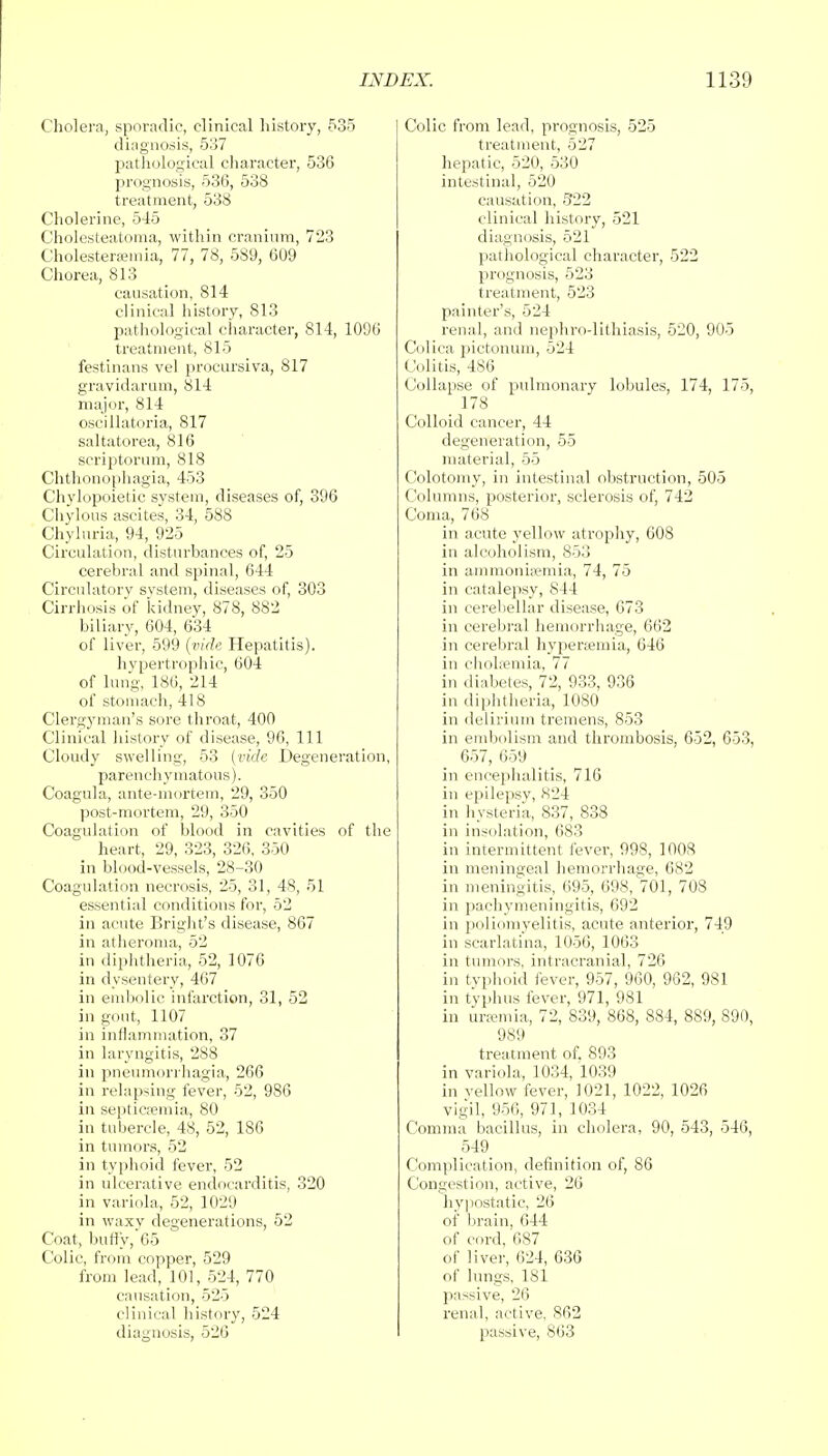 Cholera, sporadic, clinical history, 535 diagnosis, 537 pathological character, 536 prognosis, 536, 538 treatment, 538 Cholerine, 545 Cholesteatoma, within cranium, 723 Cholestersemia, 77, 78, 589, 609 Chorea, 813 causation, 814 clinical history, 813 pathological character, 814, 1096 treatment, 815 festinans vel procursive, 817 gravidarum, 814 major, 814 oscillatoria, 817 saltatorea, 816 scriptorum, 818 Chthonophagia, 453 Chylopoietic system, diseases of, 396 Chylous ascites, 34, 588 Chyluria, 94, 925 Circulation, disturbances of, 25 cerebral and spinal, 644 Circulatory system, diseases of, 303 Cirrhosis of kidney, 878, 882 biliary, 604, 634 of liver, 599 (vide Hepatitis), hypertrophic, 604 of lung, 186, 214 of stomach, 418 Clergyman's sore throat, 400 Clinical history of disease, 96, 111 Cloudy swelling, 53 (vide Degeneration, parenchymatous). Coagula, ante-mortem, 29, 350 post-mortem, 29, 350 Coagulation of blood in cavities of the heart, 29, 323, 326, 350 in blood-vessels, 28-30 Coagulation necrosis, 25, 31, 48, 51 essential conditions for, 52 in acute Bright's disease, 867 in atheroma, 52 in diphtheria, 52, 1076 in dysentery, 467 in embolic infarction, 31, 52 in gout, 1107 in inflammation, 37 in laryngitis, 288 in pneumorrhagia, 266 in relapsing fever, 52, 986 in septicaemia, 80 in tubercle, 48, 52, 186 in tumors, 52 in typhoid fever, 52 in ulcerative endocarditis, 320 in variola, 52, 1029 in waxy degenerations, 52 Coat, buny,65 Colic, from copper, 529 from lead, 101, 524, 770 causation, 525 clinical history, 524 diagnosis, 526 Colic from lead, prognosis, 525 treatment, 527 hepatic, 520, 530 intestinal, 520 causation, 5*22 clinical history, 521 diagnosis, 521 pathological character, 522 prognosis, 523 treatment, 523 painter's, 524 renal, and nephrolithiasis, 520, 905 Colica pictonum, 524 Colitis, 486 Collapse of pulmonary lobules, 174, 175, 178 Colloid cancer, 44 degeneration, 55 material, 55 Colotomy, in intestinal obstruction, 505 Columns, posterior, sclerosis of, 742 Coma, 768 in acute yellow atrophy, 608 in alcoholism, 853 in ammonia?mia, 74, 75 in catalepsy, 844 in cerebellar disease, 673 in cerebral hemorrhage, 662 in cerebral hyperemia, 646 in cholsemia, 77 in diabetes, 72, 933, 936 in diphtheria, 1080 in delirium tremens, 853 in embolism and thrombosis, 652, 653, 657, 659 in encephalitis, 716 in epilepsv, 824 in hysteria, 837, 838 in insolation, 683 in intermittent fever, 998, 1008 in meningeal hemorrhage, 682 in meningitis, 695, 698, 701, 708 in pachymeningitis, 692 in poliomyelitis, acute anterior, 749 in scarlatina, 1056, 1063 in tumors, intracranial, 726 in typhoid fever, 957, 960, 962, 981 in typhus fever, 971, 981 in uraemia, 72, 839, 868, 884, 889, 890, 989 treatment of. 893 in variola, 1034, 1039 in yellow fever, 1021, 1022, 1026 vigil, 956, 971, 1034 Comma bacillus, in cholera, 90, 543, 546, 549 Complication, definition of, 86 Congestion, active, 26 hypostatic, 26 of brain, 644 of cord, 687 of liver, 624, 636 of lungs, 181 passive, 26 renal, active. 862 passive, 863