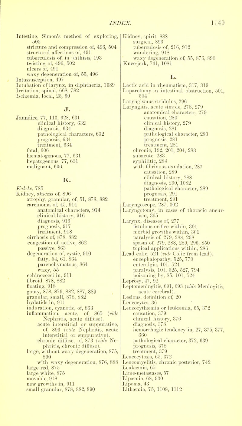 Intestine, Simon's method of exploring, 505 stricture and compression of, 496, 504 structural affections of, 491 tuberculosis of, in phthisis, 193 twisting of, 496, 502 ulcers of, 491 waxy degeneration of, 55, 496 Intussusception, 497 Intubation of larynx, in diphtheria, 1089 Irritation, spinal, 668, 782 Ischsemia, local, 25, 60 J. Jaundice, 77, 113, 628, 631 clinical history, 632 diagnosis, 634 pathological characters, 632 prognosis, 634 treatment, 634 fatal, 606 hematogenous, 77, 631 hepatogenous, 77, 631 malignant, 606 K. Kak-ke, 785 Kidney, abscess of, 896 atrophy, granular, of, 51, 878, 882 carcinoma of, 45, 914 anatomical characters, 914 clinical history, 916 diagnosis, 916 prognosis, 917 treatment, 918 cirrhosis of, 878, 882 congestion of, active, 862 passive, 863 degeneration of, cystic, 910 fatty, 54, 61, 864 parenchymatous, 864 waxy, 55 echinococci in, 911 fibroid, 878, 882 floating, 918 gouty, 878, 879, 882, 887, 889 granular, small, 878, 882 hydatids in, 911 induration, cyanotic, of, 863 inflammation, acute, of, 865 (vide Nephritis, acute diffuse), acute interstitial or suppurative, of, 896 (vide Nephritis, acute interstitial or suppurative), chronic diffuse, of, 873 (vide Ne- phritis, chronic diffuse). large, without waxv degeneration, 875, 890 with waxy degeneration, 876, 888 large red, 875 large white, 875 movable, 918 new growths in, 911 small granular, 878, 882, 890 Kidney, spirit, 88S surgical, 896 tuberculosis of, 216, 912 wandering, 918 waxy degeneration of, 55, 876, 890 Knee-jerk, 731, 1081 L. Lactic acid in rheumatism, 317, 319 Laparotomy in intestinal obstruction, 501, 504 Laryngismus stridulus, 296 Laryngitis, acute simple, 278, 279 anatomical characters, 279 causation, 280 clinical history, 279 diagnosis, 281 pathological character, 2S0 prognosis, 281 treatment, 281 chronic, 192, 201, 204, 283 subacute, 283 syphilitic, 284 with fibrinous exudation, 287 causation, 289 clinical history, 288 diagnosis, 290, 1082 pathological character, 289 prognosis, 291 treatment, 291 Laryngoscope, 287, 302 Laryngotomy, in cases of thoracic aneur- ism, 365 Larynx, diseases of, 277 fistulous orifice within, 301 morbid growths within, 301 paralysis of, 279, 288, 298 spasm of, 279, 288, 289, 296, 850 topical applications within, 286 Lead colic, 524 (vide Colic from lead), encephalopathy, 525, 770 enteraigia, 101, 524 paralysis, 101, 525, 527, 794 poisoning by, 85, 101, 524 Leprosy, 47, 92 Leptomeningitis, 691, 693 (vide Meningitis, acute cerebral). Lesions, definition of, 20 Leucocytes, 36 Leucocythannia or leukremia, 65, 372 causation, 379 clinical history, 376 diagnosis, 378 hemorrhagic tendencv in, 27, 375, 377, 660 pathological character, 372, 639 prognosis, 378 treatment, 379 Lencoevtosis, 65, 372 Leucomyelitis, chronic posterior, 742 Leukremia, 65 Lime-metastases, 57 Lipsemia, 68, 930 Lipoma, 43 Litheemia, 75, 1108, 1112