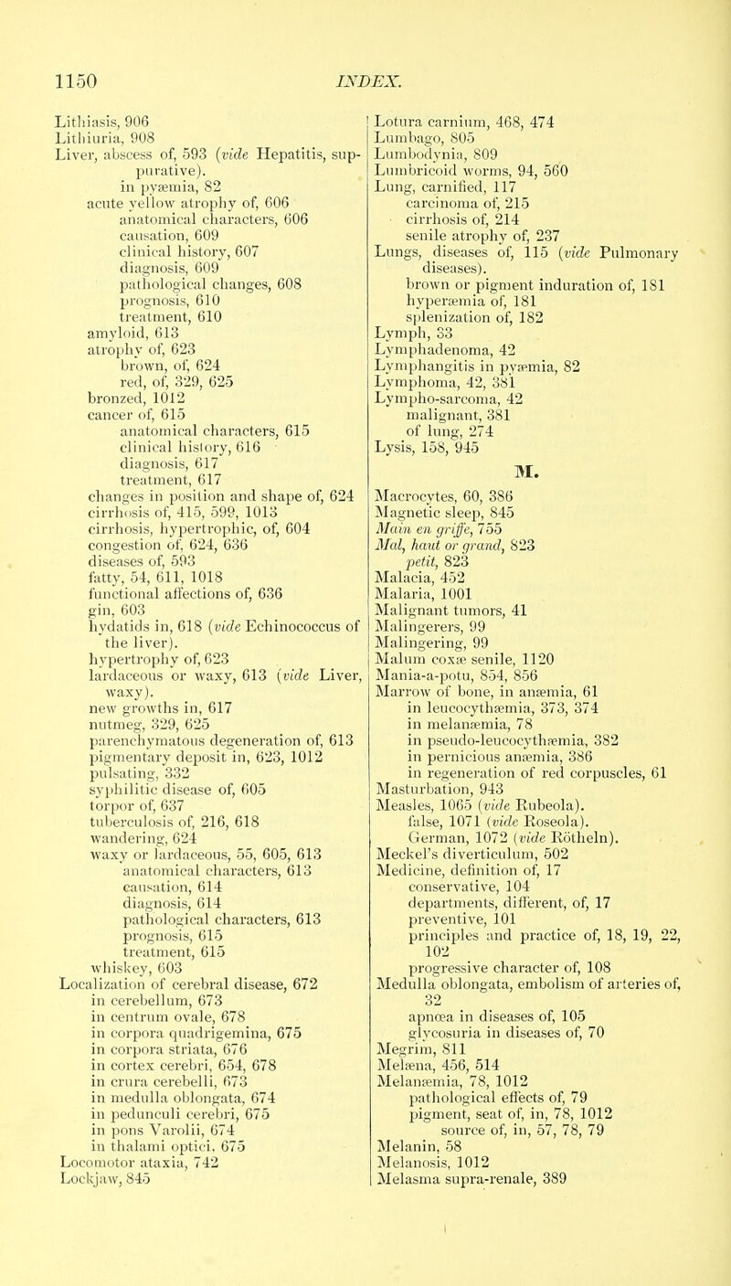 Lithiasis, 906 Lithiuria, 908 Liver, abscess of, 593 (vide Hepatitis, sup- purative). in pyaemia, 82 acute yellow atrophy of, 606 anatomical characters, 606 causation, 609 clinical history, 607 diagnosis, 609 pathological changes, 608 prognosis, 610 treatment, 610 amyloid, 613 atrophy of, 623 brown, of, 624 red, of, 329, 625 bronzed, 1012 cancer of, 615 anatomical characters, 615 clinical hislory, 616 diagnosis, 617 treatment, 617 changes in position and shape of, 624 cirrhosis of, 415, 599, 1013 cirrhosis, hypertrophic, of, 604 congestion of, 624, 636 diseases of, 593 fatty, 54, 611, 1018 functional affections of, 636 gin, 603 hydatids in, 618 (vide Echinococcus of the liver), hypertrophy of, 623 lardaceous or waxy, 613 (vide Liver, waxy), new growths in, 617 nutmeg, 329, 625 parenchymatous degeneration of, 613 pigmentary deposit in, 623, 1012 pulsating, 332 syphilitic disease of, 605 torpor of, 637 tuberculosis of, 216, 618 wandering, 624 waxy or lardaceous, 55, 605, 613 anatomical characters, 613 causation, 614 diagnosis, 614 pathological characters, 613 prognosis, 615 treatment, 615 whiskey, 603 Localization of cerebral disease, 672 in cerebellum, 673 in centrum ovale, 678 in corpora quadrigemina, 675 in corpora striata, 676 in cortex cerebri, 654, 678 in crura cerebelli, 673 in medulla oblongata, 674 in pedunculi cerebri, 675 in pons Varolii, 674 in thalami optici, 675 Locomotor ataxia, 742 Lockjaw, 845 Lotura carnium, 468, 474 Lumbago, 805 Lumbodynia, 809 Lumbricoid worms, 94, 560 Lung, carnified, 117 carcinoma of, 215 cirrhosis of, 214 senile atrophy of, 237 Lungs, diseases of, 115 (vide Pulmonary diseases). brown or pigment induration of, 181 hyperemia of, 181 splenization of, 182 Lymph, 33 Lymphadenoma, 42 Lymphangitis in pyaemia, 82 Lymphoma, 42, 381 Lympho-sarcoma, 42 malignant, 381 of lung, 274 Lysis, 158, 945 M. Macrocytes, 60, 386 Magnetic sleep, 845 Main en griffe, 755 Med, haul or grand, S23 petit, 823 Malacia, 452 Malaria, 1001 Malignant tumors, 41 Malingerers, 99 Malingering, 99 Malum coxa? senile, 1120 Mania-a-potu, 854, 856 Marrow of bone, in anaemia, 61 in leucocythaemia, 373, 374 in melanaemia, 78 in pseudo-leucocythaemia, 382 in pernicious anaemia, 386 in regeneration of red corpuscles, 61 Masturbation, 943 Measles, 1065 (vide Rubeola). false, 1071 (vide Roseola). German, 1072 (vide Rotheln). Meckel's diverticulum, 502 Medicine, definition of, 17 conservative, 104 departments, different, of, 17 preventive, 101 principles and practice of, 18, 19, 22, 102 progressive character of, 108 Medulla oblongata, embolism of arteries of, 32 apncea in diseases of, 105 glycosuria in diseases of, 70 Megrim, 811 Melsena, 456, 514 Melansemia, 78, 1012 pathological effects of, 79 pigment, seat of, in, 78, 1012 source of, in, 57, 78, 79 Melanin, 58 Melanosis, 1012 Melasma supra-renale, 389