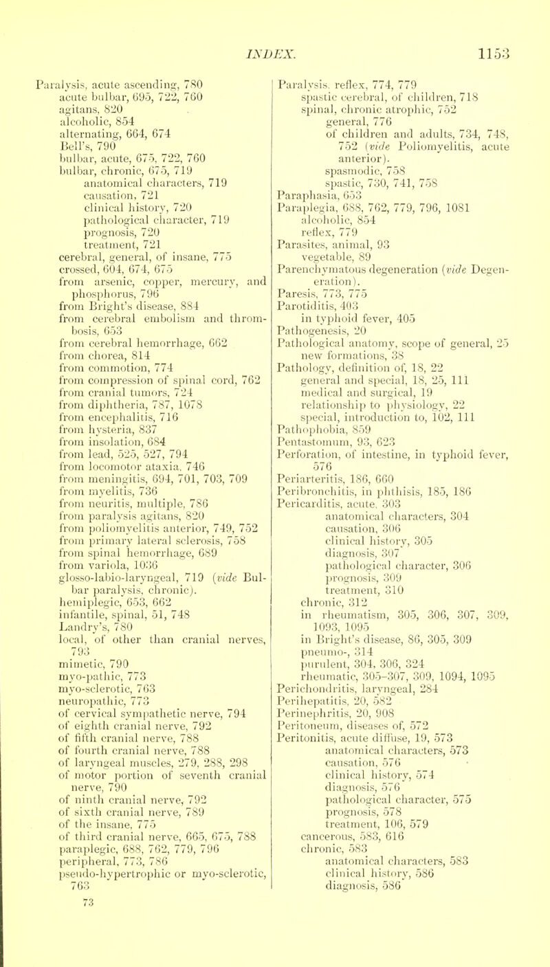 Paralysis, acute ascending, 780 acute bulbar, 095, 722, 760 agitans, 820 alcoholic, 854 alternating, 664, 674 Bell's, 790 bulbar, acute, 675, 722, 760 bulbar, chronic, 675, 719 anatomical characters, 719 causation, 721 clinical history, 720 pathological character, 719 prognosis, 720 treatment, 721 cerebral, general, of insane, 775 crossed, 604, 674, 675 from arsenic, copper, mercury, and phosphorus, 796 from Bright's disease, 884 from cerebral embolism and throm- bosis, 653 from cerebral hemorrhage, 662 from chorea, 814 from commotion, 774 from compression of spinal cord, 762 from cranial tumors, 724 from diphtheria, 787, 1078 from encephalitis, 716 from hysteria, 837 from insolation, 684 from lead, 525, 527, 794 from locomotor ataxia, 746 from meningitis, 694, 701, 703, 709 from myelitis, 736 from neuritis, multiple, 786 from paralysis agitans, 820 from poliomyelitis anterior, 749, 752 from primary lateral sclerosis, 758 from spinal hemorrhage, 639 from variola, 1036 glosso-labio-laryngeal, 719 {vide Bul- bar paralysis, chronic), hemiplegic, 653, 662 infantile, spinal, 51, 748 Landry's, 780 local, of other than cranial nerves, 793 mimetic, 790 myo-pathic, 773 myo-sclerotic, 763 neuropathic, 773 of cervical sympathetic nerve, 794 of eighth cranial nerve, 792 of fifth cranial nerve, 788 of fourth cranial nerve, 788 of laryngeal muscles, 279, 288, 298 of motor portion of seventh cranial nerve, 790 of ninth cranial nerve, 792 of sixth cranial nerve, 789 of tbe insane, 775 of third cranial nerve, 665, 675, 788 paraplegic, 688, 762, 779, 796 peripheral, 773, 786 pseudo-hvpertrophic or myo-sclerotic, 763 73 Paralysis, reflex, 774, 779 spastic cerebral, of children, 71S spinal, chronic atrophic, 752 general, 776 of children and adults, 734, 748, 752 (vide Poliomyelitis, acute anterior). spasmodic, 758 spastic, 730, 741, 758 Paraphasia, 653 Paraplegia, 688, 762, 779, 796, 1081 alcoholic, 854 reflex, 779 Parasites, animal, 93 vegetable, 89 Parenchymatous degeneration (vide Degen- eration). Paresis, 773, 775 Parotiditis, 403 in typhoid fever, 405 Pathogenesis, 20 Pathological anatomy, scope of general, 25 new formations, 38 Pathology, definition of, 18, 22 general and special, 18, 25, 111 medical and surgical, 19 relationship to physiology, 22 special, introduction to, 102, 111 Pathophobia, 859 Pentastomum, 93, 623 Perforation, of intestine, in typhoid fever, 576 Periarteritis, 186, 660 Peribronchitis, in phthisis, 185, 186 Pericarditis, acute, 303 anatomical characters, 304 causation, 306 clinical history, 305 diagnosis, 307 pathological character, 306 prognosis, 309 treatment, 310 chronic, 312 in rheumatism, 305, 306, 307, 309, 1093, 1095 in Bright's disease, 86, 305, 309 pneumo-, 314 purulent, 304, 306, 324 rheumatic, 305-307, 309, 1094, 1095 Perichondritis, laryngeal, 284 Perihepatitis, 20, 5*82 Perinephritis, 20, 908 Peritoneum, diseases of, 572 Peritonitis, acute diffuse, 19, 573 anatomical characters, 573 causation, 576 clinical history, 574 diagnosis, 576 pathological character, 575 prognosis, 578 treatment, 106, 579 cancerous, 583, 616 chronic, 583 anatomical characters, 583 clinical history, 586 diagnosis, 586