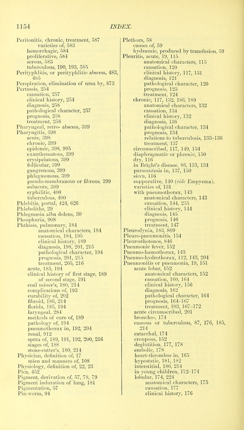 Peritonitis, chronic, treatment, 587 varieties of, 583 hemorrhagic, 584 proliferative, 584 serous, 583 tuberculous, 190, 193, 585 Perityphlitis, or perityphlitic abscess, 483, 485 Perspiration, elimination of urea by, 873 Pertussis, 254 causation, 257 clinical history, 254 diagnosis, 258 pathological character, 257 prognosis, 258 treatment, 258 Pharyngeal, retro- abscess, 399 Pharyngitis, 398 acute, 398 chronic, 399 epidemic, 398, 995 exanthematous, 399 erysipelatous, 399 follicular, 399 gangrenous, 399 phlegmonous, 399 pseudo-membranous or fibrous, 399 subacute, 399 syphilitic, 400 tuberculous, 400 Phlebitis, portal, 424, 626 Phleboliths, 29 Phlegmasia alba dolens, 30 Phosphuria, 908 Phthisis, pulmonary, 184 anatomical characters, 184 causation, 184, 195 clinical historv, 189 diagnosis, 198^ 201, 215 pathological character, 194 prognosis, 201, 215 treatment, 205, 216 acute, 185, 194 clinical history of first stage, 189 of second stage, 191 coal miner's, 180, 214 complications of, 193 curability of, 202 fibroid, 186, 214 florida, 185, 194 laryngeal, 284 methods of cure of, 189 pathology of, 194 pneumothorax in, 192, 204 renal 912 sptlta'of, 189, 191, 192, 200, 216 stages of, 188 stone-cutter's, 180, 214 Physician, definition of, 17 mien and manners of, 108 Phvsiology, definition of, 22, 23 Pica, 452 Pigment, derivation of, 57, 78, 79 Pigment induration of lung, 181 Pigmentation, 57 Pin-worm, 94 Plethora, 58 causes of, 59 hydremic, produced by transfusion, 59 Pleuritis, acute, 19, 115 anatomical characters, 115 causation, 120 clinical history, 117, 131 diagnosis, 121 pathological character, 120 prognosis, 123 treatment, 124 chronic, 117, 132, 186, 189 anatomical characters, 132 causation, 134 clinical history, 132 diagnosis, 136 pathological character, 134 prognosis, 134 relations to tuberculosis, 133-136 treatment, 137 circumscribed, 117, 149, 154 diaphragmatic or phrenic, 150 dry, 116 in Bright's disease, 86, 133, 134 paracentesis in, 137, 150 sicca, 116 suppurative, 140 (vide Empyema). varieties of, 131 with pneumothorax, 143 anatomical characters, 143 causation, 144, 235 clinical history, 144 diagnosis, 145 prognosis, 146 treatment, 147 Pleurodynia, 183, 809 Pleuro-pneumonitis, 154 Pleurosthotonos, 846 Pneumonic fever, 152 Pneumo-ha?mothorax, 143 Pneumo-hydrothorax, 112, 143, 204 Pneumonitis or pneumonia, 19, 151 acute lobar, 152 anatomical characters, 152 causation, 160, 164 clinical history, 156 diagnosis, 162 pathological character, 164 jn-ognosis, 164-167 treatment, 103, 167-172 acute circumscribed, 201 broncho-, 174 caseous or tuberculous, 87, 176, 185, 214 catarrhal, 174 croupous, 152 deglutition, 177, 178 embolic, 178 heart-thrombus in, 165 hypostatic, 181, 182 interstitial, 186, 214 in voung children, 172-174 lobular, 174, 224 anatomical characters, 175 causation, 177 I clinical history, 176