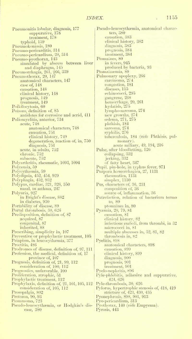 Pneumonitis lobular, diagnosis, 177 suppurative, 178 treatment, 178 typhoid, 159 Pneumokoniosis, 180 Pneumo-pericarditis, 314 Pneumo-pericardium, 20, 314 Pneumo-pyothorax, 143 simulated by abscess between liver ami diaphragm, 145 Pnenmorrhagia, 261, 266, 339 Pneumothorax, 20, 147 anatomical characters, 147 case of, 148 causation, 148 clinical history, 148 prognosis, 149 treatment, 149 Poikilocytosis, 60 Poisons, definition of, 85 antidotes for corrosive and acrid, 411 Poliomyelitis, anterior, 734 acute, 748 anatomical characters, 748 causation, 751 clinical history, 749 degeneration, reaction of, in, 750 diagnosis, 751 acute, in adults, 752 chronic, 752 subacute, 752 Polyarthritis, rheumatic, 1093, 1094 Polyaemia, 59 Polvcythsemia, 59 Polydipsia, 452, 454, 929 Polyphagia, 452, 932 Polypus, cardiac, 321, 326, 350 nasal, in asthma, 247 Polyuria, 927 in Bright's disease, 8S2 in diabetes, 930 Portability of disease, 89 Portal thrombosis, 30, 626 Predisposition, definition of, 87 acquired, 87 congenital, 87 inherited, 88 Prescribing, simplicity in, 107 Preventive or prophylactic treatment, 105 Priapism, in leucocythaemia, 377 Proctitis, 486 Prodromes of disease, definition of, 97, 111 Profession, the medical, definition of, 17 province of, 107 Prognosis, definition of, 21, 99, 112 consideration of, 100, 112 Prognostics, unfavorable, 100 Proliferation, atrophic, 51 Prophylactic treatment, 112 Prophylaxis, definition of, 21,101, 105, 112 consideration of, 105, 112 Prosopalgia, 802 Protozoa, 90, 93 Psammnma, 723 Pseudo-leucocvthaemia, or Hodgkin's ease, 380 Pseudo-leucocythsemia, anatomical charac- ters, 380 causation, 383 clinical history, 382 diagnosis, 383 prognosis, 384 treatment, 384 Ptomaines, 80 in fevers, 945 produced by bacteria, 93 Ptomainaemia, 80 Pulmonary apoplexy, 266 carcinoma, 274 congestion, 181 diseases, 115 echinococci, 295 gangrene, 268 hemorrhage, 20, 261 hydatids, 275 lympho-sarcoma, 274 new growths, 274 oedema, 271, 275 phthisis, 184 sarcoma, 274 syphilis, 276 tuberculosis, 184 {vide Phthisis, pul- monary), acute miliary, 49, 194, 216 Pulse, after bloodletting, 126 collapsing, 332 jerking, 332 of fatty heart, 347 Pupil, pin-hole, in typhus fever, 971 Purpura hemorrhagica, 27, 1131 rheumatica, 1131 simplex, 1130 Pus, characters of, 36, 231 composition of, 36 source of, inflammation, 36 Putrefaction, relation of bacterium termo to, 80 ptomaines in, 80 Pyemia, 20, 79, 81 causation, 81 clinical history, 82 infectious emboli, from thrombi, in 32 micrococci in, 81 multiple abscesses in, 32, 81, 82 thrombosis in, 82 Pyelitis, 898 anatomical characters, 898 causation, 899 clinical history, 899 diagnosis, 900 prognosis, 901 treatment, 901 Pyelo-nephritis, 896 Pyle-phlebitis, adhesive and suppurative, 424, 626 Pyle-thrombosis, 30, 626 Pylorus, hypertrophic stenosis of, 418, 419 stricture of, 423, 430, 435 Pyonephrosis, 898, 901, 913 Pyo-pericardium, 313 is- Pyothorax, 140 {vide Empyema). Pyrosis, 443