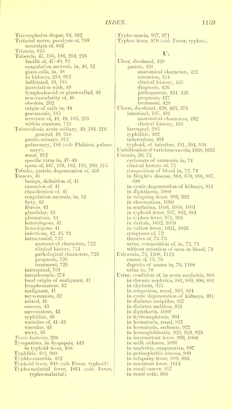 Tricocephalus dispar, 94, 562 Trifacial nerve, paralysis of, 788 neuralgia of, 802 Trismus, 845 Tubercle, 47, 185, 186, 214, 216 bacilli of, 47-49, 92 coagulat'on necrosis, in, 48, 52 giant-cells, in, 48 in kidneys, 216, 912 infiltrated, 49, 185 inoculation with, 49 lvmphadenoid or giant-celled, 48 non-vascularity of, 48 obsolete, 202 origin of cells in, 48 pneumonic, 185 structure of, 48, 49, 1S5, 216 within cranium, 723 Tuberculosis, acute miliary, 49, 194. 216 general, 49, 216 genito-urinary, 912 pulmonary, 184 {vide Phthisis, pulmo- nary). renal, 912 specific virus in, 47-49 sputa of, 187, 189, 192, 195, 200, 215 Tubules, gastric, degeneration of, 438 Tumors, 41 benign, definition of, 41 causation of, 41 classification of, 41 coagulation necrosis, in, 52 fatty, 43 fibrous, 43 glandular, 43 gliomatous, 43 heterologous, 41 homologous, 41 infectious, 42, 46, 92 intracranial, 722 anatomical characters, 722 clinical history, 724 pathological characters, 723 prognosis, 726 treatment, 726 intraspinal, 761 intrathoracic, 274 local origin of malignant, 41 lymphomatous, 42 malignant, 41 myxomatous, 42 mixed, 41 osseous, 43 sarcomatous, 42 syphilitic, 46 varieties of, 41-43 vascular, 43 waxy, 56 Tussia hysterica, 298 Tympanites, in dyspepsia, 443 in typhoid fever, 958 Typhlitis, 482, 909 Typhlo-enteritis, 482 Typhoid fever, 948 (vide Fever, typhoid). Typho-malarial fever, 1011 (vide Fever, typho-malarial). Typho-mania, 957, 971 Typhus fever, 970 (vide Fever, typhus). IT. Ulcer, duodenal, 420 gastric, 421 anatomical characters, 421 causation, 424 clinical history, 425 diagnosis, 426 pathogenesis, 424, 426 prognosis, 427 treatment, 428 Ulcers, duodenal, 420, 493, 576 intestinal, 187, 491 anatomical characters, 492 clinical history, 493 laryngeal, 283 syphilitic, 492 tuberculous, 491 typhoid, of intestine, 491, 504, 950 Umbihcation of variolous vesicle, 1030,1033 Uraemia, 20, 72 carbonate of ammonia in, 74 clinical history of, 72 composition of blood in, 73, 74 in Bright's disease, 868, 870, 886, 887, 890 in cystic degeneration of kidneys, 911 in diphtheria, 1080 in relapsing fever, 989, 992 in rheumatism, 1096 in scarlatina, 1056, 1058, 1061 in typhoid fever, 957, 962, 981 in typhus fever, 971, 981 in variola, 1032, 1039 in yellow fever, 1021, 1026 symptoms of, 72 theories of, 73-75 urine, composition of, in, 72, 73 without retention of urea in blood, 74 Uricfemia, 75, 1108, 1112 causes of, 75, 76 deposits of urates in, 76, 1108 urine in, 76 Urine, condition of, in acute nephritis, 868 in chronic nephritis, 881, 889, 890, 891 in chyluria, 925 in congestion, renal, 863, 864 in cystic degeneration of kidneys, 911 in diabetes insipidus, 927 in diabetes mellitus, 931 in diphtheria, 1080 in hydronephrosis, 904 in hematuria, renal, 921 in hematuria, endemic, 922 in hemoglobinuria, 923, 924, 925 in intermittent fever, 999, 1008 in milk sickness, 1091 in nephritis, suppurative, 897 in perinephritic abscess, 909 in relapsing fever, 989, 993 in remittent fever. 1014 in renal cancer, 917 in renal colic, 905