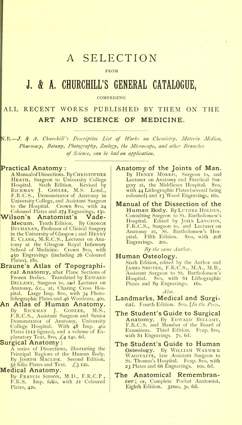 A SELECTION FROM J. ft A. CHURCHILL'S GENERAL CATALOGUE, COMPRISING ALL RECENT WORKS PUBLISHED BY THEM ON THE ART AND SCIENCE OF MEDICINE. tf.B.—J. 3f A. Churchill's Descriptive List of Works on Chemistry, Materia Medica, Pharmacy, Botany, Photography, Zoology, the Microscope, and other Branches of Science, can be had on application. Practical Anatomy : A Manual of Dissections. By Christopher Heath, Surgeon to University College Hospital. Sixth Edition. Revised by Rickman J. Godlee, M.S. Lond., F. R.C.S., Demonstrator of Anatomy in University College, and Assistant Surgeon to the Hospital. Crown 8vo, with 24 Coloured Plates and 274 Engravings, 15s. Wilson's Anatomist's Vade- Mecum. Tenth Edition. By George Buchanan, Professor of Clinical Surgery in the University of Glasgow ; and Henry E. Clark, M.R.C.S., Lecturer on Ana- tomy at the Glasgow Royal Infirmary School of Medicine. Crown 8vo, with 450 Engravings (including 26 Coloured Plates), 18s. Braune's Atlas of Topographi- cal Anatomy, after Plane Sections of Frozen Bodies. Translated by Edward Bellamy, Surgeon to, and Lecturer on Anatomy, &c, at, Charing Cross Hos- pital. Large Imp. 8vo, with 34 Photo- lithographic Plates and 46 Woodcuts, 40s. An Atlas of Human Anatomy. By Rickman J. Godlee, M.S., F. R.C.S., Assistant Surgeon and Senior Demonstrator of Anatomy, University College Hospital. With 48 Imp. 4to Plates (112 figures), and a volume of Ex- planatory Text, 8vo, £4 14s. 6d. Surgical Anatomy: A series of Dissections, illustrating the Principal Regions of the Human Body. By Joseph Maclise. Second Edition. 52 folio Plates and Text. £3 12s. Medical Anatomy. By Francis Sibson, M.D., F.R.C.P , F.R.S. Imp. folio, with 21 Coloured Plates, 42s. Anatomy of the Joints of Man. By Henry Morris, Surgeon to, and Lecturer on Anatomy and Practical Sur- gery at, the Middlesex Hospital. 8vo, with 44 Lithographic Plates (several being coloured) and 13 Wood Engravings, 16s. Manual of the Dissection of the Human Body. By Luther Holden, Consulting Surgeon to St. Bartholomew's Hospital. Edited by John Langton, F.R.C.S., Surgeon to, and Lecturer on Anatomy at, St. Bartholomew's Hos- pital. Fifth Edition. 8vo, with 20S Engravings. 20s. By the same Author. Human Osteology. Sixth Edition, edited by the Author and James Shuter, F.R.C.S., M.A., M.B., Assistant Surgeon to St. Bartholomew's Hospital. 8vo, with 61 Lithographic Plates and 89 Engravings. 16s. Also. Landmarks, Medical and Surgi- cal. Fourth Edition. 8vo. [In the Press. The Student's Guide to Surgical Anatomy. By Edward Bellamy, F.R.C.S. and Member of the Board of Examiners. Third Edition. Fcap. Svo, with 81 Engravings. 7s. 6d. The Student's Guide to Human Osteology. By William Warwick Wagstaffe, late Assistant Surgeon to St. Thomas's Hospital. Fcap. Svo, with 23 Plates and 66 Engravings. 10s. 6d. The Anatomical Remembran- cer or, Complete Pocket Anatomist. Eighth Edition. 321110, 3s. 6d.