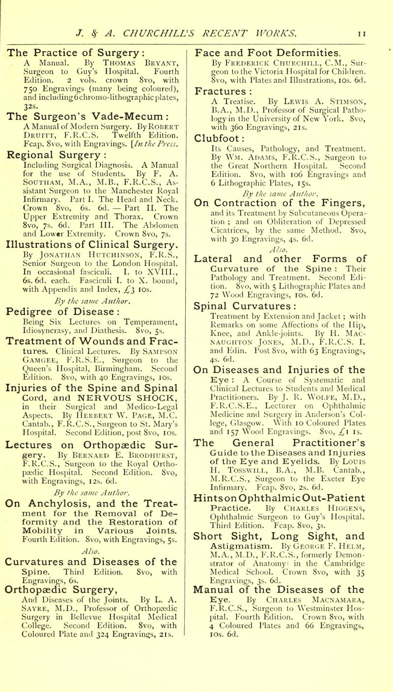 The Practice of Surgery: A Manual. By Thomas Bryant, Surgeon to Guy's Hospital. Fourth Edition. 2 vols, crown Svo, with 750 Engravings (many being coloured), and including6chromo-lithographicplates, 32s. The Surgeon's Vade-Mecum: A Manual of Modern Surgery. By Robert Druitt, F.R.C.S. Twelfth Edition. Fcap. Svo, with Engravings. [Inthe Press. Regional Surgery : Including Surgical Diagnosis. A Manual for the use of Students. By F. A. Southam, M.A., M.B., F.R.C.S., As- sistant Surgeon to the Manchester Royal Infirmary. Part I. The Head and Neck. Crown Svo, 6s. 6d. — Part II. The Upper Extremity and Thorax. Crown 8vo, 7s. 6d. Part III. The Abdomen and Lower Extremity. Crown 8vo, 7s. Illustrations of Clinical Surgery. By Jonathan Hutchinson, F.R.S., Senior Surgeon to the London Hospital. In occasional fasciculi. I. to XVIII., 6s. 6d. each. Fasciculi I. to X. bound, with Appendix and Index, ^3 10s. By the same Author. Pedigree of Disease: Being Six Lectures on Temperament, Idiosyncrasy, and Diathesis. 8vo, 5s. Treatment of Wounds and Frac- tures. Clinical Lectures. By Sampson Gamgee, F.R.S.E., Surgeon to the Queen's Hospital, Birmingham. Second Edition. 8vo, with 40 Engravings, 10s. Injuries of the Spine and Spinal Cord, and NERVOUS SHOCK, in their Surgical and Medico-Legal Aspects. By Herbert W. Page, M.C. Cantab., F.R.C.S., Surgeon to St. Mary's Hospital. Second Edition, post Svo, 10s. Lectures on Orthopaedic Sur- gery. By Bernard E. Brodhurst, F.R.C.S., Surgeon to the Royal Ortho- paedic Hospital. .Second Edition. Svo, with Engravings, 12s. 6d. By the same Author. On Anchylosis, and the Treat- ment for the Removal of De- formity and the Restoration of Mobility in Various Joints. Fourth Edition. Svo, with Engravings, 5s. Also. Curvatures and Diseases of the Spine. Third Edition. Svo, with Engravings, 6s. Orthopaedic Surgery, And Diseases of the Joints. By L. A. Sayre, M.D., Professor of Orthopaedic Surgery in Bellevue Hospital Medical College. Second Edition. 8vo, with Coloured Plate and 324 Engravings, 21s. Face and Foot Deformities. By Frederick Churchill, CM., Sur- geon to the Victoria Hospital for Children. Svo, with Plates and Illustrations, 10s. 6d. Fractures : A Treatise. By Lewis A. Stimson, B.A., M.D., Professor of Surgical Patho- logy in the University of New York. 8vo, with 360 Engravings, 2ls. Clubfoot: Its Causes, Pathology, and Treatment. By Wm. Adams, F.R.C.S., Surgeon to the Great Northern Hospital. Second Edition. 8vo, with 106 Engravings and 6 Lithographic Plates, 15s. By the same Author. On Contraction of the Fingers, and its Treatment by Subcutaneous Opera- tion ; and on Obliteration of Depressed Cicatrices, by the same Method. 8vo, with 30 Engravings, 4s. 6d. Also. Lateral and other Forms of Curvature of the Spine : Their Pathology and Treatment. Second Edi- tion. Svo, with 5 Lithographic Plates and 72 Wood Engravings, 10s. 6d. Spinal Curvatures: Treatment by Extension and Jacket ; with Remarks on some Affections of the Hip, Knee, and Ankle-joints. By H. Mac- NAUGHTON JONES, M.D., F.R.C.S. I. and Edin. Post 8vo, with 63 Engravings, 4s. 6d. On Diseases and Injuries of the Eye : A Course of Systematic and Clinical Lectures to Students and Medical Practitioners. By J. R. Wolfe, M.D., F.R.C.S.E., Lecturer on Ophthalmic Medicine and Surgery in Anderson's Col- lege, Glasgow. With 10 Coloured Plates and 157 Wood Engravings. 8vo, £1 Is. The General Practitioner's Guide to the Diseases and Injuries of the Eye and Eyelids. By Louis H. Tosswill, B.A., M.B. Cantab., M.R.C.S., Surgeon to the Exeter Eye Infirmary. Fcap. 8vo, 2s. 6d. Hints on Ophthalmic Out-Patient Practice. By Charles Higgens, Ophthalmic Surgeon to Guy's Hospital. Third Edition. Fcap. 8vo, 3s. Short Sight, Long Sight, and Astigmatism. By George F. Helm, M.A., M.D., F.R.C.S., formerly Demon- strator of Anatomy! in the Cambridge Medical School. Crown Svo, with 35. Engravings, 3s. 6d. Manual of the Diseases of the Eye. By Charles Macnamara, F.R.C.S., Surgeon to Westminster Hos- pital. Fourth Edition. Crown 8vo, with 4 Coloured Plates and 66 Engravings, 1 os. 6d.