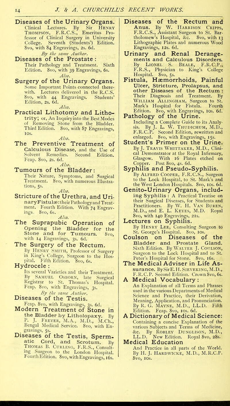 Diseases of the Urinary Organs. Clinical Lectures. By Sir Henry Thompson, F.R.C.S., Emeritus Pro- fessor of Clinical Surgery in University College. Seventh (Students') Edition. 8vo, with 84 Engravings, 2s. 6d. By the same Author. Diseases of the Prostate : Their Pathology and Treatment. Sixth Edition. 8vo, with 39 Engravings, 6s. Also. Surgery of the Urinary Organs. Some Important Points connected there- with. Lectures delivered in the R.C.S. 8vo, with 44 Engravings. Students' Edition, 2s. 6d. Also. Practical Lithotomy and Litho- trity; or, An Inquiryinto the BestModes of Removing Stone from the Bladder. Third Edition. 8vo, with 87 Engravings, 10s. Also. The Preventive Treatment of Calculous Disease, and the Use of Solvent Remedies. Second Edition. Fcap. 8vo, 2s. 6d. Also. Tumours of the Bladder: Their Nature, Symptoms, and Surgical Treatment. 8vo, with numerous Illustra- tions, 5s. Also. Stricture of the Urethra, and Uri- nary Fistulae: their Pathology and Treat- ment. Fourth Edition. With 74 Engrav- ings. 8vo, 6s. Also. The Suprapubic Operation of Opening the Bladder for the Stone and for Tumours. 8vo, with 14 Engravings, 3s. 6d. The Surgery of the Rectum. By Henry Smith, Professor of Surgery in King's College, Surgeon to the Hos- pital. Fifth Edition. 8vo, 6s. Hydrocele : Its several Varieties and their Treatment. By Samuel Osborn, late Surgical Registrar to _ St. Thomas's Hospital. Fcap. 8vo, with Engravings, 3s. By the same Author. Diseases of the Testis. Fcap. 8vo, with Engravings, 3s. 6d. Modern Treatment of Stone in the Bladder by Litholopaxy. By P. J. Freyer, M.A., M.U., M.Ch., Bengal Medical Service. 8vo, with En- gravings, 5s. Diseases of the Testis, Sperm. atic Cord, and Scrotum. By Thomas B. Curling, F.R.S., Consult- ing Surgeon to the London Hospital. Fourth Edition. 8vo, with Engravings, 16s. Diseases of the Rectum and Anus. By W. Harrison Cripps, F.R.C.S., Assistant Surgeon to St. Bar- tholomew's Hospital, &c. 8vo, with 13 Lithographic Plates and numerous Wood Engravings, 12s. 6d. Urinary and Renal Derange- ments and Calculous Disorders. By Lionel S. Beale, F.R.C.P., F.R.S., Physician to King's College Hospital. 8vo, 5s. Fistula, Haemorrhoids, Painful Ulcer, Stricture, Prolapsus, and other Diseases of the Rectum : Their Diagnosis and Treatment. By William Allingham, Surgeon to St. Mark's Hospital for Fistula. Fourth Edition. 8vo, with Engravings, 10s. 6d. Pathology of the Urine. Including a Complete Guide to its Analy- sis. By J. L. W. Thudichum, M.D., F.R.C.P. Second Edition, rewritten and enlarged. 8vo, with Engravings, 15s. Student's Primer on the Urine. By J. Travis Whittaker, M.D., Clini- cal Demonstrator at the Royal Infirmary, Glasgow. With 16 Plates etched on Copper. Post 8vo, 4s. 6d. Syphilis and Pseudo-Syphilis. By Alfred Cooper, F.R.C.S., Surgeon to the Lock Hospital, to St. Mark's and the West London Hospitals. 8vo, 10s. 6d. Genito-Urinary Organs, includ- ing Syphilis : A Practical Treatise on their Surgical Diseases, for Students and Practitioners. By W. H. Van Buren, M.D., and E. L. Keyes, M.D. Royal 8vo, with 140 Engravings, 21s. Lectures on Syphilis. By Henry Lee, Consulting Surgeon to St. George's Hospital. Svo, 10s. Coulson on Diseases of the Bladder and Prostate Gland. Sixth Edition. By Walter J. Coulson, .Surgeon to the Lock Hospital and to St. Peter's Hospital for Stone. 8vo, 16s. The Medical Adviser in Life As- surance. BySirE.H. Sieveking, M.D., F.R.C.P. Second Edition. Crown Svo, 6s. A Medical Vocabulary : An Explanation of all Terms and Phrases used in the various Departments of Medical Science and Practice, their Derivation, Meaning, Application, and Pronunciation. By R. G. Mayne, M.D., LL.D. Fifth Edition. Fcap. 8vo, 10s. 6d. A Dictionary of Medical Science: Containing a concise Explanation of the various Subjects and Terms of Medicine, &c. By Robley Dunglison, M.D., LL.D. New Edition. Royal 8vo, 28s. Medical Education And Practice in all parts of the World. By H. J. Hardwicke, M.D., M.R.C.P. 8vo, 10s.