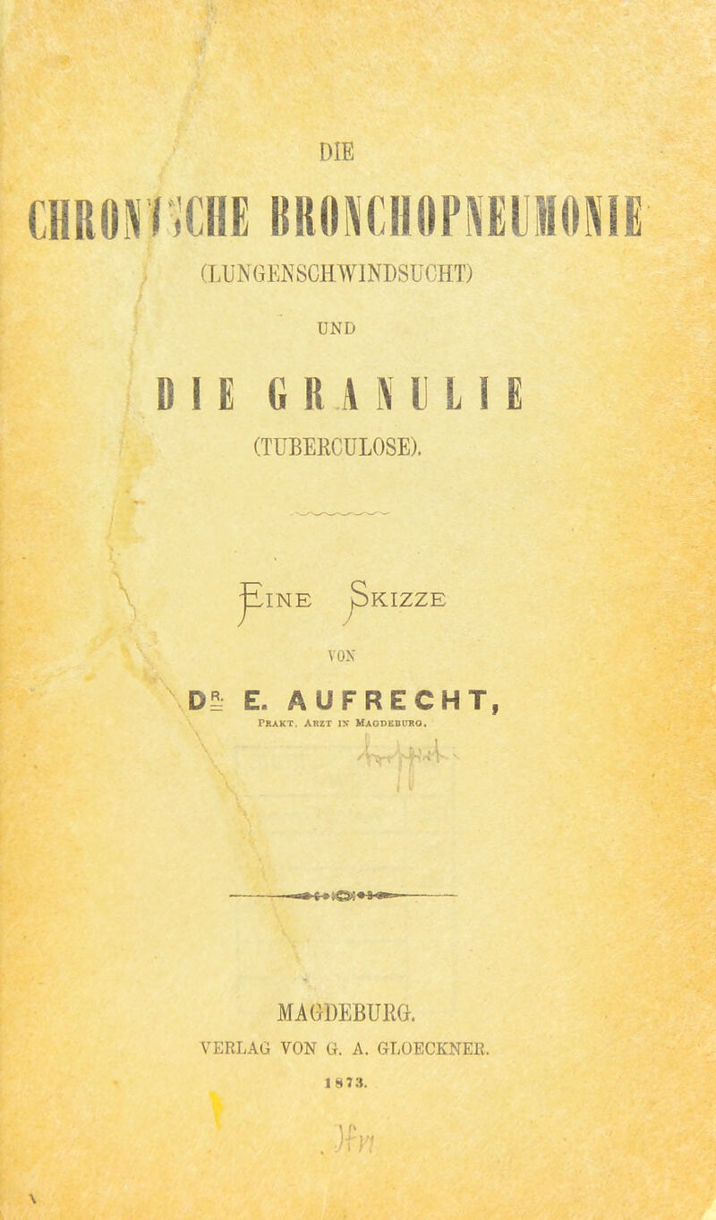 DIE (LUNGENSCHWINDSUCHT) UND DIE GRANULIE (TUBERCULOSE). piNE j:5KIZZE VON E. AUFRECHT, Trakt. Arzt ix MAODEDinto, MAODEBUKG. VERLAG VON G. A. GLüECKNEE. 18 73. \