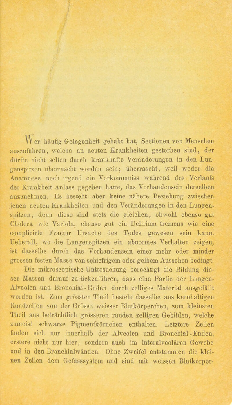 er häufig Gelegenheit gehabt hat, Scctioneii von Menschen auszuführen, welche an acuten Krankheiten gestorben sind, der dürfte nicht selten durch krankhafte Veränderungen in den Lun- genspitzen überrascht worden sein; überrascht, weil weder die Anamnese noch irgend ein Vorkommniss während des Verlaufs der Krankheit Anlass gegeben hatte, das Vorhandensein derselben anzunehmen. Es besteht aber keine nähere Beziehung zwischen jenen acuten Krankheiten und den Veränderungen in den Lungen- spitzen, denn diese sind stets die gleichen, obwohl ebenso gut Cholera wie Variola, ebenso gut ein Delirium tremens wie eine eomplicirte Fvactur Ursache des Todes gewesen sein kann, Ueberau, wo die Lungenspitzen ein abnormes Verhalten zeigen, ist dasselbe durch das Vorhandensein einer mehr oder minder grossen festen Masse von schiefrigem oder gelbem Aussehen bedingt. Die mikroscopische Untersuchung berechtigt die Bildung die- ser Massen darauf zu^-ückzuführen, dass eine Partie der Lungen- Alveolen und Bronchia.l - Enden durch zelliges Material ausgefüllt worden ist. Zum grösston Theil besteht dasselbe aus kernhaltigen Rundzellen von der Grösse weisser Blutkörperchen, zum kleinsten Theil aus beträchtlich grösseren runden zelligen Gebilden, welche zumeist schwarze Pigmentkörnchen enthalten. Letztere Zellen finden sich nur innerhalb der Alveolen und Bronchial - Enden, erstere nicht nur hier, sondern auch im interalveolären Gewebe und in den Bronchialwänden. Ohne Zweifel entstammen die klei- nen Zellen dem Gefässsystem und sind mit weissen Blutkörper-