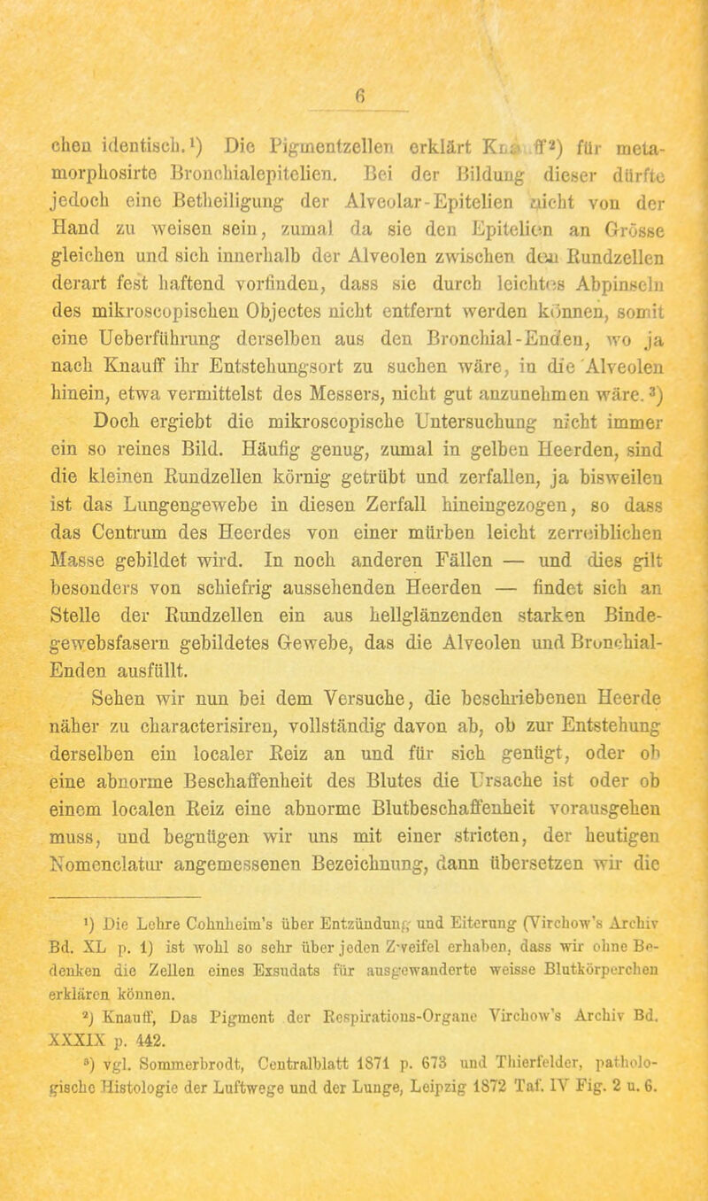 ehen identisch, Die Pigmentzellen erklärt Kl£» ff^) fü,- meta- morphosirte Bronohialepitelien. Bei der Bilduug dieser dürfte jedoch eine Betheiligung der Alveolar-Epitelien yicht von der Hand zu weisen sein, zumal da sie den Epitelien an Grösse gleichen und sich innerhalb der Alveolen zwischen den Rundzellen derart fest haftend vorfinden, dass sie durch leichti^s Abpinseln des mikroscopisehen Objectes nicht entfernt werden k()nnen, somit eine Ueberführung derselben aus den Bronchial-Enden, wo ja nach KnauflP ihr Entstehungsort zu suchen wäre, in die Alveolen hinein, etwa vermittelst des Messers, nicht gut anzunehmen wäre. 3) Doch ergiebt die mikroscopische Untersuchung m-cht immer ein so reines Bild. Häufig genug, zumal in gelben Heerden, sind die kleinen Rundzellen körnig getrübt und zerfallen, ja bisweilen ist das Lungengewebe in diesen Zerfall hineingezogen, so dass das Centrum des Heerdes von einer mürben leicht zerroiblichen Masse gebildet wird. In noch anderen Fällen — und dies gilt besonders von schiefrig aussehenden Heerden — findet sich an Stelle der Rundzellen ein aus hellglänzenden starken Binde- gewebsfasern gebildetes Gewebe, das die Alveolen und Bronchial- Enden ausfüllt. Sehen wir nun bei dem Versuche, die beschiiebeneu Heerde näher zu characterisiren, vollständig davon ab, ob zur Entstehung derselben ein localer Reiz an und für sich genügt, oder oh eine abnorme Beschaffenheit des Blutes die Ursache ist oder ob einem localen Reiz eine abnorme Blutbeschaffenheit vorausgehen muss, und begnügen wir uns mit einer stricten, der heutigen Nomenclatui- angemessenen Bezeichnung, dann übersetzen wir die ') Die Lehre Cohnheim's über Entziiudunf; und Eiterung (Virchow's Archiv Bd. XL p, 1) ist wohl so sehr über jeden Z-veifel erhaben, dass wii- ohne Bf- deuken die Zellen eines Exsudats für ausgewanderte weisse Blutkörperchen erklären können. *J Knauflf, Das Pigment der Kespiratious-Organc Virchow's Archiv Bd. XXXIX p. 442. ä) vgl. Somraerbrodt, Centralblatt 1871 p. 673 und Tliierleldcr, patholo-
