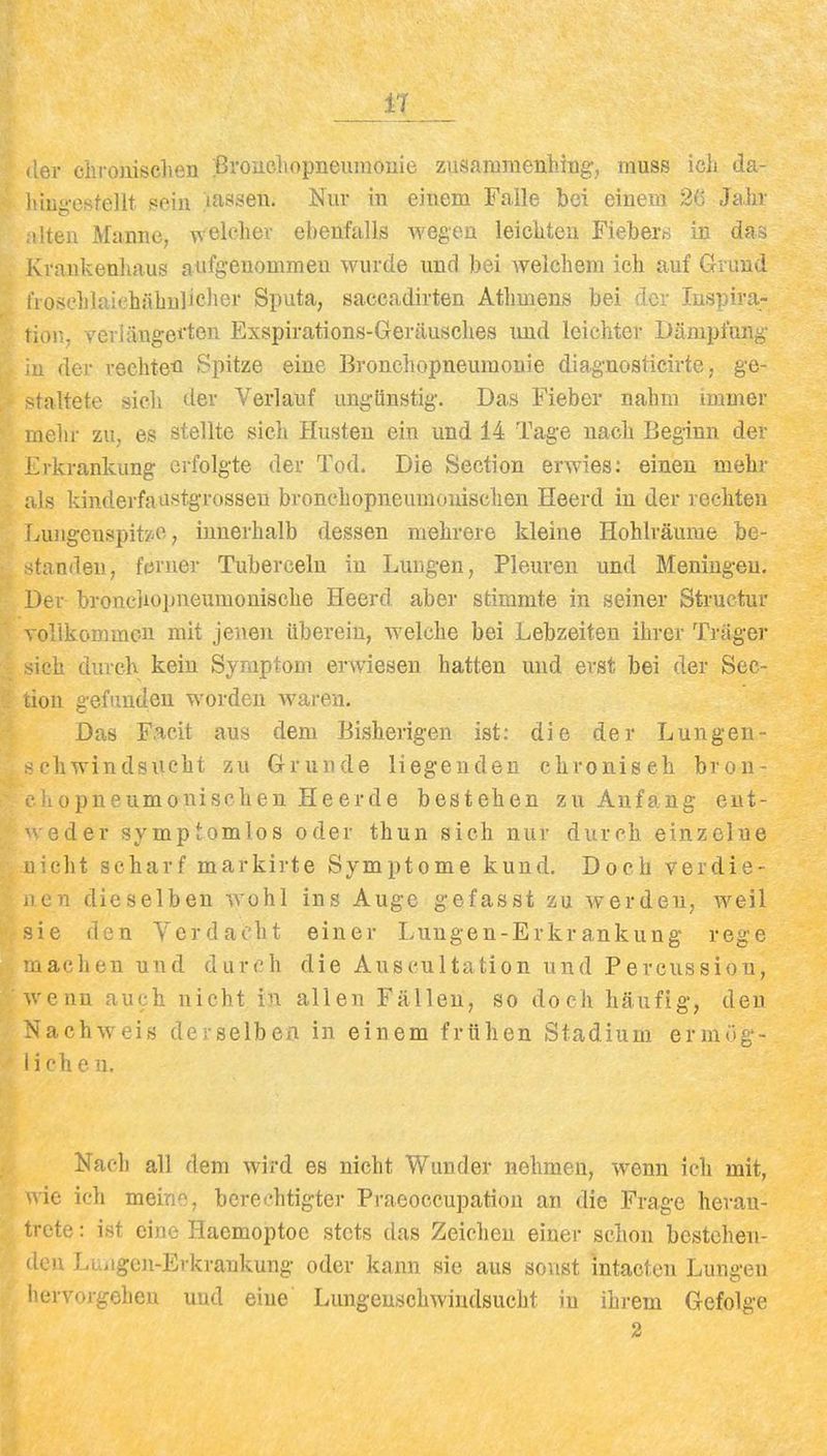 i1 der chronischen Pi'Oücliopneuinonie zusammenhing, muss ich da- liiug'csfellt sein lassen. Nur in einem Falle bei einem 26 Jahr 'ten Manne, w elcher ebenfalls wegen leichten Fiebers in das ivrankenhaus aufgenommen wurde und bei welchem ich auf Grund i'iosehlaiehiihulieher Sputa, saecadirten Athmens bei der Inspira- tion, veriängei'ton Exspirations-Geräusclies und leichter Dämpfung 1 der rechte'fl Spitze eine Bronchopneumonie diagnosticirte, ge- ialtete sich der Verlauf ungünstig. Das Fieber nahm immer mehr zu, es stellte sich Husten ein und 14 Tage nach Beginn der ikrankung erfolgte der Tod. Die Section erwies; einen mehr is kinderfaustgrossen bronchopneumonischen Heerd in der rechten ivuiigenspit/''p, innerhalb dessen mehrere kleine Hohlräume be- fanden, ferner Tuberceln in Lungen, Pleuren und Meningen. Der bronchopneumonische Heerd aber stimmte in seiner Struetur vollkommen mit jenen iiberein, welche bei Lebzeiten ihrer Träger sich durch kein Symptom erwiesen hatten und erst bei der Sec- aon gefinideu worden waren. Das Facit aus dem Bisherigen ist: die der Lungen- i'hwindsucht zu Grunde liegenden chroniseh bron- iiopneumonischen He erde bestehen zu Anfang eut- eder symptomlos oder thun sich nur durch einzelne icht scharf markirte Symptome kund. Doch verdie- .len dieselben wohl ins Auge gefasst zu werden, weil ie den Verdacht einer Lungen-Erkrankung rege lachen und durch die Auscultation und Percussiou, enn auch nicht in allen Fällen, so doch häufig, den achweis derselben in einem frühen Stadium ermüg- ! ch e n. Nach all dem wird es nicht Wunder nehmen, wenn ich mit, wie ich meine, berechtigter Praeoccupation an die Frage heran- trete : ist eine Haemoptoe stets das Zeichen einer schon bestehen- den Luiigen-Erkrankung oder kann sie aus sonst mtacten Lungen liervorgelien uud eine Lungeuschwindsucht in ihrem Gefolge 2