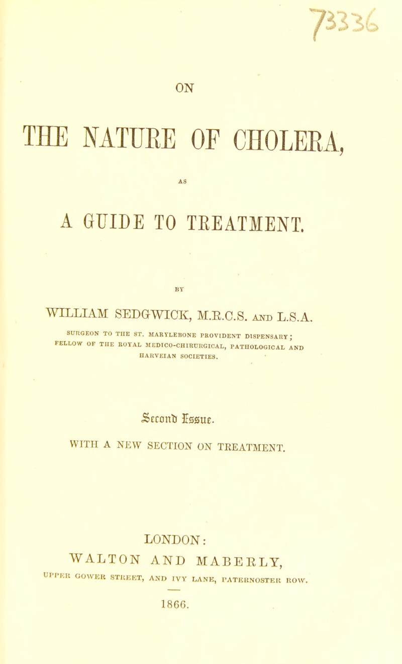 ON HE MTUEE OF CHOLEEA A GUIDE TO TEEATMENT. WILLIAM SEDGWICK, M.E.C.S. am) L.S.A. SURGEON TO THE ST. MARTLEBONE PEOVIDENT DISPENSARY ; FELLOW OF THE KOTAL MEDICO-CHIRURGICAL, rATHOLOGICAL AND HARVEIAN SOCLETIES. ■Scronb Essue. WITH A NEW SECTION ON TREATMENT. LONDON: WALTON AND MABEELY, UPPHIl OOWER STKEKT, AND IVY LANE, PATEltNOSTEK HOW. 1866.