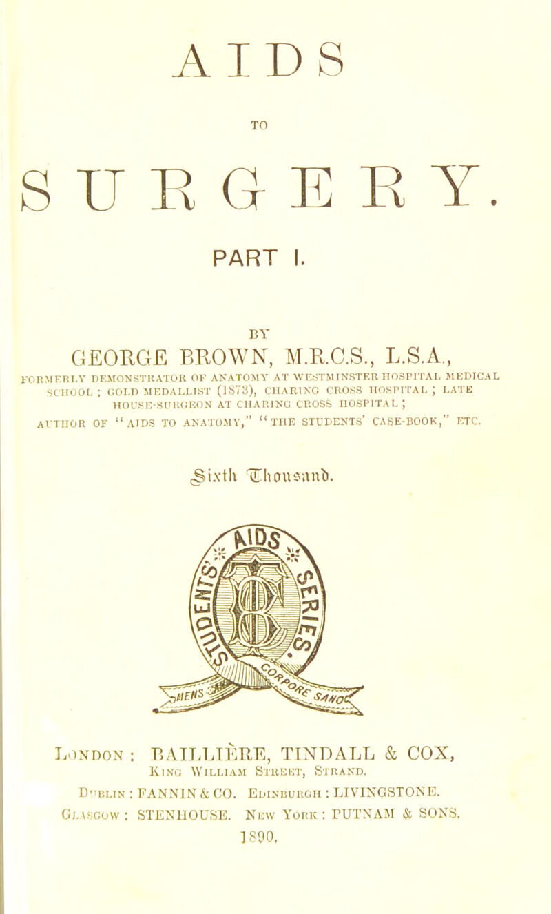 AIDS TO S U E a E E Y. PART I. BY GEORGE BROWN, M.R.C.S, L.S.A., roR^rERLY dejionstrator of anatomy at WESTMINSTER hospital medical school; cold medallist (1S73), charing cross hospital; late ITOUSE-SUROEOM AT CHARING CROSS HOSPITAL ; AI-THOR OF aids TO ANATOMY, THE STUDENTS' CASE-COOK, ETC. London : BAILLIERE, TINDALL & COX, King William Streht, Strand. D'iBLiN : PANNIN & CO. Edinburgh : LIVINGSTONE. Glasgow: STENUOUSE. New York: rUTNAM .Si SONS. 1800,