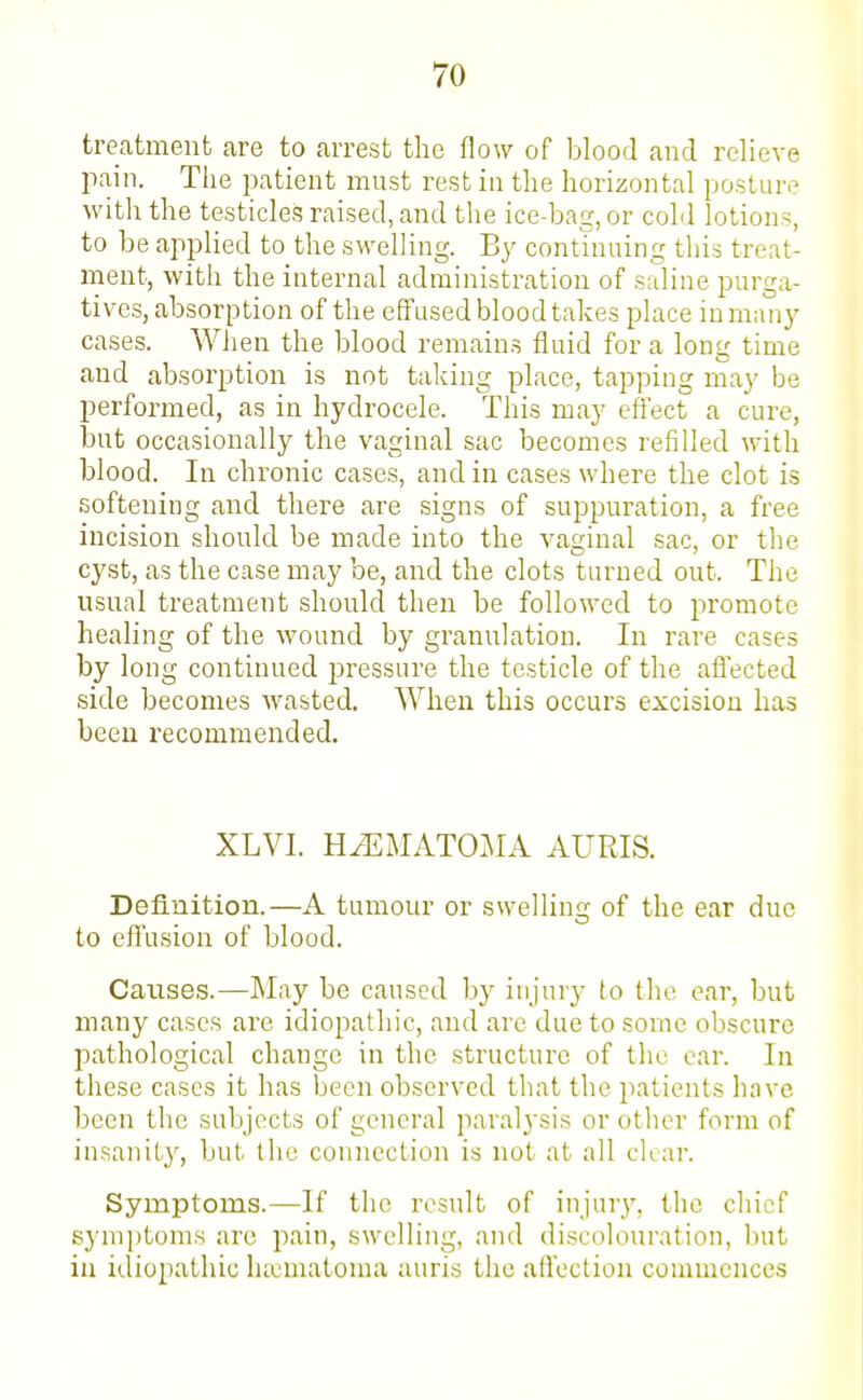 treatment are to arrest the flow of blood and relieve pain. Tlie j^atient must rest in the horizontal posture with the testicles raised, and the ice-bag, or cold lotions, to be applied to the swelling. By continuing this treat- ment, with the internal administration of suline purga- tives, absorption of the effused blood takes place in man}' cases. When the blood remains fluid for a long time and absorption is not taking place, tapping may be performed, as in hydrocele. This may effect a cure, but occasionally the vaginal sac becomes refilled with blood. In chronic cases, and in cases where the clot is softening and there are signs of suppuration, a free incision should be made into the vaginal sac, or the cyst, as the case may be, and the clots turned out. The usual treatment should then be followed to promote healing of the wound by granulation. In rare cases by long continued pressure the testicle of the affected side becomes wasted. When this occurs excision has been recommended. XLVI. HiEMATOMA AURIS. Definition.—A tumour or swelling of the ear due to effusion of blood. Causes.—May be caused by injurj'- to the ear, but many cases are idiopathic, and are due to some obscure pathological change in the structure of the car. In these cases it has been observed that the patients have been the subjects of general paralysis or other form of insanit}', but the connection is not at all clear. Symptoms.—If the result of injur}', the chief symptoms .arc pain, swelling, and discolouration, but in idiopathic hematoma auris the affection commences