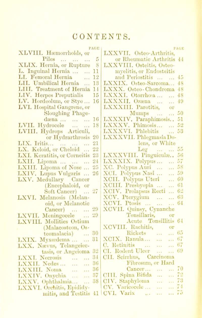 CO NT PAGE XLVIII. Hfemoi-rhoids, or Piles 5 XLTX. Hernia, or Rupture 8 L. Inguinal Hernia 11 LI. Femoral Hernia ... 12 LII. Umbilical Hernia ... 13 LIII. Treatment of Hernia 14 LIV. Herpes Preputialis 15 LV. Hordeolum, or Stye ... 16 LVI. Hospital Gangrene, or Sloughing Phage- dffina 16 LVIL Hydrocele 18 LVIII. Hydrops Articuli, or Hydrarthrosis 20 LIX. Iritis 21 LX. Keloid, or Cheloid ... 22 LXI. Keratitis, or Corneitis 23 LXII. Lipoma 24 LXIII. Lipoma of Nose ... 25 LXIV. Lupus Vulgaris ... 26 LXV. Medullary Cancer (Encephaloid, or Soft Cancer) ... 27 LXVI. Melanosis (Melan- oid, or Melanotic Cancer) 2!) LXVIT. Meningocele ... 20 LXVIII. MoUities Ostium (Malacosteon, Os- teomalacia) ... 30 LXIX. My.mxlema 31 LXX. Njevus, Tulangeiec- tasis, or Angeioma 32 LXXT. Necrosis 34 LXXIT. Nedes 36 LXX III. Noma 36 L.XXIV. Ouycliia 37 LXXV. Ophtli.ilmia 38 LXXVI. Orchitis, Ejiididy- BNTS. P.tOE LXXVII. Osteo-Arthritis, or Rheumatic Arthritis 44 LXXVIII. Osteitis, O.steo- myelitis, or Endosteitis and Periostitis 45 LXXIX. Osteo-Sarcoma... 4S LXXX. Osteo-Chondroma 48 LXXXI. Otorrhcf-a 48 LXXXII. Ozffiua 49 LXXXIII. Parotitis, or Mumps 50 LXXXIV. Parapliimo-sis.. 51 LXXXV. Phimosis 52 LXXXVI. Phlebitis ... 53 LXXXVII. PhlegmasiaDo- leus, or \\niite Let.'' 55 LXXXVIII. PinguiculK.. 56 LXXXIX. Polj-pus 57 XC. Polypus Auri 58 XCI. Polji-ius Xasi 5!t XCII. Polypus Uteri ... CO XCIIL Presbyopia 61 XCIV. Prolapsus Recti ... C2 I XCV. Pterygium 63 1 XCYI. Ptosis 64 XCVIL (^linsy, Cynanclie Tonsillaris, or Acute Tonsillitis 61 XCVIII. R.ichiti.s, or Rickets 65 XCIX. Ranula 67 C. Retinitis 67 CI. Rodent Ulcer 60 CI I. Scirrhus, Carcinoma Fibrosum, or Hard Cancer 70 cm. Spina P.ifida 72 Cl^'. Staphyloma 73 CV. Variccelc 71