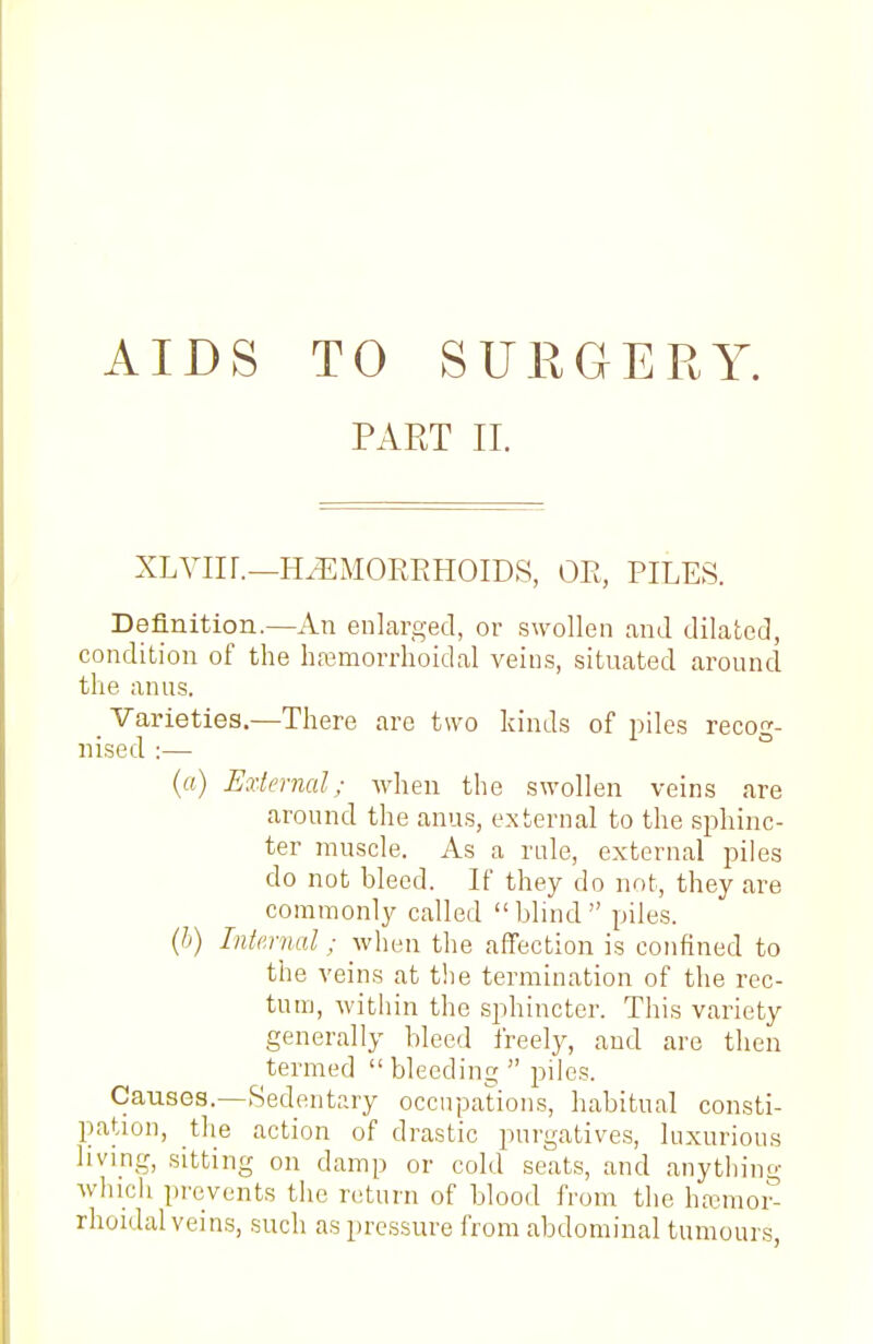 AIDS TO SURGERY. PART II. xLviir.—h.^:morrhoids, on, piles. Definition.—An enlarged, or swollen and dilated, condition of the hfemorrhoidal veins, situated around the anus. Varieties.—There are two kinds of piles recog- nised :— ° (a) External; when the swollen veins are around the anus, external to the sphinc- ter muscle. As a nde, external piles do not bleed. If they do not, they are commonly called blind piles. {h) Internal; when the affection is confined to the veins at the termination of the rec- tum, within the sphincter. This variety generally bleed freely, and are then termed  bleeding  piles. Causes.—Sedentary occupations, habitual consti- pation, the action of drastic purgatives, luxurious living, sitting on damp or cold seats, and anything whicli prevents the riiturn of blood from the ha^moi^ rhoidal veins, such as pressure from abdominal tumours,