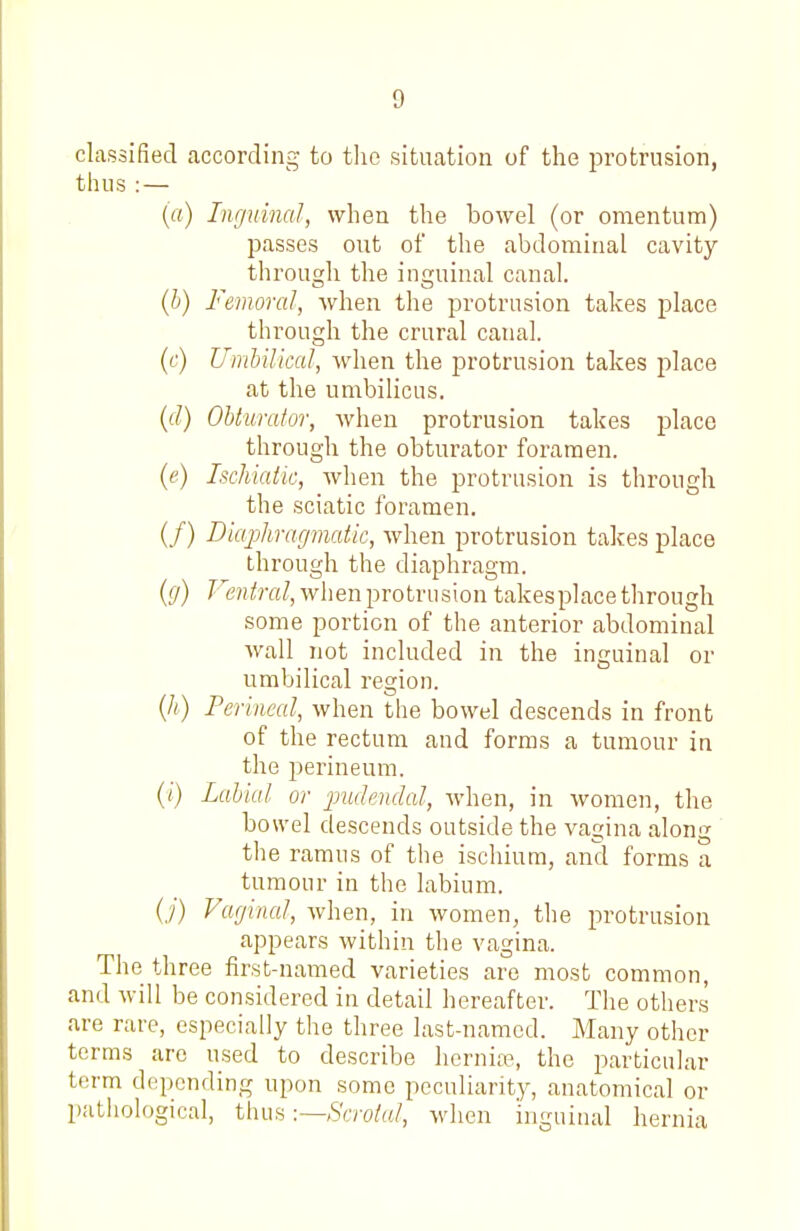 classified according to tlie situation of the protrusion, thus : — (rt) Lujuinal, when the bowel (or omentum) passes out of the abdominal cavity through the inguinal canal. {h) Femoral, when the protrusion takes place through the crural canal. {c) Umbilical, when the protrusion takes place at the umbilicus. ((/) Obturator, when protrusion takes place through the obturator foramen. (e) Ischiatic, when the protrusion is through the sciatic foramen. (/) Diajjhragviatic, when protrusion takes place through the diaphragm. (g) r6'?(/?-«/, when protrusion takesplace through some portion of the anterior abdominal wall not included in the inguinal or umbilical region. {h) Perineal, when the bowel descends in front of the rectum and forms a tumour in the perineum. (/■) Labial or ■pudendal, when, in women, the bowel descends outside the vagina along the ramus of the ischium, and forms a tumour in the labium. (,/) Varjinal, \y\\&u, in women, the protrusion appears within the vagina. The three first-named varieties are most common, and will be considered in detail hereafter. The others are rare, especially the three last-named. Many other terms are used to describe liernite, the particular term depending upon some peculiarity, anatomical or pathological, thus -.—Scrotal, when inguinal hernia