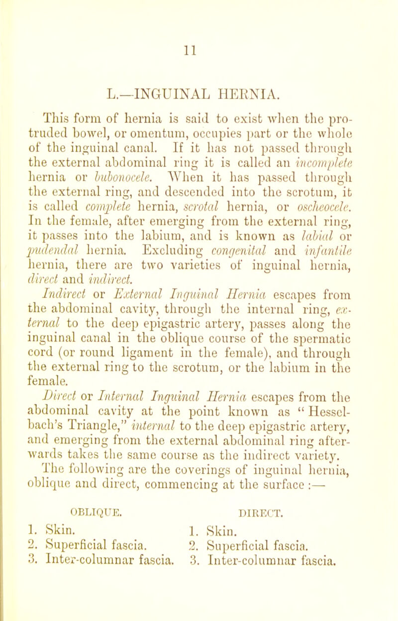 L.—INGUINAL HERNIA. This form of hernia is said to exist wlien the pro- truded bowel, or omentum, occupies part or the whole of the inguinal canal. If it has not passed through the external abdominal ring it is called an incomplete hernia or bubonocele. When it has passed through the external ring, and descended into the scrotum, it is called complete hernia, scrotal hernia, or oscheocele. In the female, after emerging from the external riug, it passes into the labium, and is known as labial or jmdenclal hernia. Excluding congenital and infanlih hernia, there are two varieties of inguinal hernia, direct and indirect. Indirect or External Inguinal Hernia escapes from the abdominal cavity, through the internal ring, ex- terncd to the deep epigastric arter}', passes along the inguinal canal in the oblique course of the spermatic cord (or round ligament in the female), and through the external ring to the scrotum, or the labium in the female. Direct or Internal Inguinal Hernia escapes from the abdominal cavity at the point known as  Hessel- bach's Triangle, internal to the deep epigastric artery, and emerging from the external abdominal ring after- Avards takes the same course as the indirect variety. The following are the coverings of inguinal hernia, oblique and direct, commencing at the surface :— OBLIQUE. DIRECT. 1. Skin. _ _ 1. Skin. 2. Superficial fascia. 2. Superficial fascia. 3. Inter-columnar fascia. 3. Inter-columnar fascia.