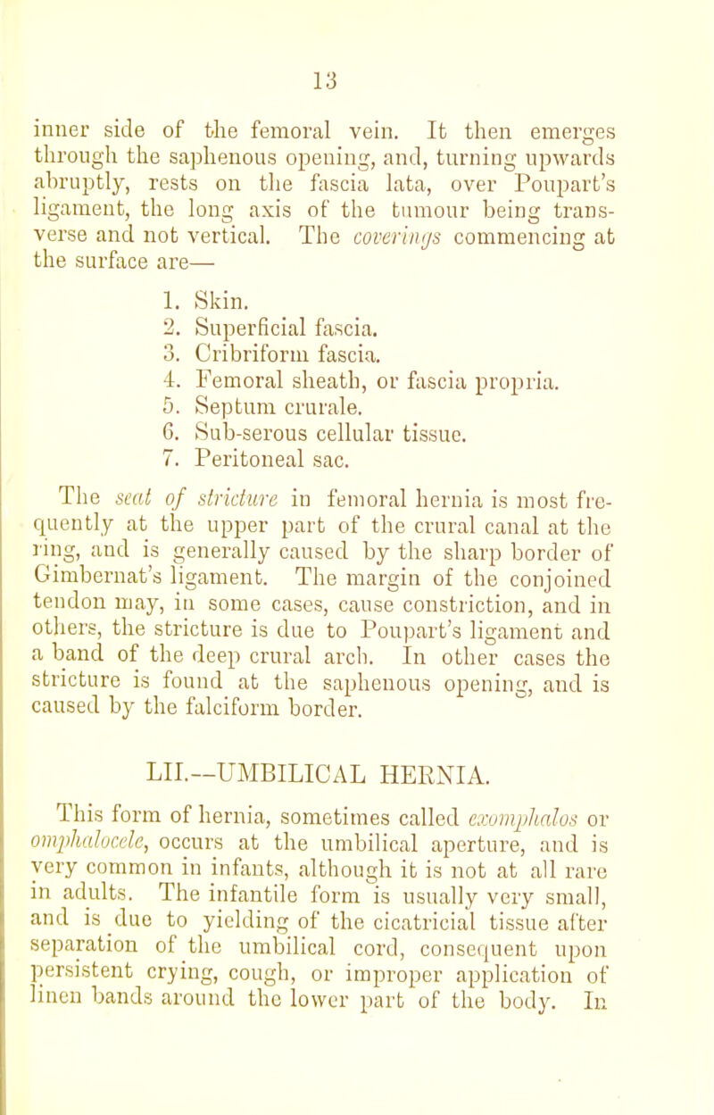 inner side of the femoral vein. It then emerges through the saphenous opening, and, turning upwards abruptly, rests on the fascia lata, over Poupart's ligament, the long axis of the tumour being trans- verse and not vertical. The coverings commencing at the surface are— 1. Skin. 2. Superficial fascia. 3. Cribriform fascia. 4. Femoral sheath, or fascia propria. 5. Septum crurale. 6. Sub-serous cellular tissue. 7. Peritoneal sac. The seat of stricture in femoral hernia is most fre- quently at the upper part of the crural canal at the ring, and is generally caused by the sharp border of Gimbernat's ligament. The margin of the conjoined tendon may, in some cases, cause constriction, and in others, the stricture is due to Pou])art's ligament and a band of the deep crural arch. In other cases the stricture is found at the saphenous opening, and is caused by the falciform border. LII.—UMBILICAL HERNIA. This form of hernia, sometimes called caniiphalos or omphalucele, occurs at the umbilical aperture, and is very common in infants, although it is not at all rare in adults. The infantile form is usually very small, and is due to yielding of the cicatricial tissue after separation of the umbilical cord, consequent upon persistent crying, cough, or improper application of linen bands around the lower part of the body. In