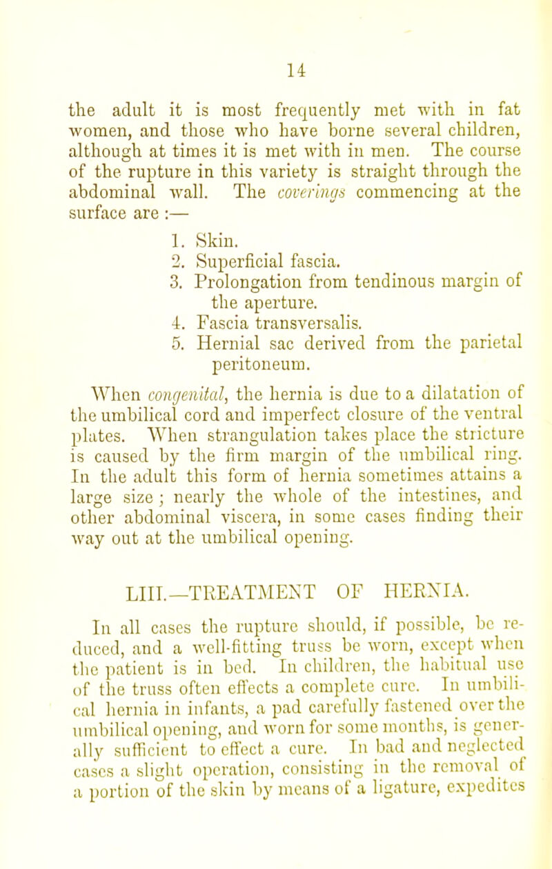 the adult it is most frequently met with in fat women, and those who have borne several children, although at times it is met with in men. The course of the rupture in this variety is straight through the abdominal wall. The coverings commencing at the surface are :— 1. Skin. 2. Superficial fascia. 3. Prolongation from tendinous margin of the aperture. 4. Fascia transversalis. 5. Hernial sac derived from the parietal peritoneum. When congenital, the hernia is due to a dilatation of the umbilical cord and imperfect closure of the ventral plates. When strangulation takes place the stricture is caused by the firm margin of the umbilical ring. In the adult this form of hernia sometimes attains a large size; nearly the whole of the intestines, and other abdominal viscera, in some cases finding their way out at the umbilical opening. LIIL—TREATMENT OF HERXIA. In all cases the rupture should, if possible, be re- duced, and a well-fitting truss be worn, except when the patient is in bed. In children, the habitual use of the truss often efi'ects a complete cure. In umbili- cal hernia in infants, a pad carefully fastened over the umbilical opening, and worn for some months, is gener- ally sufficient to effect a cure. In bad and neglected ca.ses a slight operation, consisting in the removal of a portion of the skin by means of a ligature, expedites
