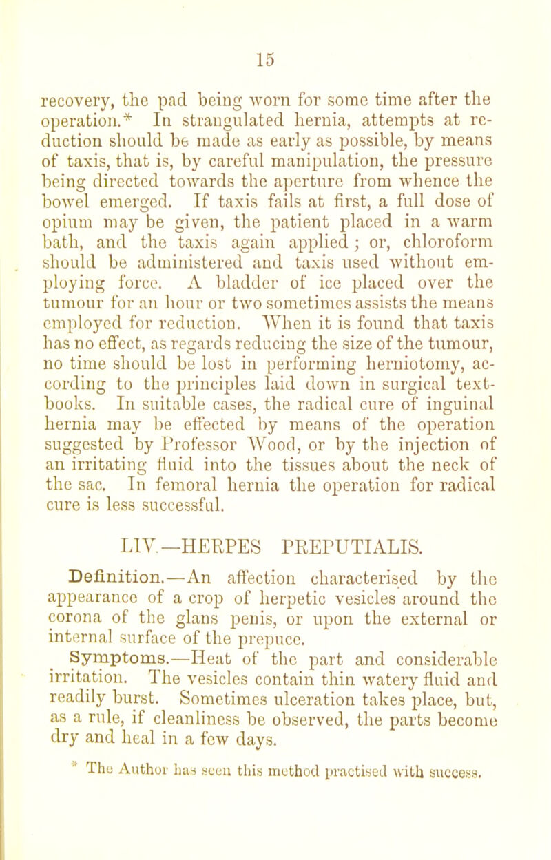 recovery, tlae pad being worn for some time after the operation.* In strangulated hernia, attempts at re- duction shoukl be made as early as possible, by means of taxis, that is, by careful manipulation, the pressure being directed toAvards the aperture from whence the bowel emerged. If taxis fails at first, a full dose of opium may be given, the patient placed in a warm bath, and the taxis again applied; or, chloroform should be administered and taxis used without em- ploying force. A bladder of ice placed over the tumour for an hour or two sometimes assists the means employed for reduction. AVhen it is found that taxis has no effect, as regards reducing the size of the ti;mour, no time should be lost in performing herniotomy, ac- cording to the principles laid down in surgical text- books. In suitable cases, the radical cure of inguinal hernia may be effected by means of the operation suggested by Professor Wood, or by the injection of an irritating fiuid into the tissues about the neck of the sac. In femoral hernia the operation for radical cure is less successfid. LIA^.—HERPES PREPUTIALIS. Definition.—An affection characterised by the appearance of a crop of herpetic vesicles around the corona of the glans penis, or upon the external or internal surface of the prepuce. Symptoms.—Heat of the part and considerable irritation. The vesicles contain thin watery fluid and readily burst. Sometimes ulceration takes place, but, as a rule, if cleanliness be observed, the parts become dry and heal in a few days. Thu Author Laa ycuu this method practised with success,