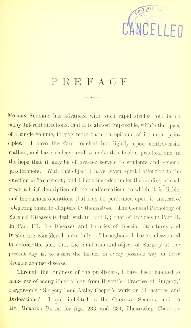 PREFACE MoDEBN Surgery has advanced with such rapid strides, and in so many different directions, that it is ahnost impossible, within the space of a single volume, to give more than an epitome of its main prin- ciples. I have therefore touched hut lightly upon controversial matters, and have endeavoured to make this book a practical one, in the hope that it may be of greater service to students and general practitioners. With this object, I have given special attention to the question of Treatment; and I have included under the heading of each organ a brief description of the malformations to which it is liable, and the various operations that may be performed upon it, instead of relegating them to chapters by themselves. The General Pathology of Surgical Diseases is dealt with in Part I.; that of Injuries in Part II. In Part III. the Diseases and Injuries of Special Structures and Organs are considered more fully. Throughout, I have endeavoured to enforce the idea that the chief aim and object of Surgery at the present day is, to assist the tissues in every possible way in their struggle against disease. Through the kindness of the publishers, I have been enabled to make use of many illustrations from Bryant's ' Practice of Surgery,' Fergusson's ' Surgery,' and Astley Cooper's work on ' Fractures and Dislocations.' I am indebted to the Clinical Society and to Mr. MoRRANT Baker for figs. 233 and 234, illustrating Charcot's