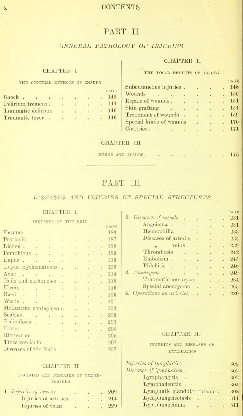 PAET II GENERAL PATHOLOGY OF INJURIES CHAPTER I THE GEKEKAL EFFECTS OF INJCllY Shock 142 Delirium tremens 144 Traumatic delirium .... 146 Traumatic fever 146 CHArTER II THE LOCAL EFFECTS OF INJURY Subcutaneous injuries Wounds Repair of wounds. Skin-grafting Treatment of wounds Special kinds of wounds Cicatrices CHAPTER III BURNS AND 8CAIJ>S PAET in DISEASES AND INJURIES OF SPECIAL STRUCTURES CHAPTER I 2. Diseases of vessels . I'AIIE 231 DISEiVSES OF THE SKIN PAGE Angeioma .... 231 Eczema .... . 184 Hiemophilia 233 Psoriasis .... . 187 Diseases of arteries . 234 Lichen ..... . 188 ,, veins 239 Pemphigus .... . 189 Thrombosis 242 Lupus . 190 Embolism .... 245 Lupus erythematosus . . 193 Phlebitis .... 246 Acne . 194 3. Aneurysm .... 249 Boils and carbuncles . . 195 Traumatic aneurysm . 204 Ulcers . 196 Special aneurysms 205 Nievi . 200 4. Operations on arteries 280 Warts . 201 MoUuscum contagiosum . 202 Scabies . 202 Pediculosis .... . 203 Favus . 205 Ringworm .... . 205 CHAPTER III Tinea versicolor . . 207 INJURIES AND DISEASES OF Diseases of the Nails . . 207 LYMPHATICS CHAPTER II Injuries of lymphatics . Diseases of lymphatics . 302 302 INJTJEIES AXD DISE.VSES OF BLOOD- Lymphangitis 302 VESSELS Lymphadenitis . 304 1. Injuries of vessels . 209 Lymphatic glandular tumours 308 Injuries of arteries . 214 Lymphangeiectasis . 311 Injuries of veins . 229 Lymphangeioma 311