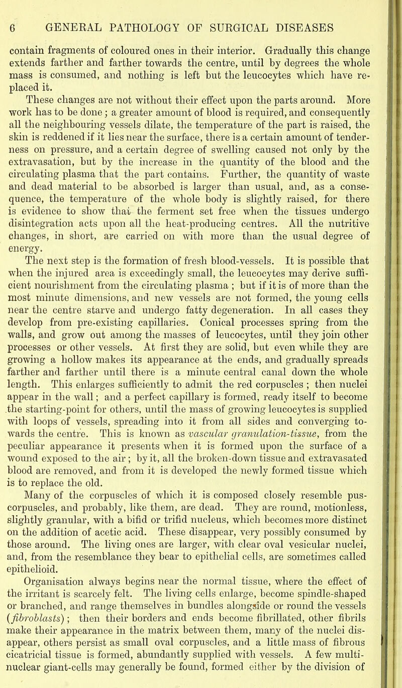 contain fragments of coloured ones in their interior. Gradually this change extends farther and farther towards the centre, until by degrees the whole mass is consumed, and nothing is left but the leucocytes which have re- placed it. These changes are not without their effect upon the parts around. More work has to be done; a greater amount of blood is required, and consequently all the neighbouring vessels dilate, the temperature of the part is raised, the skin is reddened if it lies near the surface, there is a certain amount of tender- ness on pressure, and a certain degree of swelling caused not only by the extravasation, but by the increase in the quantity of the blood and the circulating plasma that the part contains. Further, the quantity of waste and dead material to be absorbed is larger than usual, and, as a conse- quence, the temperature of the whole body is slightly raised, for there is evidence to show thai the ferment set free when the tissues undergo disintegration acts upon all the heat-producing centres. All the nutritive changes, in short, are carried on with more than the usual degree of energy. The next step is the formation of fresh blood-vessels. It is possible that when the injured area is exceedingly small, the leucocytes may derive suffi- cient nourishment from the circulating plasma ; but if it is of more than the most minute dimensions, and new vessels are not formed, the young cells near the centre starve and undergo fatty degeneration. In all cases they develop from pre-existing capillaries. Conical processes spring from the walls, and grow out among the masses of leucocytes, until they join other processes or other vessels. At first they are solid, but even while they are growing a hollow makes its appearance at the ends, and gradually spreads farther and farther until there is a minute central canal down the whole length. This enlarges sufficiently to admit the red corpuscles ; then nuclei appear in the wall; and a perfect capillary is formed, ready itself to become .the starting-point for others, until the mass of growing leucocytes is supplied with loops of vessels, spreading into it from all sides and converging to- wards the centre. This is known as vasc^dar grmmlation-tissue, from the peculiar appearance it presents when it is formed upon the surface of a wound exposed to the air; by it, all the broken-down tissue and extravasated blood are removed, and from it is developed the newly formed tissue which is to replace the old. Many of the corpuscles of which it is composed closely resemble pus- corpuscles, and probably, like them, are dead. They are round, motionless, slightly granular, with a bifid or trifid nucleus, which becomes more distinct on the addition of acetic acid. These disappear, very possibly consumed by those around. The living ones are larger, with clear oval vesicular nuclei, and, from the resemblance they bear to epithelial cells, are sometimes called epithelioid. Organisation always begins near the normal tissue, where the effect of the irritant is scarcely felt. The living cells enlarge, become spindle-shaped or branched, and range themselves in bundles alongside or round the vessels {fibroblasts); then their borders and ends become fibrillated, other fibrils make their a.ppearance in the matrix between them, many of the nuclei dis- appear, others persist as small oval corpuscles, and a little mass of fibrous cicatricial tissue is formed, abundantly supplied with vessels. A few multi- nuclear giant-cells may generally be found, formed either by the division of