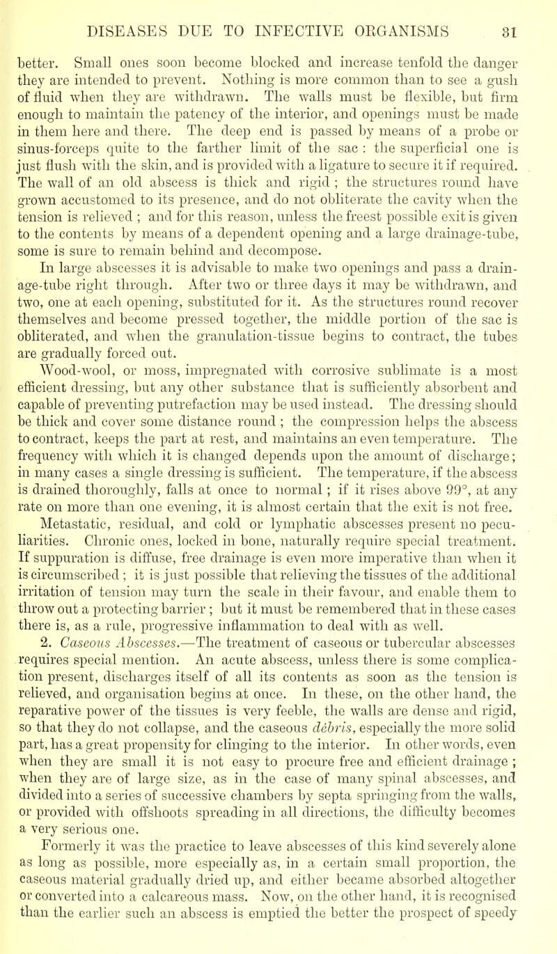 better. Small ones soon become blocked and increase tenfold the danger they are intended to prevent. Nothing is more common than to see a gush of fluid when they are withdrawn. The walls must be flexible, but firm enough to maintain the patency of the interior, and openings must be made in them here and there. The deep end is passed by means of a probe or sinus-forceps quite to the farther limit of the sac : the superficial one is just flush with the skin, and is provided with a ligature to secure it if required. The wall of an old abscess is thick and rigid ; the structures roimd have grown accustomed to its presence, and do not obliterate the cavity when the tension is relieved ; and for this reason, unless the freest possible exit is given to the contents by means of a dependent opening and a large drainage-tube, some is sure to remain behind and decompose. In large abscesses it is advisable to make two openings and pass a drain- age-tube right through. After two or three days it may be withdrawn, and two, one at each opening, substituted for it. As the structures round recover themselves and become pressed together, the middle portion of the sac is obliterated, and when the granulation-tissue begins to contract, the tubes are gradually forced out. Wood-wool, or moss, impregnated with corrosive sublimate is a most efficient dressing, but any other substance that is sufficiently absorbent and capable of preventing putrefaction may be used instead. The dressing should be thick and cover some distance round ; the compression helps the abscess to contract, keeps the part at rest, and maintains an even temperature. The frequency with which it is changed depends upon the amount of discharge; in many cases a single dressing is sufficient. The temperature, if the abscess is drained thoroughly, falls at once to normal; if it rises above 99°, at any rate on more than one evening, it is almost certain that the exit is not free. Metastatic, residual, and cold or lymphatic abscesses present no pecu- liarities. Chronic ones, locked in bone, naturally require special treatment. If suppuration is dift'use, free drainage is even more imperative than when it is circumscribed ; it is just possible that relieving the tissues of the additional irritation of tension may turn the scale in tlieir favour, and enable them to throw out a protecting barrier ; but it must be remembered that in these cases there is, as a rule, progressive inflammation to deal with as well. 2. Caseous Abscesses.—The treatment of caseous or tubercular abscesses requires special mention. An acute abscess, unless there is some complica- tion present, discharges itself of all its contents as soon as the tension is relieved, and organisation begins at once. In these, on the other hand, the reparative power of the tissues is very feeble, the walls are dense and rigid, so that they do not collapse, and the caseous debris, especially the more solid part, has a great propensity for clinging to the interior. In other words, even when they are small it is not easy to procure free and efficient drainage ; when they are of large size, as in the case of many spinal abscesses, and divided into a series of successive chambers by septa springing from the walls, or provided with offshoots spreading in all directions, the difficulty becomes a very serious one. Formerly it was the practice to leave abscesses of this kind severely alone as long as possible, more especially as, in a certain small proportion, the caseous material gradually dried up, and either became absorbed altogether or converted into a calcareous mass. Now, on the other hand, it is recognised than the earlier such an abscess is emptied the better the prospect of speedy