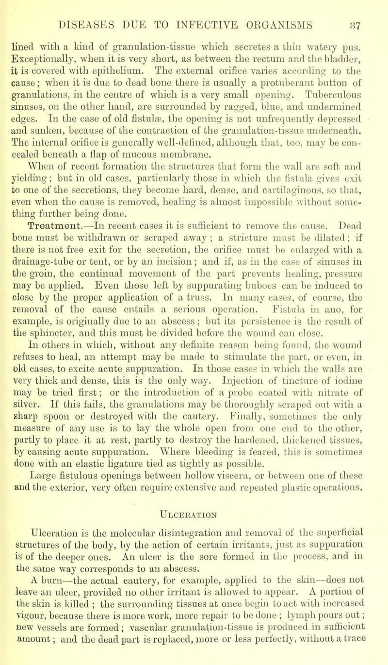 lined with a kind of granulation-tissue wliicli secretes a tbin watery pus. Exceptionally, when it is very short, as between the rectum and the bladder, it is covered with epithelium. The external orifice varies according to the cause; when it is due to dead bone there is usually a protuberant button of granulations, in the centre of which is a very small opening. Tuberculous sinuses, on the other hand, are surrounded by ragged, blue, and undermined edges. In the case of old fistulaj, the opening is not unfrequently depi-essed and sunken, because of the contraction of the granulation-tissue underneath. The internal orifice is generally well-defined, although that, too, may be con- cealed beneath a flap of mucous membrane. When of recent formation the structures that form the wall are soft and yielding ; but in old cases, particularly those in which the fistula gives exit to one of the secretions, they become hard, dense, and cartilaginous, so that, even when the cause is removed, healing is almost impossible without some- tliing further being done. Treatment.—In recent cases it is sufficient to remove the cause. Dead bone must be withdi'awn or scraped away ; a stricture must be dilated; if there is not free exit for the secretion, tlie orifice must be enlarged with a drainage-tube or tent, or by an incision; and if, as in tlie case of sinuses in the groin, tlie continual movement of the part prevents healing, pressure may be applied. Even those left by suppurating buboes can be induced to close by the proper application of a truss. In many cases, of course, the removal of the cause entails a serious operation. Fistula in ano, for example, is originally due to an abscess ; but its persistence is the result of the sphincter, and this must be divided before the wound can close. In others in which, without any definite reason being found, the wound refuses to heal, an attempt may be made to stimulate the part, or even, in old cases, to excite acute suppuration. In those cases in which the walls are very thick and dense, this is tlie only way. Injection of tincture of iodine may be tried first; or the introduction of a probe coated with nitrate of silver. If this fails, the granulations may be thoroughly scraped out with a sharp spoon or destroyed with the cautery. Finally, sometimes the only measure of any use is to lay the whole open from one end to the other, partly to place it at rest, partly to destroy the hardened, thickened tissues, by causing acute suppuration. Where bleeding is feared, this is sometimes done with an elastic ligature tied as tightly as possible. Large fistulous openings between hollow viscera, or between one of these and the exterior, very often require extensive and repeated plastic operations. Ulcebation Ulceration is the molecular disintegration and removal of the superficial structures of the body, by the action of certain irritants, just as suppuration is of the deeper ones. An ulcer is the sore formed in the process, and in the same way corresponds to an abscess. A burn—the actual cautery, for example, applied to the skin—does not leave an ulcer, provided no other irritant is allowed to appear. A portion of the skin is killed ; the surrounding tissues at once begin to act with increased vigour, because there is more work, more repair to be done ; lymph pours out; new vessels are formed ; vascular granulation-tissue is produced in sufficient amount; and the dead part is replaced, more or less perfectly, without a trace