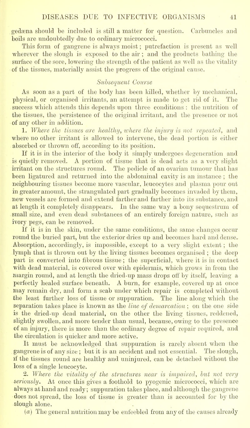 gedfena should be included is still a matter for question. Carbuncles and boils are undoubtedly due to ordinary micrococci. This form of gangrene is always moist; putrefaction is present as well wherever the slough is exposed to the air ; and the products bathing the surface of the sore, lowering the strength of the patient as well as the vitality of the tissues, materially assist the progress of the original cause. Subsequent Course As soon as a part of the body has been killed, whether by mechanical, physical, or organised irritants, an attempt is made to get rid of it. The success which attends this depends upon three conditions : the nutrition of the tissues, the persistence of the original irritant, and the presence or not of any other in addition. 1. Where tlie tissues are healtJiy, where tJie injury is not repeated, and where no other irritant is allowed to intervene, the dead portion is either absorbed or thrown off, according to its position. If it is in the interior of the body it simply undergoes degeneration and is quietly removed. A portion of tissue that is dead acts as a very slight irritant on the structures round. The pedicle of an ovarian tumour that has been ligatured and returned into the abdominal cavity is an instance ; the neighbouring tissues become more vascular, leucocytes and plasma pour out in greater amount, the strangulated part gradually becomes invaded by them, new vessels are formed and extend farther and farther into its substance, and at length it completely disappears. In the same way a bony sequestrum of small size, and even dead substances of an entirely foreign nature, such as ivory pegs, can be removed. If it is in the skin, under the same conditions, the same changes occur round the buried part, but the exterior dries up and becomes hard and dense. Absorption, accordingly, is impossible, except to a very slight extent; the lymph that is thrown out by the living tissues becomes organised ; the deep part is converted into hbrous tissue; the superficial, where it is in contact with dead material, is covered over with epidermis, which grows in from the margin round, and at length the dried-up mass drops otf by itself, leaving a perfectly healed surface beneath. A burn, for example, covered up at once may remain dry, and form a scab under which repair is completed without the least further loss of tissue or suppuration. The line along which the separation takes place is known as the Line of demarcation ; on the one side is the dried-up dead material, on the other the living tissues, reddened, slightly swollen, and more tender than usual, because, owing to the presence of an injury, there is more than the ordinary degree of repair required, and the circulation is quicker and more active. It must be acknowledged that suppuration is rarely absent when the gangrene is of any size ; but it is an accident and not essential. The slough, if the tissues round are healthy and uninjured, can be detached without the loss of a single leucocyte. 2. Where the vitality of the structures near is impaired, hut not very seriously. At once this gives a foothold to pyogenic micrococci, which are always at hand and ready; suppuration takes place, and although the gangrene does not spread, the loss of tissue is greater than is accounted for by the slough alone. (a) The general nutrition may be enfeebled from any of the causes already