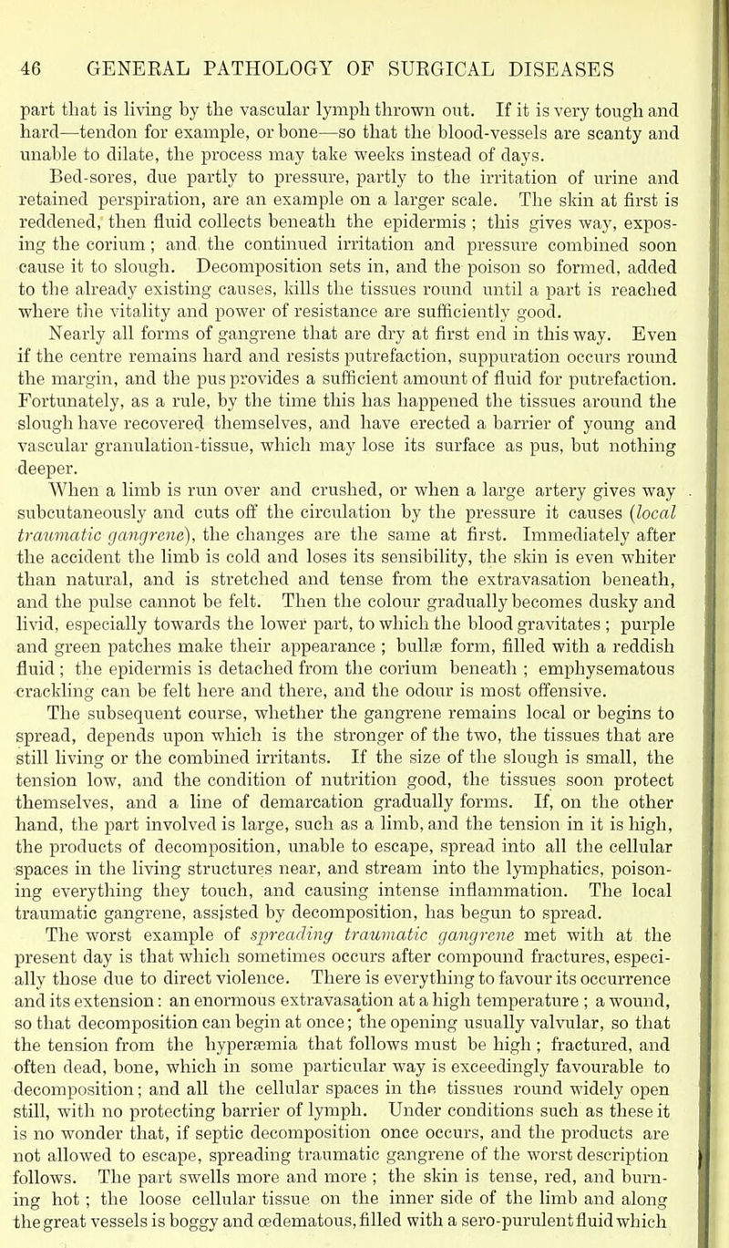 part that is living by the vascular lymph thrown out. If it is very tough and hard—tendon for example, or bone—so that the blood-vessels are scanty and unable to dilate, the process may take weeks instead of days. Bed-sores, due partly to pressure, partly to the irritation of urine and retained perspiration, are an example on a larger scale. The skin at first is reddened, then fluid collects beneath the epidermis ; this gives way, expos- ing the corium; and the continued irritation and pressure combined soon cause it to slough. Decomposition sets in, and the poison so formed, added to the already existing causes, kills the tissues round until a part is reached where the vitality and power of resistance are sufficiently good. Nearly all forms of gangrene that are dry at first end in this way. Even if the centre remains hard and resists putrefaction, suppuration occurs round the margin, and the puspi'ovides a sufficient amoimtof fluid for putrefaction. Fortunately, as a rule, by the time this has happened the tissues around the slough have recovered themselves, and have erected a barrier of young and vascular granulation-tissue, which may lose its surface as pus, but nothing deeper. When a limb is run over and crushed, or when a large artery gives way subcutaneously and cuts off the circulation by the pressure it causes {local traumatic gangrene), the changes are the same at first. Immediately after the accident the limb is cold and loses its sensibility, the skin is even whiter than natural, and is stretched and tense from the extravasation beneath, and the pulse cannot be felt. Then the colour gradually becomes dusky and livid, especially towards the lower part, to which the blood gravitates ; purple and green patches make their appearance ; bullfe form, filled with a reddish fluid ; the epidermis is detached from the corium beneath ; emphysematous crackling can be felt here and there, and the odour is most offensive. The subsequent course, whether the gangi'ene remains local or begins to spread, depends upon which is the stronger of the two, the tissues that are still living or the combined irritants. If the size of the slough is small, the tension low, and the condition of nutrition good, the tissues soon protect themselves, and a line of demarcation gradually forms. If, on the other hand, the part involved is large, such as a limb, and the tension in it is high, the products of decomposition, unable to escape, spread into all the cellular spaces in the living structures near, and stream into the lymphatics, poison- ing everytliing they touch, and causing intense inflammation. The local traumatic gangrene, assisted by decomposition, has begun to spread. The worst example of spreading traumatic gangrene met with at the present day is that which sometimes occiu's after compound fractures, especi- ally those due to direct violence. There is everything to favour its occurrence and its extension: an enormous extravasation at a high temperature ; a wound, so that decomposition can begin at once; the opening usually valvular, so that the tension from the hyperjemia that follows must be high ; fractured, and often dead, bone, which in some particular way is exceedingly favourable to decomposition; and all the cellular spaces in the tissues round widely open still, with no protecting barrier of lymph. Under conditions such as these it is no wonder that, if septic decomposition once occurs, and the products are not allowed to escape, spreading traumatic gangrene of the worst description follows. The part swells more and more ; the skin is tense, red, and burn- ing hot; the loose cellular tissue on the inner side of the limb and along the great vessels is boggy and cedematous, filled with a sero-purulent fluid which