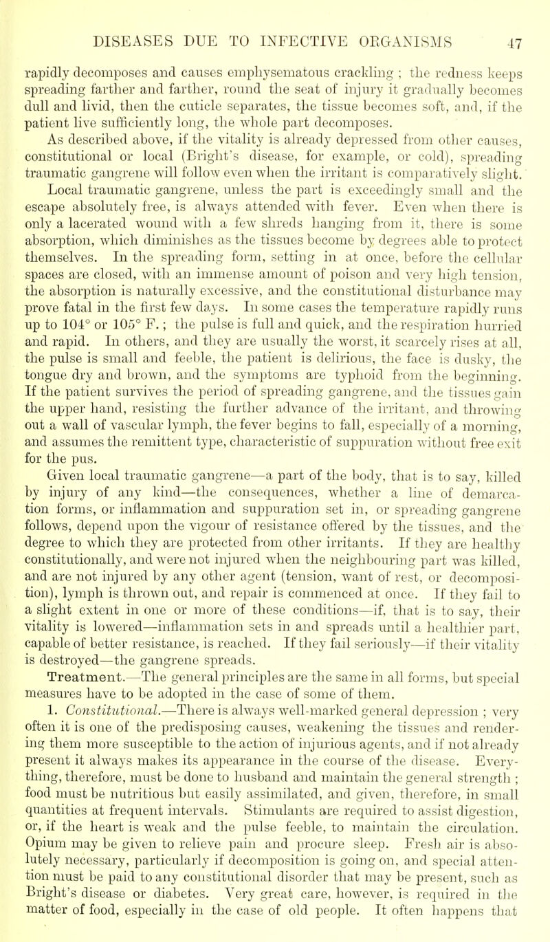 rapidly decomposes and causes empliysematons crackling ; the redness keeps spreading farther and farther, roiuid the seat of injury it gradually becomes dull and livid, then the cuticle separates, the tissue becomes soft, and, if the patient live sufficiently long, the whole part decomposes. As described above, if the vitality is already depressed from other causes, constitutional or local (Bright's disease, for example, or cold), spreading traumatic gangrene will follow even when the irritant is comparatively slight. Local traumatic gangrene, unless the part is exceedingly small and the escape absolutely free, is always attended with fever. Even when there is only a lacerated wound with a few shreds hanging from it, there is some absorption, which diminishes as the tissues become by degrees able to pi'otect themselves. In the spreading form, setting in at once, before the cellular spaces are closed, with an immense amount of poison and very high tension, the absorption is naturally excessive, and the constitutional clisturbance may prove fatal in the first few days. In some cases the temperature rapidly runs up to 104° or 105° F.; the pulse is full and quick, and the respiration hurried and rapid. In others, and they are usually the worst, it scarcely rises at all, the pulse is small and feeble, the patient is delirious, the face is dusky, the tongue dry and brown, and the symptoms are typhoid from the beginning. If the patient survives the period of spreading gangrene, and the tissues gain the upper hand, resisting the further advance of the irritant, and throwing out a wall of vascular lymph, the fever begins to fall, especially of a morning, and assumes the remittent type, characteristic of suppuration without free exit for the pus. Given local traumatic gangrene—a part of the body, that is to say, killed by injury of any kind—the consequences, whether a line of demarca- tion forms, or inflammation and suppuration set in, or spreading gangrene follows, depend upon the vigour of resistance offered by the tissues, and the degree to which they are protected from other irritants. If they are healthy constitutionally, and were not injured when the neighbouring part was killed, and are not injured by any other agent (tension, want of rest, or decomposi- tion), lymph is thrown out, and repair is commenced at once. If they fail to a slight extent in one or more of these conditions—if, that is to say, their vitality is lowered—inflammation sets in and spreads until a healthier part, capable of better resistance, is reached. If they fail seriously—if their vitality is destroyed—the gangrene spreads. Treatment.—The general principles are the same in all forms, but special measures have to be adopted in the case of some of them. 1. Constitutional.—There is always well-marked general dejiression ; very often it is one of the predisposing causes, weakening the tissues and render- ing them more susceptible to the action of injurious agents, and if not already present it always makes its appearance in the course of the disease. Every- thing, therefore, must be done to husband and maintain the general strength ; food must be nutritious but easily assimilated, and given, therefore, in small quantities at frequent intervals. Stimulants are required to assist digestion, or, if the heart is weak and the pulse feeble, to maintain the circulation. Opium may be given to relieve pain and procure sleep. Fresh air is abso- lutely necessary, particularly if decomposition is going on, and special atten- tion nmst be paid to any constitutional disorder that may be present, such as Bright's disease or diabetes. Very great care, however, is required in tlie matter of food, especially in the case of old people. It often happens that